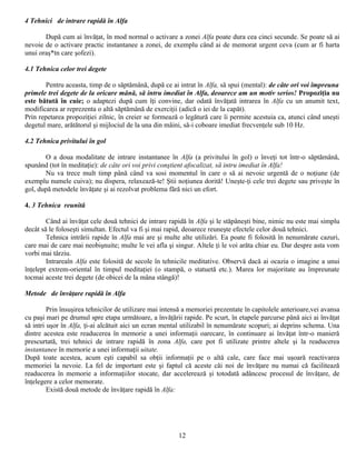 4 Tehnici de intrare rapidă în Alfa

       După cum ai învăţat, în mod normal o activare a zonei Alfa poate dura cea cinci secunde. Se poate să ai
nevoie de o activare practic instantanee a zonei, de exemplu când ai de memorat urgent ceva (cum ar fi harta
unui oraş*tn care şofezi).

4.1 Tehnica celor trei degete

        Pentru aceasta, timp de o săptămână, după ce ai intrat în Alfa, să spui (mental): de câte ori voi împreuna
primele trei degete de la oricare mână, să intru imediat în Alfa, deoarece am un motiv serios! Propoziţia nu
este bătută în cuie; o adaptezi după cum îţi convine, dar odată învăţată intrarea în Alfa cu un anumit text,
modificarea ar reprezenta o altă săptămână de exerciţii (adică o iei de la capăt).
Prin repetarea propoziţiei zilnic, în creier se formează o legătură care îi permite acestuia ca, atunci când uneşti
degetul mare, arătătorul şi mijlociul de la una din mâini, să-i coboare imediat frecvenţele sub 10 Hz.

4.2 Tehnica privitului în gol

       O a doua modalitate de intrare instantanee în Alfa (a privitului în gol) o înveţi tot într-o săptămână,
spunând (tot în meditaţie): de câte ori voi privi conştient afocalizat, să intru imediat în Alfa!
       Nu va trece mult timp până când va sosi momentul în care o să ai nevoie urgentă de o noţiune (de
exemplu numele cuiva); nu dispera, relaxează-te! Ştii noţiunea dorită! Uneşte-ţi cele trei degete sau priveşte în
gol, după metodele învăţate şi ai rezolvat problema fără nici un efort.

4. 3 Tehnica reunită

        Când ai învăţat cele două tehnici de intrare rapidă în Alfa şi le stăpâneşti bine, nimic nu este mai simplu
decât să le foloseşti simultan. Efectul va fi şi mai rapid, deoarece reuneşte efectele celor două tehnici.
        Tehnica intrării rapide în Alfa mai are şi multe alte utilizări. Ea poate fi folosită în nenumărate cazuri,
care mai de care mai neobişnuite; multe le vei afla şi singur. Altele ţi le voi arăta chiar eu. Dar despre asta vom
vorbi mai târziu.
        Intrareaîn Alfa este folosită de secole în tehnicile meditative. Observă dacă ai ocazia o imagine a unui
înţelept extrem-oriental în timpul meditaţiei (o stampă, o statuetă etc.). Marea lor majoritate au împreunate
tocmai aceste trei degete (de obicei de la mâna stângă)!

Metode de învăţare rapidă în Alfa

         Prin însuşirea tehnicilor de utilizare mai intensă a memoriei prezentate în capitolele anterioare,vei avansa
cu paşi mari pe drumul spre etapa următoare, a învăţării rapide. Pe scurt, în etapele parcurse până aici ai învăţat
să intri uşor în Alfa, ţi-ai alcătuit aici un ecran mental utilizabil în nenumărate scopuri; ai deprins schema. Una
dintre acestea este readucerea în memorie a unei informaţii oarecare, în continuare ai învăţat într-o manieră
prescurtată, trei tehnici de intrare rapidă în zona Alfa, care pot fi utilizate printre altele şi la readucerea
instantanee în memorie a unei informaţii uitate.
După toate acestea, acum eşti capabil sa obţii informaţii pe o altă cale, care face mai uşoară reactivarea
memoriei la nevoie. La fel de important este şi faptul că aceste căi noi de învăţare nu numai că facilitează
readucerea în memorie a informaţiilor stocate, dar accelerează şi totodată adâncesc procesul de învăţare, de
înţelegere a celor memorate.
         Există două metode de învăţare rapidă în Alfa:




                                                         12
 
