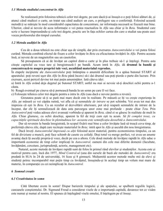 1.1 Metoda studiului concentrat în Alfa

        Se realizează prin folosirea tehnicii celor trei degete, pe care dacă ţi-ai însuşit-o o poţi folosi alături de, şi
atunci când studiezi o carte, un tratat sau când audiezi un curs, o prelegere sau o conferinţă. Folosind această
metodă ţi se măreşte în mod considerabil capacitatea de concentrare, iar informaţia necesară se fixează mai bine.
Ulterior, când ai nevoie de acea informaţie o vei putea reactualiza în Alfa sau chiar şi în Beta. Studentul care
scrie o lucrare împreunându-şi cele trei degete, practic are în faţa ochilor cartea din care a studiat sau poate auzi
vocea profesorului din timpul cursului.

1.2 Metoda audiţiei în Alfa

         Cea de a doua tehnică nu este chiar aşa de simplă, dar prin exersarea Autocontrolului o vei putea folosi
curând. Metoda combină efectul de fixare a celor învăţate în Beta cu eficacitatea învăţării în Alfa. Pentru aceasta
însă, ai nevoie de un magnetofon sau un casetofon.
         Să presupunem că ai de învăţat un capitol dintr-o carte şi în plus trebuie să-1 şi înţelegi. Pentru asta
citeşte capitolul cu voce tare şi înregistrează-1 pe bandă. Acum intră în Alfa, dă drumul la bandă şi
concentrează-te asupra propriei tale voci, ascultând materialul reprodus.
În etapele incipiente ale Autocontrolului poţi întâmpina o anumită dificultate în a apăsa butonul START al
aparatului: poţi reveni uşor din Alfa în Beta până încerci să-i dai drumul sau poţi pierde o parte din lucrare. Prin
exersare, acest pericol devine tot mai puţin ameninţător. Iată câteva idei:
a) Intră în Alfa având deja degetul pe butonul START; astfel nu mai ai nevoie să-ţi deschizi ochii pentru a-1
căuta.
b) Roagă eventual pe cineva să-ţi pornească banda la un semn pe care îl vei face.
c) Foloseşte tehnica celor trei degete pentru a intra în Alfa (sau dacă e nevoie pentru a reveni).
         Greutatea poate să ţi se pară mai mare decât este în realitate. Pe măsură ce îţi va creşte experienţa în
Alfa, pe măsură ce vei căpăta rutină, vei afla că şi semnalele de intrare se pot schimba. Vei avea tot mai des
impresia că eşti în Beta. Ca un rezultat al dezvoltării ulterioare, pot să-ţi reapară semnalele de intrare de la
început, dar ele îţi semnalizează de data asta parcurgea unor zone mai profunde - poate chiar Teta. Prin
Autocontrol poţi vedea adesea elevi avansaţi vorbindu-şi aparent în Beta, când ei se găsesc în realitate de mult în
Alfa. Chiar glumesc, cu ochii deschişi, aparent la fel de treji cum eşti tu acum. Să fii complet treaz, cu
capacităţile spirituale deschise în plenitudinea lor -aceasta este semnificaţia deosebită a Autocontrolului.
      Dar să revenim la banda înregistrată, în scopul fixării mai bine a celor învăţate lasă să treacă ceva timp, de
preferinţă câteva zile, după care reciteşte materialul în Beta; intră apoi în Alfa şi ascultă din nou înregistrarea.
      Dacă înveţi Autocontrolul împreună cu alţii folosind acest material, pentru economisirea timpului, ca un
fel de diviziune a muncii, poţi face schimb de casete cu ceilalţi. Deşi totul va merge perfect, vei avea un anume
avantaj dacă îţi asculţi propria-ţi voce, decât pe cea a altora. Cele două metode de învăţare rapidă în Alfa aduc o
importantă economie de timp celor implicaţi în Autocontrol, oameni din cele mai diferite domenii (facultate,
învăţământ, cercetare, jurisprudenţă, actorie, management etc).
      Natural, aceste metode de învăţare rapidă sunt de folos în primul rând elevilor şi studenţilor. Acesta este şi
motivul pentru care, încă din 1977, Mind Control-ul (una din sursele de bază ale metodei de Autocontrol} era
predată în SUA în 24 de universităţi, 16 licee şi 8 gimnazii. Mulţumită acestor metode multe mii de elevi şi
studenţi petrec incomparabil mai puţin timp cu învăţatul, însuşindu-şi în acelaşi timp un volum mai mare de
materie, în comparaţie cu cei neimplicaţi în Autocontrol.

6 Somnul creativ

6.1 Creativitatea în somn

       Câtă libertate avem în somn! Dispar barierele timpului şi ale spaţiului, se spulberă regulile logicii,
canoanele conştientului. Dr. Sigmund Freud a considerat visele de o importanţă capitală, deoarece tot ce visăm
este numai şi numai al nostru. El spunea că înţelegând visele omului, îl înţelegem pe el însuşi.
                                                           13
 