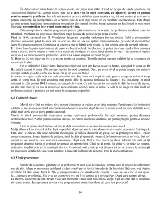 În Autocontrol luăm foarte în serios visele, dar puţin mai altfel. Freud se ocupa de visele spontane, în
Autocontrol dimpotrivă; scopul nostru este de a crea vise în mod conştient, cu ajutorul cărora să putem
rezolva anumite probleme. întrucât noi suntem cei care stabilim tema acestor vise, tot noi suntem şi cei care le
putem interpreta, iar interpretarea lor o putem face de cele mai multe ori cu rezultate spectaculoase. Este drept
că prin aceasta îngrădim spontaneitatea senzaţiilor din timpul viselor, totuşi acţiunea ne facilitează o mai mare
libertate: ne controlăm într-o mai mare măsură viaţa.
         Prin interpretarea viselor programate putem găsi rezolvarea la o serie de probleme cotidiene care ne
frământă. Problema nu este nouă. Omenirea trage foloase de secole de pe urma viselor.
Până în 1869, savantul rus D. Mendeleev încercase degeaba ordonarea într-un sistem fiabil a elementelor
chimice cunoscute până la acea oră. în acel an, îhtr-un vis i-a apărut formasistemului periodic al elementelor
(care îi şi poartă numele). Dimineaţa la trezire a pus pe hârtie cele visate. A fost nevoie doar de corecţii minore.
E. Howe lucra la principiul maşinii de cusut cu buclă închisă. Se blocase, nu putea nicicum rezolva funcţionarea
bună a acului, într-o noapte a visat că era atacat de aborigeni cu nişte lănci găurite în vârf. Trezindu-se a înţeles
că în vis i s-a dat rezolvarea problemei. Astfel s-a născut maşina de cusut Singer.
N. Bohr la fel, tot dintr-un vis şi-a extras teoria sa atomică. Teoriile multor savanţi celebri îşi au izvoarele de
asemenea în vise.
         Ce se întâmplă? Când visăm, frecvenţa creierului urcă din Delta cu câţiva hertzi, ajungând în zona de 10
Hz, adică tocmai în zona Alfa cu care lucrăm în mod conştient. Deci, pe acest nivel se poate ajunge din ambele
direcţii, atât de jos (din Delta sau Teta), cât şi de sus (din Beta).
în starea de veghe, Alfa deja este sub controlul tău. Poţi intra aici după dorinţă, pentru atingerea oricărui scop
dorit, în somn însă, îţi poţi coordona mai puţin Alfa; în această perioadă, la fiecare l 1/2 oră ajungi în mod
automat în Alfa pentru 10-15 minute, pe timpul cât visezi. Cu cât lucrezi tot mai mult în Alfa în starea de trezie,
cu atât mai mult îţi va sta la dispoziţie accesibilitatea acestei zone în somn. Visele ţi se leagă tot mai mult de
probleme, capătă o pondere tot mai mare în atingerea scopurilor.

6.2 Controlul viselor

        Merită să-ţi faci un obicei: să-ţi notezi dimineaţa la trezire ce ai visat noaptea. Pregăteşte-ţi la îndemână
o hârtie şi un creion (eventual un reportofon) deoarece imediat după trezire ţii minte visul cu toate detaliile sale;
altfel mai târziu ele se pierd parţial sau total.
Visele îţi oferă comunicări importante pentru rezolvarea problemelor din acel moment, pentru dirijarea
sentimentelor tale. Astfel putem diminua stresul, ne putem ameliora sănătatea, ne putem pregăti pentru o acţiune
viitoare.
        Deci în prima etapă trebuie să înveţi să-ţi reaminteşti ce ai visat în noaptea anterioară.
Mulţi afirmă că nu visează deloc; fapt imposibil, deoarece visele - s-a demonstrat - sunt o necesitate fiziologică.
Fără vise, în câteva zile apar tulburări fiziologice şi psihice deosebit de grave, iar la prelungirea stării - chiar
coma şi moartea. Seara, înainte de culcare, intră în Alfa şi spune-ţi: vreau să îmi amintesc tot ce voi visa. îmi voi
aminti ce am visat în cele mai mici amănunte. După asta, fără a mai reveni în Beta, adormi. Nu uita să îţi
pregăteşti dinainte hârtia şi creionul (eventual un reportofon). Când te-ai trezit, fie chiar şi în miez de noapte,
notează-ţi imediat cele ce îţi aminteşti din vis. Exersează asta zilnic şi vei observa că pe zi ce trece îţi aminteşti
tot mai multe detalii din visul avut anterior. Dacă eşti mulţumit de rezultat, treci la etapa următoare.

6.3 Visele programate

         Înainte de a adormi, gândeşte-te la problema pe care o ai de rezolvat, pentru care ai nevoie de informare
sau de sfat. Alege o asemenea problemă a cărei rezolvare te incită într-adevăr (la întrebări fără sens, vei obţine
rezultate tot fără sens). Intră în Alfa şi programează-te cu următoarele cuvinte: vreau un vis care să mă ajute
la... (numeşte problema). Voi avea un asemenea vis, mi-l voi aminti şi-l voi înţelege. După care adormi direct.
La trezire, indiferent de oră, revezi visul din memorie. Dacă sunt mai multe, alege-1 pe cel mai clar şi încearcă
să-i cauţi sensul. Interpretarea acestor vise programate o poate face doar cel care le-a provocat!


                                                         14
 