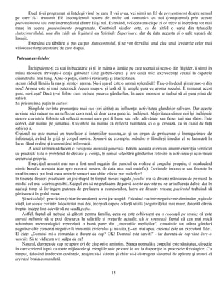 Dacă ţi-ai programat să înţelegi visul pe care îl vei avea, vei simţi un fel de presentiment despre sensul
pe care ţi-1 transmit Ei! Inconştientul nostru de multe ori comunică cu noi (conştientul) prin aceste
presentimente sau este intermediarul dintre Ei şi noi. Exersând, vei constata că pe zi ce trece ai încredere tot mai
mare în aceste presentimente programate. Controlul viselor este, ca de altfel o serie din tehnicile
Autocontrolului, una din căile de legătură cu Spiritele Superioare, dar de data aceasta şi o cale uşoară de
însuşit.
         Exersând cu răbdare şi pas cu pas Autocontrolul, ţi se vor dezvălui unul câte unul izvoarele celor mai
valoroase forţe creatoare de care dispui.

Puterea cuvintelor

         Închipuieşte-ţi că stai în bucătărie şi ţii în mână o lămâie pe care tocmai ai scos-o din frigider, îi simţi în
mână răcoarea. Priveşte-i coaja galbenă! Este galben-cerată şi are două mici excrescenţe verzui la capetele
diametrului mai lung. Apas-o puţin, simte-i rezistenţa şi elasticitatea.
Acum ridică lămâia la nas şi simte-i aroma. Nu-i aşa că este o aromă splendidă? Taie-o în două şi miroase-o din
nou! Aroma este şi mai puternică. Acum muşc-o şi lasă să îţi umple gura cu aroma sucului. E minunat acest
gust, nu-i aşa? Dacă ţi-ai folosi cum trebuie puterea gândurilor, în acest moment ar trebui să ai gura plină de
salivă.
Să privim însă puţin în culise:
         Simplele cuvinte pronunţate mai sus (ori citite) au influenţat activitatea glandelor salivare. Dar aceste
cuvinte nici măcar nu au reflectat ceva real, ci doar ceva generic, închipuit. Majoritatea dintre noi îşi închipuie
despre cuvintele folosite că reflectă sensuri care pot fi bune sau rele, adevărate sau false, tari sau slabe. Este
corect, dar numai pe jumătate. Cuvintele nu numai că reflectă realitatea, ci o şi creează, ca în cazul de faţă
salivaţi a.
Creierul nu este numai un translator al intenţiilor noastre,.ci şi un organ de prelucrare şi înmagazinare de
informaţii, având în grijă şi corpul nostru. Spune-i de exemplu: mănânc o lămâieşi imediat el se lansează în
lucru dând ordine şi transmiţând informaţii.
         A sosit vremea să facem o curăţenie mentală generală. Pentru aceasta avem un anume exerciţiu verificat
de practică. Este o problemă de decizie şi voinţă, în sensul selectării gândurilor folosite în activarea şi activitatea
creierului propriu.
         Exerciţiul amintit mai sus a fost unul negativ din punctul de vedere al corpului propriu, el neaducând
nimic benefic acestuia (dar spre norocul nostru, de data asta nici malefic). Cuvintele incorecte sau folosite în
mod incorect pot însă avea ambele sensuri sau chiar efecte pur malefice!
în tinereţe deseori practicam un joc stupid în timpul mesei: regula jocului era să descrii mâncarea de pe masă la
modul cel mai scârbos posibil. Scopul era să ne prefacem de parcă aceste cuvinte nu ne-ar influenţa deloc, dar în
acelaşi timp să învingem puterea de prefacere a comesenilor, lucru ce deseori reuşea; pacientul trebuind să
părăsească în grabă masa.
     Şi noi adulţii, practicăm (chiar inconştient) acest joc stupid. Folosind cuvinte negative ne diminuăm pofta de
viaţă, iar aceste cuvinte folosite tot mai des, încep să capete o forţă vitală (negativă) tot mai mare, datorită căreia
treptat începe într-adevăr să ne scadă pofta.
     Astfel, faptul că trebuie să găteşti pentru familie, ceea ce este echivalent cu o cocoaşă pe spate; că este
curată nebunie să te poţi descurca la salariile şi preţurile actuale; că te stresează faptul că cea mai mică
schimbare meteorologică reprezintă o bună parte din „onorariile medicilor", constituie tot atâtea gânduri
negative câte comenzi negative îi transmiţi creierului şi nu uita, ţi-am mai spus, creierul este un executant fidel.
El zice: „Domnul mi-a comandat o durere de cap? OK! Domnul este servit!" - iar durerea de cap vine înrr-o
veselie. Să te văd cum vei scăpa de ea!
     Natural, durerea de cap ne apare ori de câte ori o amintim. Starea normală a corpului este sănătatea, direcţie
în care creierul luptă cu toate mijloacele şi energiile sale pe care le are la dispoziţie în procesele fiziologice. Cu
timpul, folosind inadecvat cuvintele, reuşim să-i slăbim şi chiar să-i distrugem sistemul de apărare şi atunci el
creează boala comandată.


                                                          15
 