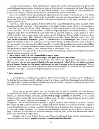 Cuvintele noastre primesc o forţă suplimentară în funcţie de nivelul conştiinţei proprii şi de cât de mult
conştientizăm ceea ce pronunţăm. Dacă spunem suficient de convingător „Doamne, asta mă doare", durerea vine
la noi neîntârziat. Dacă spunem cu o trăire suficient de puternică „în aceste condiţii nu o să poţi realiza nici
măcar un lucru mărunt", afirmaţia devine realitate, iar excepţia este aparent îndreptăţită.
    Autocontrolul oferă protecţia necesară împotriva proastelor obiceiuri pe care le avem. în Alfa şi Teta puterea
cuvintelor noastre creşte extraordinar de mult. în capitolele anterioare ai putut constata că, folosind cuvinte
surprinzător de simple, îţi poţi programa visele, iar forţa care te propulsează în Alfa o poţi transfera şi celor trei
degete sau privirii în gol.
    Emile Coue a fost timp de aproape 30 de ani farmacist în Troyes (Franţa) şi totuşi el nu a devenit celebru
datorită magnificelor sale reţete, ci datorită unei propoziţii simple, banal de simple: „Z/ de zi mă simt din ce în
ce mai bine din toate punctele de vedere" (vezi pentru detalii, Autocontrolul pe calea autosugestiei, Samuel
Weiser, New York, 1974). Cu aceste cuvinte el a tratat mii de pacienţi de boli considerate incurabile la vremea
respectivă, unele dintre ele fiind încă şi astăzi nerezolvate de medicina alopată. E. Coue a deschis în 1910 o
clinică gratuită în Nantes, unde a tratat multe mii de pacienţi de cele mai diferite maladii (reumatism, dureri
acute de cap, astm, pareze, TBC, bâlbâială, deformări ale tegumentelor datorate TBC-ului, cancer, ulcere etc).
„Nici o dată nu am tratat pe nimeni - spunea - ci i-am învăţat să se trateze singuri". Iată ce făcea: îi punea
pe pacienţi să repete de 20 de ori propoziţia de mai sus înainte de masă şi de încă 20 de ori seara, în fiecare zi
cât erau internaţi. Actele dovedesc în mod incontestabil că pacienţii părăseau clinica într-adevăr vindecaţii După
moartea sa, în 1926, metoda a dispărut aproape în totalitate. Paradoxal, dacă ar fi fost o metodă complicată pe
care specialiştii să o poată învăţa şi folosi, atunci ea ar mai fi fost utilizată şi azi.
Esenţa metodei este autosugestia, dar în Autocontrol putem obţine aceleaşi rezultate cu incomparabil mai puţine
eforturi, bazându-ne pe două principii:
• Nu ne putem gândi în acelaşi timp decât Ia un singur lucru.
• Concentrându-ne suficient de puternic asupra unui gând, acesta devine realitate.
Deoarece pe nivelele Alfa şi Teta forţa cuvintelor este mult întărită, am adaptat puţin metoda Coue. Activând
Alfa, vei spune: „Azi mă simt mai bine decât ieri din toate punctele de vedere". După care: „Sunt protejat cu
ajutorul Luminii f aţă de orice influenţă, indiferent de tip, mod de acţiune şi direcţie de acţionarei" Chiar şi
aceste două fraze simple, vei vedea, vor produce multe rezultate benefice, îţi recomand ca după activitatea
cotidiană a zonei Alfa, să pronunţi aceste propoziţii ca mantre de protecţie.

7. Forţa imaginaţiei

        Voinţa, pentru a-şi atinge scopul, are nevoie de un adversar pe care să-1 poată învinge. Se străduieşte să
fie dură, dar în majoritatea cazurilor cedează înainte de a-şi atinge scopul final. Renunţarea la unele obişnuinţe
rele se poate face şi printr-o metodă mai blândă dar cu mult mai hotărâtă - imaginaţia. Imaginaţia se agaţă direct
de scopul vizat, nu lucrează prin intermediari.


        Acesta este un alt motiv pentru care am accentuat atât de mult în capitolele anterioare învăţarea
vizualizării cât mai realiste, cu cât mai multe detalii. Dacă îţi completezi imaginaţia cu credinţa şi cu dorinţa de
a realiza, cu aşteptarea hotărâtă a realizării, dacă înveţi să îţi imaginezi cât mai viu scopurile, să vezi, să simţi,
să guşti, să pipăi, să atingi ţelul propus, atunci vei obţine tot ce vrei. „Dacă voinţa şi imaginaţia ajung la conflict
-spunea E. Coue - atunci totdeauna imaginaţia este cea care iese
învingătoare". Dacă ai încerca doar să te gândeşti să scapi de un obicei prost, probabil te vei păcăli. Dacă ţi-ai
dori aceasta într-adevăr, atunci vei şi scăpa. Ar trebui să-ţi doreşti mai tare avantajele care ar rezulta scăpând de
obicei, decât abandonarea ca atare a obiceiului. Dacă vei învăţa să-ţi doreşti cu tărie suficientă acest avantaj, te
vei elibera de obiceiul involuntar. Concentrarea asupra abandonării obiceiului, precum şi decizia în acest sens te
leagă şi mai mult de acel obicei. Se aseamănă oarecum cu decizia fermă că din acest moment vei adormi -
decizie care dimpotrivă, te va ţine treaz.
        Să vedem însă ce avem de făcut. Pentru exemplificare, vom lua două dintre cele mai solicitate cazuri de
către cursanţii la Autocontrol: pofta de mâncare exagerată (bulimia) şi fumatul.
                                                          16
 