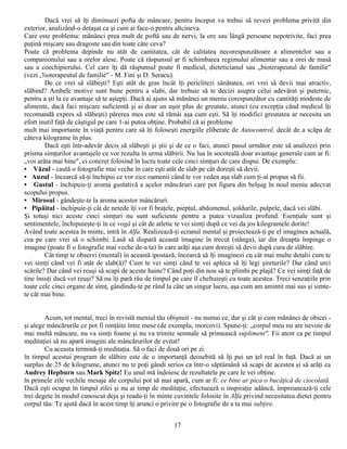 Dacă vrei să îţi diminuezi pofta de mâncare, pentru început va trebui să revezi problema privită din
exterior, analizând-o detaşat ca şi cum ai face-o pentru altcineva.
Care este problema: mănânci prea mult de poftă sau de nervi, la ore sau lângă persoane nepotrivite, faci prea
puţină mişcare sau dragoste sau din toate câte ceva?
Poate că problema depinde nu atât de cantitatea, cât de calitatea necorespunzătoare a alimentelor sau a
companionului sau a orelor alese. Poate că răspunsul ar fi schimbarea regimului alimentar sau a orei de masă
sau a coechipierului. Cel care îţi dă răspunsul poate fi medicul, dieteticianul sau „bioterapeutul de familie"
(vezi ,3ioterapeutul de familie" - M. Fini şi D. Seracu).
        De ce vrei să slăbeşti? Eşti atât de gras încât îţi periclitezi sănătatea, ori vrei să devii mai atractiv,
slăbind? Ambele motive sunt bune pentru a slabi, dar trebuie să te decizi asupra celui adevărat şi puternic,
pentru a şti la ce avantaje să te aştepţi. Dacă ai ajuns să mănânci un meniu corespunzător cu cantităţi modeste de
alimente, dacă faci mişcare suficientă şi ai doar un uşor plus de greutate, atunci (cu excepţia când medicul îţi
recomandă expres să slăbeşti) părerea mea este să rămâi aşa cum eşti. Să îţi modifici greutatea ar necesita un
efort inutil faţă de câştigul pe care 1-ai putea obţine. Probabil că ai probleme
mult mai importante în viaţă pentru care să îţi foloseşti energiile eliberate de Autocontrol, decât de a scăpa de
câteva kilograme în plus.
        Dacă eşti într-adevăr decis să slăbeşti şi ştii şi de ce o faci, atunci pasul următor este să analizezi prin
prisma simţurilor avantajele ce vor rezulta în urma slăbirii. Nu lua în socoteală doar avantaje generale cum ar fi:
„voi arăta mai bine", ci concret folosind în lucru toate cele cinci simţuri de care dispui. De exemplu:
• Văzul - caută o fotografie mai veche în care eşti atât de slab pe cât doreşti să devii.
• Auzul - încearcă să-ţi închipui ce vor zice oamenii când te vor vedea aşa slab cum ţi-ai propus să fii.
• Gustul - închipuie-ţi aroma gustativă a acelor mâncăruri care pot figura din belşug în noul meniu adecvat
scopului propus.
• Mirosul - gândeşte-te la aroma acestor mâncăruri.
• Pipăitul - închipuie-ţi cât de netede îţi vor fi braţele, pieptul, abdomenul, şoldurile, pulpele, dacă vei slăbi.
Şi totuşi nici aceste cinci simţuri nu sunt suficiente pentru a putea vizualiza profund. Esenţiale sunt şi
sentimentele, închipuieşte-ţi în ce vogă şi cât de atletic te vei simţi după ce vei da jos kilogramele dorite!
Având toate acestea în minte, intră în Alfa. Realizează-ţi ecranul mental şi proiectează-ţi pe el imaginea actuală,
cea pe care vrei să o schimbi. Lasă să dispară această imagine în trecut (stânga), iar din dreapta împinge o
imagine (poate fi o fotografie mai veche de-a ta) în care arăţi aşa cum doreşti să devii după cura de slăbire.
        Cât timp te observi (mental) în această ipostază, încearcă să îţi imaginezi cu cât mai multe detalii cum te
vei simţi când vei fi atât de slab(ă)? Cum te vei simţi când te vei apleca să îţi legi şireturile? Dar când urci
scările? Dar când vei reuşi să scapi de aceste haine? Când poţi din nou să te plimbi pe plajă? Ce vei simţi faţă de
tine însuţi dacă vei reuşi? Să nu îţi pară rău de timpul pe care îl cheltuieşti cu toate acestea. Treci senzaţiile prin
toate cele cinci organe de simţ, gândindu-te pe rând la câte un singur lucru, aşa cum am amintit mai sus şi simte-
te cât mai bine.


        Acum, tot mental, treci în revistă meniul tău obişnuit - nu numai ce, dar şi cât şi cum mănânci de obicei -
şi alege mâncărurile ce pot fi ronţăite între mese (de exemplu, morcovi). Spune-ţi: „corpul meu nu are nevoie de
mai multă mâncare, nu va simţi foame şi nu va trimite semnale să primească supliment". Fii atent ca pe timpul
meditaţiei să nu apară imagini ale mâncărurilor de evitat!
        Cu aceasta termină-ţi meditaţia. Să o faci de două ori pe zi.
în timpul acestui program de slăbire este de o importanţă deosebită să îţi pui un ţel real în faţă. Dacă ai un
surplus de 25 de kilograme, atunci nu te poţi gândi serios ca într-o săptămână să scapi de acestea şi să arăţi ca
Audrey Hepburn sau Mark Spitz! Eu unul mă îndoiesc de rezultatele pe care le vei obţine.
în primele zile vechile mesaje ale corpului pot să mai apară, cum ar fi: ce bine ar pica o bucăţică de ciocolată.
Dacă eşti ocupat în timpul zilei şi nu ai timp de meditaţie, efectuează o inspiraţie adâncă, împreunează-ţi cele
trei degete în modul cunoscut deja şi readu-ţi în minte cuvintele folosite în Alfa privind necesitatea dietei pentru
corpul tău. Te ajută dacă în acest timp îţi arunci o privire pe o fotografie de a ta mai subţire.


                                                          17
 
