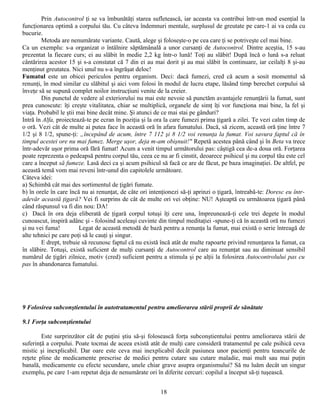 Prin Autocontrol ţi se va îmbunătăţi starea sufletească, iar aceasta va contribui într-un mod esenţial la
funcţionarea optimă a corpului tău. Cu câteva îndemnuri mentale, surplusul de greutate pe care-1 ai va ceda cu
bucurie.
        Metoda are nenumărate variante. Caută, alege şi foloseşte-o pe cea care ţi se potriveşte cel mai bine.
Ca un exemplu: s-a organizat o întâlnire săptămânală a unor cursanţi de Autocontrol. Dintre aceştia, 15 s-au
prezentat la fiecare curs; ei au slăbit în medie 2,2 kg într-o lună! Toţi au slăbit! După încă o lună s-a reluat
cântărirea acestor 15 şi s-a constatat că 7 din ei au mai dorit şi au mai slăbit în continuare, iar ceilalţi 8 şi-au
menţinut greutatea. Nici unul nu s-a îngrăşat deloc!
Fumatul este un obicei periculos pentru organism. Deci: dacă fumezi, cred că acum a sosit momentul să
renunţi, în mod similar cu slăbitul şi aici vom folosi în modul de lucru etape, lăsând timp berechet corpului să
înveţe să se supună complet noilor instrucţiuni venite de la creier.
        Din punctul de vedere al exteriorului nu mai este nevoie să punctăm avantajele renunţării la fumat, sunt
prea cunoscute: îţi creşte vitalitatea, chiar se multiplică, organele de simţ îţi vor funcţiona mai bine, la fel şi
viaţa. Probabil le ştii mai bine decât mine. Şi atunci de ce mai stai pe gânduri?
Intră în Alfa, proiectează-te pe ecran în poziţia şi la ora la care fumezi prima ţigară a zilei. Te vezi calm timp de
o oră. Vezi cât de multe ai putea face în această oră în afara fumatului. Dacă, să zicem, această oră ţine între 7
1/2 şi 8 1/2, spune-ţi: „începând de acum, între 7 112 şi 8 1/2 voi renunţa la fumat. Voi savura faptul că în
timpul acestei ore nu mai fumez. Merge uşor, deja m-am obişnuit!" Repetă acestea până când şi în Beta va trece
într-adevăr uşor prima oră fără fumat! Acum a venit timpul următorului pas: câştigă cea de-a doua oră. Forţarea
poate reprezenta o pedeapsă pentru corpul tău, ceea ce nu ar fi cinstit, deoarece psihicul şi nu corpul tău este cel
care a început să fumeze. Lasă deci ca şi acum psihicul să facă ce are de făcut, pe baza imaginaţiei. De altfel, pe
această temă vom mai reveni într-unul din capitolele următoare.
Câteva idei:
a) Schimbă cât mai des sortimentul de ţigări fumate.
b) în orele în care încă nu ai renunţat, de câte ori intenţionezi să-ţi aprinzi o ţigară, întreabâ-te: Doresc eu într-
adevăr această ţigară? Vei fi surprins de cât de multe ori vei obţine: NU! Aşteaptă cu următoarea ţigară până
când răspunsul va fi din nou: DA!
c) Dacă în ora deja eliberată de ţigară corpul totuşi îţi cere una, împreunează-ţi cele trei degete în modul
cunoascut, inspiră adânc şi - folosind aceleaşi cuvinte din timpul meditaţiei -spune-ţi că în această oră nu fumezi
şi nu vei fuma!          Legat de această metodă de bază pentru a renunţa la fumat, mai există o serie întreagă de
alte tehnici pe care poţi să le cauţi şi singur.
        E drept, trebuie să recunosc faptul că nu există încă atât de multe rapoarte privind renunţarea la fumat, ca
în slăbire. Totuşi, există suficient de mulţi cursanţi de Autocontrol care au renunţat sau au diminuat sensibil
numărul de ţigări zilnice, motiv (cred) suficient pentru a stimula şi pe alţii la folosirea Autocontrolului pas cu
pas în abandonarea fumatului.




9 Folosirea subconştientului în autotratamentul pentru ameliorarea stării proprii de sănătate

9.1 Forţa subconştientului

        Este surprinzător cât de puţini ştiu să-şi folosească forţa subconştientului pentru ameliorarea stării de
suferinţă a corpului. Poate tocmai de aceea există atât de mulţi care consideră tratamentul pe cale psihică ceva
mistic şi inexplicabil. Dar oare este ceva mai inexplicabil decât pasiunea unor pacienţi pentru teancurile de
reţete pline de medicamente prescrise de medici pentru cutare sau cutare maladie, mai mult sau mai puţin
banală, medicamente cu efecte secundare, unele chiar grave asupra organismului? Să nu luăm decât un singur
exemplu, pe care 1-am repetat deja de nenumărate ori în diferite cercuri: copilul a început să-ţi tuşească.


                                                         18
 