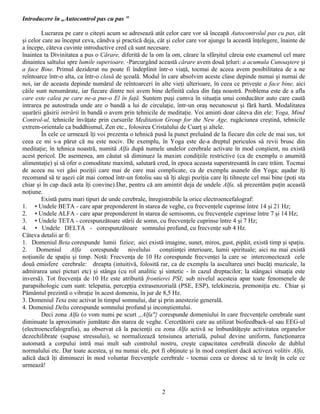 Introducere în „Autocontrol pas cu pas "

        Lucrarea pe care o citeşti acum se adresează atât celor care vor să înceapă Autocontrolul pas cu pas, cât
şi celor care au început ceva, cândva şi practică deja, cât şi celor care vor ajunge la această înţelegere, înainte de
a începe, câteva cuvinte introductive cred că sunt necesare.
înaintea ta Divinitatea a pus o Cărare, diferită de la om la om, cărare la sfârşitul căreia este examenul cel mare
dinaintea saltului spre lumile superioare. -Parcurgând această cărare avem două ţeluri: a acumula Cunoaştere şi
a face Bine. Primul deziderat nu poate fi îndeplinit într-o viaţă, tocmai de aceea avem posibilitatea de a ne
reîntoarce într-o alta, ca într-o clasă de şcoală. Modul în care absolvim aceste clase depinde numai şi numai de
noi, iar de aceasta depinde numărul de reîntoarceri în alte vieţi ulterioare, în ceea ce priveşte a face bine, aici
căile sunt nenumărate, iar fiecare dintre noi avem bine definită calea din faţa noastră. Problema este de a afla
care este calea pe care ne-a pus-o El în faţă. Suntem puşi cumva în situaţia unui conducător auto care caută
intrarea pe autostrada unde are o bandă a lui de circulaţie, într-un oraş necunoscut şi fără hartă. Modalitatea
uşurării găsirii intrării în bandă o avem prin tehnicile de meditaţie. Voi aminti doar câteva din ele: Yoga, Mind
Control-ul, tehnicile învăţate prin cursurile Meditation Group for the New Age, rugăciunea creştină, tehnicile
extrem-orientale ca buddhismul, Zen etc., folosirea Cristalului de Cuarţ şi altele.
        În cele ce urmează îţi voi prezenta o tehnică pusă la punct preluând de la fiecare din cele de mai sus, tot
ceea ce mi s-a părut că nu este nociv. De exemplu, în Yoga este de-a dreptul periculos să revii brusc din
meditaţie; în tehnica noastră, numită Alfa după numele undelor cerebrale activate în mod conştient, nu există
acest pericol. De asemenea, am căutat să diminuez la maxim condiţiile restrictive (ca de exemplu o anumită
alimentaţie) şi să ofer o comoditate maximă, salutară cred, în epoca aceasta superstresantă în care trăim. Tocmai
de aceea nu vei găsi poziţii care mai de care mai complicate, ca de exemplu asanele din Yoga; aşadar îţi
recomand să te aşezi cât mai comod într-un fotoliu sau să îţi alegi poziţia care îţi tihneşte cel mai bine (poţi sta
chiar şi în cap dacă asta îţi convine).Dar, pentru că am amintit deja de undele Alfa, să prezentăm puţin această
noţiune.
        Există patru mari tipuri de unde cerebrale, înregistrabile la orice electroencefalograf:
1. • Undele BETA - care apar preponderent în starea de veghe, cu frecvenţele cuprinse între 14 şi 21 Hz;
2. • Undele ALFA - care apar preponderent în starea de semisomn, cu frecvenţele cuprinse între 7 şi 14 Hz;
3. • Undele TETA - corespunzătoare stării de somn, cu frecvenţele cuprinse între 4 şi 7 Hz;
4. • Undele DELTA - corespunzătoare somnului profund, cu frecvenţe sub 4 Hz.
Câteva detalii ar fi:
1. Domeniul Beta corespunde lumii fizice; aici există imagine, sunet, miros, gust, pipăit, există timp şi spaţiu.
2. Domeniul Alfa corespunde nivelului conştiinţei interioare, lumii spirituale; aici nu mai există
noţiunile de spaţiu şi timp. Notă: Frecvenţa de 10 Hz corespunde frecvenţei la care se interconectează cele
două emisfere cerebrale: dreapta (intuitivă, folosită rar, ca de exemplu la ascultarea unei bucăţi muzicale, la
admirarea unei picturi etc) şi stânga (cu rol analitic şi sintetic - în cazul dreptacilor; la stângaci situaţia este
inversă). Tot frecvenţa de 10 Hz este atribuită frontierei PSI; sub nivelul acesteia apar toate fenomenele de
parapsihologic cum sunt: telepatia, percepţia extrasenzorială (PSE, ESP), telekinezia, premoniţia etc. Chiar şi
Pământul prezintă o vibraţie în acest domeniu, în jur de 8,5 Hz.
3. Domeniul Teta este activat în timpul somnului, dar şi prin anestezie generală.
4. Domeniul Delta corespunde somnului profund şi inconştientului.
        Deci zona Alfa (o vom numi pe scurt „Alfa"} corespunde domeniului în care frecvenţele cerebrale sunt
diminuate la aproximativ jumătate din starea de veghe. Cercetătorii care au utilizat biofeedback-ul sau EEG-ul
(electroencefalografia), au observat că la pacienţii cu zona Alfa activă se îmbunătăţeşte activitatea organelor
dezechilibrate (supuse stressului), se normalizează tensiunea arterială, pulsul devine uniform, funcţionarea
automată a corpului intră mai mult sub controlul nostru, creşte capacitatea cerebrală dincolo de dublul
normalului etc. Dar toate acestea, şi nu numai ele, pot fi obţinute şi în mod conştient dacă activezi volitiv Alfa,
adică dacă îţi diminuezi în mod voluntar frecvenţele cerebrale - tocmai ceea ce doresc să te învăţ în cele ce
urmează!



                                                          2
 