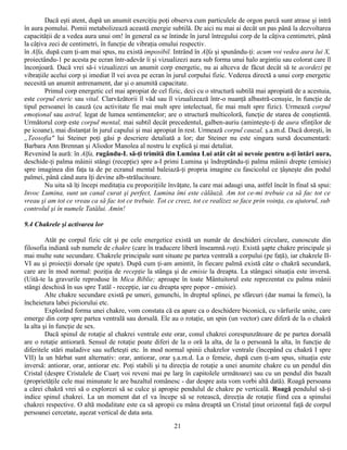Dacă eşti atent, după un anumit exerciţiu poţi observa cum particulele de orgon parcă sunt atrase şi intră
în aura pomului. Pomii metabolizează această energie subtilă. De aici nu mai ai decât un pas până la dezvoltarea
capacităţii de a vedea aura unui om! în general ea se întinde în jurul întregului corp de la câţiva centimetri, până
la câţiva zeci de centimetri, în funcţie de vibraţia omului respectiv.
în Alfa, după cum ţi-am mai spus, nu există imposibil. Intrând în Alfa şi spunându-ţi: acum voi vedea aura lui X,
proiectându-1 pe acesta pe ecran într-adevăr îi şi vizualizezi aura sub forma unui halo argintiu sau colorat care îl
înconjoară. Dacă vrei să-i vizualizezi un anumit corp energetic, nu ai altceva de făcut decât să te acordezi pe
vibraţiile acelui corp şi imediat îl vei avea pe ecran în jurul corpului fizic. Vederea directă a unui corp energetic
necesită un anumit antrenament, dar şi o anumită capacitate.
        Primul corp energetic cel mai apropiat de cel fizic, deci cu o structură subtilă mai apropiată de a acestuia,
este corpul eteric sau vital. Clarvăzătorii îl văd sau îl vizualizează într-o nuanţă albastră-cenuşie, în funcţie de
tipul persoanei în cauză (cu activitate fie mai mult spre intelectual, fie mai mult spre fizic). Urmează corpul
emoţional sau astral, legat de lumea sentimentelor; are o structură multicoloră, funcţie de starea de conştientă.
Următorul corp este corpul mental, mai subtil decât precedentul, galben-auriu (aminteşte-ţi de aura sfinţilor de
pe icoane), mai distanţat în jurul capului şi mai apropiat în rest. Urmează corpul cauzal, ş.a.m.d. Dacă doreşti, în
„Teosofia" lui Steiner poţi găsi p descriere detaliată a lor; dar Steiner nu este singura sursă documentară:
Barbara Ann Brennan şi Aliodor Manolea al nostru le explică şi mai detaliat.
Revenind la aură: în Alfa, rugându-L să-ţi trimită din Lumina Lui atât cât ai nevoie pentru a-ţi întări aura,
deschide-ţi palma mâinii stângi (recepţie) spre a-I primi Lumina şi îndreptându-ţi palma mâinii drepte (emisie)
spre imaginea din faţa ta de pe ecranul mental baleiază-ţi propria imagine cu fascicolul ce ţâşneşte din podul
palmei, până când aura îţi devine alb-strălucitoare.
        Nu uita să îţi începi meditaţia cu propoziţiile învăţate, la care mai adaugi una, astfel încât în final să spui:
Invoc Lumina, sunt un canal curat şi perfect, Lumina îmi este călăuză. Am tot ce-mi trebuie ca să fac tot ce
vreau şi am tot ce vreau ca să fac tot ce trebuie. Tot ce creez, tot ce realizez se face prin voinţa, cu ajutorul, sub
controlul şi în numele Tatălui. Amin!

9.4 Chakrele şi activarea lor

         Atât pe corpul fizic cât şi pe cele energetice există un număr de deschideri circulare, cunoscute din
filosofia indiană sub numele de chakre (care în traducere liberă înseamnă roţi). Există şapte chakre principale şi
mai multe sute secundare. Chakrele principale sunt situate pe partea ventrală a corpului (pe faţă), iar chakrele II-
VI au şi proiecţii dorsale (pe spate). După cum ţi-am amintit, în fiecare palmă există câte o chakră secundară,
care are în mod normal: poziţia de recepţie la stânga şi de emisie la dreapta. La stângaci situaţia este inversă.
(Uită-te la gravurile reproduse în Mica Biblie; aproape în toate Mântuitorul este reprezentat cu palma mânii
stângi deschisă în sus spre Tatăl - recepţie, iar cu dreapta spre popor - emisie).
         Alte chakre secundare există pe umeri, genunchi, în dreptul splinei, pe sfârcuri (dar numai la femei), la
încheietura labei piciorului etc.
         Explorând forma unei chakre, vom constata că ea apare ca o deschidere biconică, cu vârfurile unite, care
emerge din corp spre partea ventrală sau dorsală. Ele au o rotaţie, un spin (un vector) care diferă de la o chakră
la alta şi în funcţie de sex.
         Dacă spinul de rotaţie al chakrei ventrale este orar, conul chakrei corespunzătoare de pe partea dorsală
are o rotaţie antiorară. Sensul de rotaţie poate diferi de la o oră la alta, de la o persoană la alta, în funcţie de
diferitele stări maladive sau sufleteşti etc. în mod normal spinii chakrelor ventrale (începând cu chakră I spre
VII) la un bărbat sunt alternativ: orar, antiorar, orar ş.a.m.d. La o femeie, după cum ţi-am spus, situaţia este
inversă: antiorar, orar, antiorar etc. Poţi stabili şi tu direcţia de rotaţie a unei anumite chakre cu un pendul din
Cristal (despre Cristalele de Cuarţ voi reveni mai pe larg în capitolele următoare) sau cu un pendul din bazalt
(proprietăţile cele mai minunate le are bazaltul românesc - dar despre asta vom vorbi altă dată). Roagă persoana
a cărei chakră vrei să o explorezi să se culce şi apropie pendulul de chakre pe verticală. Roagă pendulul să-ţi
indice spinul chakrei. La un moment dat el va începe să se rotească, direcţia de rotaţie fiind cea a spinului
chakrei respective. O altă modalitate este ca să apropii cu mâna dreaptă un Cristal ţinut orizontal faţă de corpul
persoanei cercetate, aşezat vertical de data asta.
                                                          21
 