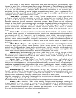 Acum, ţinând cu mâna ta stângă antebraţul său drept pentru a sesiza pulsul, începi să cobori treptat
Cristalul în lungul liniei mediane a corpului. La un moment dat Cristalul va fi coaxial cu conul unei chakre.
Atunci când vei simţi pentru o perioadă scurtă de timp (1-2 secunde) o uşoară accelerare a pulsului, Cristalul va
fi cu vârful spre sensul de rotaţie a vortexului chakrei; dacă pulsul se diminuează, el este în direcţia opusă.
Continuând mişcarea în lungul corpului şi ajungând la partea diametral opusă a chakrei, pulsul va prezenta o
modificare inversă faţă de cazul de mai sus. Astfel, inspectând corpul de sus până jos, poţi să-i stabileşti sensul
de rotaţie al chakrelor ventrale, iar apoi a celor dorsale.
        Prima chakră - Muladhara Chakră (Prithivi Granthi), chakră pubiană — este situată exact în
prelungirea coloanei vertebrale, la jumătatea perineului. Are două proiecţii: una ventrală (în dreptul osului
pubian) şi una dorsală (în dreptul sacrumului). Caracteristici: vitalitate, energie subtilă telurică, legătura cu
pământul, interacţiune grosieră, inactivitate, somnolenţă, soliditate. Dintre organele de simţ coordonează
mirosul, iar dintre glandele endocrine suprarenalele (coordonând sinteza adrenalinei şi noradrenalinei). în corp i
se subordonează toate părţile tari: craniul, coloana, coastele, oasele, dinţii, unghiile, cartilajele şi ambele
picioare. Coordonează toată partea inferioară a corpului: intestinele, prostata, rectul, anusul; de asemenea
coordonează şi formarea celulelor sangvine. Pe corpul fizic, precum şi în aură, are de obicei culoarea roşie ca
focul.
        A doua chakră - Swadisthana Chakră (Varuna Granthi), chakră ombilicală - este situată la cea 2 cun
sub ombilic (unitate tradiţonală de măsură chineză pentru lungime, fiind egală cu lăţimea degetului mare de la
mâna dreaptă - cea 2,5 cm). Caracteristici: energia instinctelor, energia subtilă a apei, energiile magnetice
lunare, mimetism, conformism, integrare socială, senzualitate. Coordonează gustul şi organele de reproducere,
precum şi sinteza hormonilor respectivi (estrogeni şi testosteronul), în corp i se subordonează organele de
reproducere, rinichii, vezica, toate lichidele ca: sângele, limfa, sucurile digestive, sperma etc. Apare în culoare
portocalie.
        A treia chakră - Manipura Chakră (Agni Granthi), chakră plexului solar - este situată pe locul omonim
de pe corp. Caracteristici: ambiţie, voinţă, dinamism, violenţă, energia subtilă a focului, energia Soarelui,
expansivitate. Coordonează văzul şi pancreasul, respectiv biosinteza insulinei, în corp i se subordonează spatele
inferior: cavitatea abdominală, sistemul digestiv, stomacul, pancreasul, splina, sistemul neuro-vegetativ. Este
chakra pentru tonifierea generală a organismului. Apare în culoare galbenă, până la auriu.
        A patra chakră - Anahata Chakra (Vayu Granthi), chakra inimii - se află localizată în centrul pieptului,
pe orizontala inimii. Coordonează pipăitul şi timusul (hormonul timian, dar şi Iubirea), în corp i se
subordonează spatele superior: cavitatea toracică, inima, plămânii inferiori, sistemul circulator, pielea, mâinile.
Apare colorată verde, cu un punct roz în centru.
        A cincea chakră - Vishuddha Chakra (Vyoma Granthi), chakra bazei gâtului - este localizată pe locul
omonim. Caracteristici: intuiţie intelectuală, inteligenţă pură, energia subtilă a eterului (Akaşa - în hindusă),
transcenderea aspectelor temporare, trăiri sublime de natură spirituală. Coordonează auzul şi tiroida împreună cu
paratiroida, stimulează biosinteza hormonului tiroxina. In corp i se subordonează plămânii, bronhiile, esofagul,
aparatul de vorbire (şi vocea), gâtlejul, ceafa, maxilarele, are rol în verbalizarea Logos-ului. Apare în culoare
azurie.
        A şasea chakră - Ajna Chakra (Aham Granthi), „al treilea ochi", ochiul lui Siva, se află priectată pe
frunte la l cun (vezi chakra II) deasupra ochilor, între sprâncene. Caracteristici: putere mentală deosebită, centru
de comandă mentală, clarviziune, telepatie. Coordonează toate simţurile, iar în sistemul endocrin hipofiza,
respectiv sinteza vasopresinei şi pituitrinei. Apare în culoare albastru-închis până la indigo.
Câteodată este punctată cu steluţe aurii. Chakra dorsală este proiectată puţin sub orizontală, la partea superioară
a gâtului, imediat sub adâncitura de la baza craniului.
Fiecare din chakrele H-VI are câte o corespondentă dorsală situată pe orizontala chakrei ventrale.
        A şaptea chakră - Sahasrara Chakra (Mahat Granthi), chakra coroanei - este situată în maleola din
creştetul capului, în punctul cunoscut ca moalele capului. Caracteristici: starea de înţelepciune, realizare
spirituală supremă, extaz, consonanţă cu ABSOLUTUL, revelarea DIVINULUI în fiinţă. Lucrează împreună cu
epifiza - glanda pineală - coordonând sinteza serotoninei. I se subordonează creierul mare şi calota craniană.
Poate apărea violetă, dar de cele mai multe ori are culoare albă sau aurie.


                                                        22
 