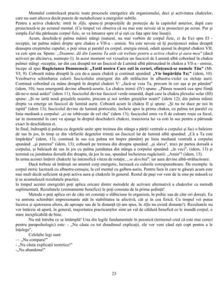 Mentalul controlează practic toate procesele energetice ale organismului, deci şi activitatea chakrelor,
care nu sunt altceva decât puncte de metabolizare a energiilor subtile.
Pentru a activa chakrele: intră în Alfa, spune-ţi propoziţiile de protecţie de la capitolul anterior, după care
proiectează-te pe ecranul mental. (Cu timpul vei observa că nu mai este nevoie să te proiectezi pe ecran. Pur şi
simplu Eul tău părăseşte corpul fizic, se va întoarce spre el şi eşti cu faţa spre tine însuţi).
        Acum, deschide-ţi palma mâinii stângi (natural, nu mai vorbim de corpul fizic, ci de Eu) spre El -
recepţie, iar palma mânii drepte spre chakra a VH-a - emisie. Nu este nevoie să îţi poziţionezi mâna dreaptă
deasupra creştetului capului; o poţi situa şi paralel cu corpul, energia emisă, odată ajunsă în dreptul chakrei VII,
va coti spre ea. Spune: „Doamne, dă din Lumina Ta atât cât trebuie pentru a activa chakra şi aura mea" (dacă
activezi pe altcineva, numeşte-1). în acest moment vei vizualiza un fascicol de Lumină albă coborând în chakra
palmei stângi -recepţie, iar din cea dreaptă tot un fascicol de Lumină albă pătrunzând în chakra a Vll-a - emisie,
începe să spui Rugăciunea Domnească: „Tatăl nostru Care eşti în ceruri, sfînţească-se numele Tău" (Mt.
VI; 9). Coboară mâna dreaptă la cea de-a şasea chakră şi continuă spunând: „Vie împărăţia Ta;" (idem, 10).
Veiobserva schimbarea culorii fascicolului emergent din alb strălucitor în albastru-violet cu steluţe aurii.
Continuă coborând cu mâna dreaptă în dreptul chakrei V: „facă-se voia Ta, precum în cer aşa şi pe pământ"
(idem, 10); raza emergentă devine albastră-azurie. La chakra inimii (IV) spune: „Pâinea noastră cea spre fiinţă
dă-ne-o nouă astăzi" (idem 11); fascicolul devine fascicol verde-smarald, după care la chakra plexului solar (III)
spune: „Şi ne iartă nouă greşalele noastre, precum şi noi iertăm greşiţilor noştri" (idem 12); din palma mâinii
drepte va emerge un fascicol de lumină aurie. Coboară acum la chakra II şi spune: „Şi nu ne duce pe noi în
ispită" (idem 13); fascicolul devine de lumină portocalie, încheie apoi la prima chakra, cu palma tot paralel cu
linia mediană a corpului: „ci ne izbăveşte de cel rău" (idem 13); fascicolul emis va fi de culoare roşie ca focul,
iar în momentul în care va ajunge în dreptul deschiderii chakrei, traiectoria lui va coti în sus pentru a pătrunde
exact în deschiderea ei.
In final, îndreaptă-ţi palma cu degetele unite spre treimea din stânga a părţii ventrale a corpului şi faci o baleiere
de sus în jos, în timp ce din vârfurile degetelor trimiţi un fascicol lat de lumină albă spunând: „Că a Ta este
împărăţia" (idem, 13); continuă în sus (cu palma tot înspre pământ) pe linia mediană ventrală a corpului
spunând: „şi puterea" (idem, 13); coboară pe treimea din dreapta spunând: „şi slava", treci pe partea dorsală a
corpului, şi baleiază de sus în jos cu palma jumătatea din stânga a corpului spunând: „în veci", (idem, 13) şi
termină cu jumătatea dorsală din dreapta, de jos în sus, spunând încheierea rugăciunii: „Amin"! (idem, 13).
In urma acestei întăriri chakrele îşi intensifică viteza de rotaţie, „se deschid", iar aura devine albă-strălucitoare.
        Dacă trebuie să întăreşti un anumit corp energetic, lucrează cu culorile corespunzătoare. De exemplu: la
corpul eteric lucrează cu albastru-cenuşiu, la cel mental cu galben-auriu. Pentru faza în care te găseşti acum este
mai mult decât suficient să poţi activa aura şi chakrele în general. Restul de paşi vor veni de la sine pe măsură ce
ţi se acumulează rezultatele practice.
în timpul acestei energizări poţi aplica oricare dintre metodele de activare alternativă a chakrelor ca metodă
suplimentară. Rezultatele (eminamente benefice) le poţi constata de la prima şedinţă!
        Metoda o poţi aplica ori de câte ori constaţi o slăbiciune în organism, în psihic sau de câte ori doreşti. Ea
va antrena schimbări impresionante atât în stabilitatea ta afectivă, cât şi în cea fizică. Cu timpul vei putea
încerca şi ajutorarea altora, de aproape sau de la distanţă (ţi-am spus, în Alfa nu există distanţe!). Rezultatele nu
vor întârzia să apară, în general, majoritatea practicanţilor simt un val de căldură benefică ce le inundă corpul, o
stare inexplicabilă de bine.
        Nu mă întreba ce se întâmplă! Una din legile fundamentale în psionică (termenul cred că este mai corect
pentru parapsihologic) este: - „Nu căuta cu tot dinadinsul explicaţii, ele vor veni când eşti copt pentru a le
înţelege".
        Celelalte legi sunt:
— „Nu compara!"
- „Nu căuta explicaţii teoretice!"
-„Nu abandona!"




                                                         23
 