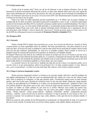 9.5 Cel deal şaselea simţ.

         Există cel de al şaselea simţ1? Orice om cât de cât informat va da un răspuns afirmativ, Este un fapt
demonstrat el primim necontenit informaţii din exterior, te afara celor obţinute direct prin cele cinci organe de
simţ; aceste informaţii pot veni din trecut, din prezent, din viitor, de aproape sau de la distanţe de neînchipuit (în
Beta); ele formează capacitatea de percepţie extrasenzorialâ (ESP) care funcţionează prin al şaselea simţ, fără a
fi limitat nici de timp şi nici de spaţiu.
         Poate ţi-au căzut fin mână rapoartele privind experienţele lui ]. B. Rhine care îşi punea studenţii să
extragă cărţi de joc dintr-un pachet, încercând să ghicească în prealabil ce carte va ieşi. A efectuat experienţele
acestea la Universitatea din Duke (SUA), lucrând tn asemenea condiţii încât să excludă întâmplarea. Noi însă, în
Autocontrolul pas eu pas, nu avem numai simple percepţii, ci ne proiectăm atenţia asupra punctului respectiv în
nemărginitul Spaţiu-Timp exact acolo unde se găseşte informaţia dorită. Percepţia este o reproducere într-un
sens prea pasiv, prea limitativ a ceea ce facem prin Autocontrol. Tocmai de aceea, poate ar fi mai corect ca fii
loc de ESP să se folosească în acest caz termenul de Proiectart Efectivă a Simţului (PES).

10.1 Învăţarea PES

10.1.1 Instruire

        Pentru a învăţa PES în cadrul Autocontrolului pas cu pas, nu ai nevoie de cărţi de joc. Acestea ar folosi
eventual pentru a-ţi testa capacităţile native de medium. Noi însă cunoscând asta, vom pune înaintea ta un ţel
mult mai mare: să înveţi să te porţi ca medium în viaţa de toate zilele într-un mod atât de complex încât să simţi
mult mai din plin înălţimile spiritualităţii, iar viaţa să ţi se schimbe complet. Pentru aceasta ai nevoie de o
pregătire destul de serioasă atât teoretică cât şi practică, iar efortul îţi va fi răsplătit din plin.
Nu dispera! Până acum mai mult de zece milioane de oameni au învăţat asta; de ce ai fi tocmai tu cel care să nu
poată? însuşindu-ţi toate tehnicile prezentate până aici, ai şi parcurs o bună parte din drumul spre PES. Deja poţi
intra în zonele cele mai profunde ale spiritului, poţi rămâne acolo în mod conştient cât doreşti, poţi să faci să-ţi
apară în faţă obiecte şi evenimente tangibile cu oricare dintre cele cinci simţuri.
        La cursurile intensive de Autocontrol, studenţii pot deja din cea de-a doua zi să acţioneze psihic, iar în
cea de-a treia zi se pot extracorpoliza, adică să îşi proiecteze Eu-1 în afara corpului propriu. La tine, fiind un
curs „prin corespondenţă", va trebui ceva mai mult timp. Dar, iată că a venit vremea şi pentru aceasta!

10.1.2 Etapa I-Activarea imaginaţiei creative

         Pentru activarea imaginaţiei creative vei începe cu un exerciţiu simplu: intră într-o stare'de meditaţie cât
mai adâncă şiînchipuieşte-te în faţa uşii casei sau apartamentului tău. înainte de a trece de uşă, observă atent
totul. Intră şi opreşte-te în sufragerie, cu faţa spre peretele sudic. Vizualizează camera seara cu toate luminile
aprinse, apoi ziua în plin soare, încearcă să vizualizezi totul, în cele mai mici detalii. După asta, atinge peretele
cu mâna, iar apoi pătrunde în el! Probabil ţi se va părea ceva de domeniul fantasticului - gândeşti în Beta Este
ceva perfect posibil în Alfa pentru unul ca tine, care a trecut de etapa exersării intensive a imaginaţiei creative,
în perete vei întâlni un mediu ambiant în care încă nu ai umblat. Observă acest mediu nou pentru tine,
vizualizează creativ prin prisma celor 5 + 1 simţuri: văz, auz, miros, gust, pipăit + intuiţie; adică: lumini - culori,
sunete - vibraţii, mirosuri - arome, gusturi plăcute - neplăcute, consistenţă - duritate - temperatură; prezenţe
benefice - malefice. Acum ieşi din nou în cameră şi situează-te cu faţa la peretele în care tocmai ai fost. Ia o
pensulă şi vopseşte-1 de sus până jos în negru, roşu, verde, albastru, violet, apoi din nou în culoarea iniţială. A
fost dificil?
Ridică un scaun (în Alfa constaţi că este fără greutate) şi examinează-1 în faţa peretelui în timp ce îl zugrăveşti
din nou în toate culorile. Fă acelaşi lucru cu un fruct colorat: pepene verde, galben, lămâie, portocală etc.




                                                          24
 