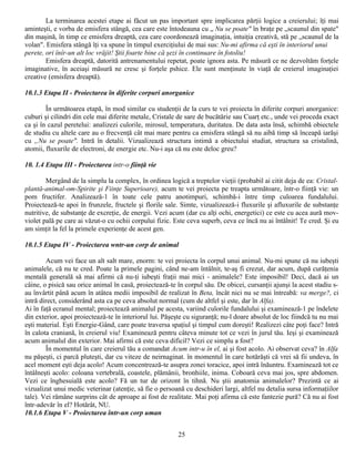 La terminarea acestei etape ai făcut un pas important spre implicarea părţii logice a creierului; îţi mai
aminteşti, e vorba de emisfera stângă, cea care este întodeauna cu „ Nu se poate" în braţe pe „scaunul din spate"
din maşină, în timp ce emisfera dreaptă, cea care coordonează imaginaţia, intuiţia creativă, stă pe „scaunul de la
volan". Emisfera stângă îţi va spune în timpul exerciţiului de mai sus: Nu-mi afirma că eşti în interiorul unui
perete, ori înîr-un alt loc vrăjit! Ştii foarte bine că şezi în continuare în fotoliu!
        Emisfera dreaptă, datorită antrenamentului repetat, poate ignora asta. Pe măsură ce ne dezvoltăm forţele
imaginative, în aceiaşi măsură ne cresc şi forţele pshice. Ele sunt menţinute în viaţă de creierul imaginaţiei
creative (emisfera dreaptă).

10.1.3 Etapa II - Proiectarea în diferite corpuri anorganice

        În următoarea etapă, în mod similar cu studenţii de la curs te vei proiecta în diferite corpuri anorganice:
cuburi şi cilindri din cele mai diferite metale, Cristale de sare de bucătărie sau Cuarţ etc., unde vei proceda exact
ca şi în cazul peretelui: analizezi culorile, mirosul, temperatura, duritatea. De data asta însă, schimbă obiectele
de studiu cu altele care au o frecvenţă cât mai mare pentru ca emisfera stângă să nu aibă timp să înceapă iarăşi
cu „Nu se poate". Intră în detalii. Vizualizează structura intimă a obiectului studiat, structura sa cristalină,
atomii, fluxurile de electroni, de energie etc. Nu-i aşa că nu este deloc greu?

10. 1.4 Etapa III - Proiectarea intr-o fiinţă vie

        Mergând de la simplu la complex, în ordinea logică a treptelor vieţii (probabil ai citit deja de ea: Cristal-
plantă-animal-om-Spirite şi Fiinţe Superioare), acum te vei proiecta pe treapta următoare, într-o fiinţă vie: un
pom fructifer. Analizează-1 în toate cele patru anotimpuri, schimbă-i între timp culoarea fundalului.
Proiectează-te apoi în frunzele, fructele şi florile sale. Simte, vizualizează-i fluxurile şi afluxurile de substanţe
nutritive, de substanţe de excreţie, de energii. Vezi acum (dar cu alţi ochi, energetici) ce este cu acea aură mov-
violet pală pe care ai văzut-o cu ochii corpului fizic. Este ceva superb, ceva ce încă nu ai întâlnit! Te cred. Şi eu
am simţit la fel la primele experienţe de acest gen.

10.1.5 Etapa IV - Proiectarea wntr-un corp de animal

        Acum vei face un alt salt mare, enorm: te vei proiecta în corpul unui animal. Nu-mi spune că nu iubeşti
animalele, că nu te cred. Poate la primele pagini, când ne-am întâlnit, te-aş fi crezut, dar acum, după curăţenia
mentală generală să mai afirmi că nu-ţi iubeşti fraţii mai mici - animalele? Este imposibil! Deci, dacă ai un
câine, o pisică sau orice animal în casă, proiectează-te în corpul său. De obicei, cursanţii ajunşi la acest stadiu s-
au învârtit până acum în atâtea medii imposibil de realizat în Beta, încât nici nu se mai întreabă: va merge?, ci
intră direct, considerând asta ca pe ceva absolut normal (cum de altfel şi este, dar în Alfa).
Ai în faţă ecranul mental; proiectează animalul pe acesta, variind culorile fundalului şi examinează-1 pe îndelete
din exterior, apoi proiecteazâ-te în interiorul lui. Păşeşte cu siguranţă; nu-l doare absolut de loc fiindcă tu nu mai
eşti material. Eşti Energie-Gând, care poate traversa spaţiul şi timpul cum doreşti! Realizezi câte poţi face? Intră
în calota craniană, în creierul viu! Examinează pentru câteva minute tot ce vezi în jurul tău. Ieşi şi examinează
acum animalul din exterior. Mai afirmi că este ceva dificil? Vezi ce simplu a fost?
        În momentul în care creierul tău a comandat Acum intr-u în el, ai şi fost acolo. Ai observat ceva? în Alfa
nu păşeşti, ci parcă pluteşti, dar cu viteze de neirnaginat. în momentul în care hotărăşti că vrei să fii undeva, în
acel moment eşti deja acolo! Acum concentrează-te asupra zonei toracice, apoi intră înăuntru. Examinează tot ce
întâlneşti acolo: coloana vertebrală, coastele, plămânii, bronhiile, inima. Coboară ceva mai jos, spre abdomen.
Vezi ce înghesuială este acolo? Fă un tur de orizont în tihnă. Nu ştii anatomia animalelor? Prezintă ce ai
vizualizat unui medic veterinar (atenţie, să fie o persoană cu deschideri largi, altfel nu detalia sursa informaţiilor
tale). Vei rămâne surprins cât de aproape ai fost de realitate. Mai poţi afirma că este fantezie pură? Că nu ai fost
într-adevăr în el? Hotărât, NU.
10.1.6 Etapa V - Proiectarea într-un corp uman


                                                         25
 