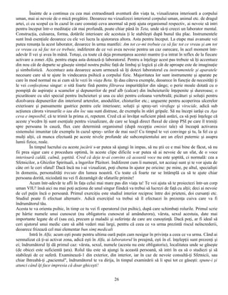 Înainte de a continua cu cea mai extraodinară aventură din viaţa ta, vizualizarea interioară a corpului
uman, mai ai nevoie de o mică pregătire. Deoarece nu vizualizezi interiorul corpului uman, animal etc. de dragul
artei, ci cu scopul ca în cazul în care constaţi ceva anormal să poţi ajuta organismul respectiv, ai nevoie să intri
pentru început într-o meditaţie cât mai profundă, poate chiar până în Teta, unde să-ţi creezi un laborator mental.
Construcţia, culoarea, forma, dotările interioare ale acestuia ţi le stabileşti după bunul tău plac. Instrumentele
sunt însă esenţiale deoarece cu ele vei lucra la ajutorarea altora. Asta pentru început. La etape mai avansate vei
putea renunţa la acest laborator, deoarece în urma mantfei: Am tot ce-mi trebuie ca să fac tot ce vreau şi am tot
ce vreau ca să fac tot ce trebuie, indiferent de ce vei avea nevoie pentru un caz oarecare, în acel moment într-
adevăr îl vei şi avea în mână. Totuşi, cu toate că deja pronunţarea acestei mantre ţi-a intrat în reflex de la fiecare
activare a zonei Alfa, pentru etapa asta dotează-ţi laboratorul. Pentru a înţelege acest pas trebuie să îţi accentuez
din nou cât de departe se găseşte simţul nostru psihic faţă de limbaj şi logică şi cât de aproape este de imaginaţie
şi simbolistică. Accentuez asta deoarece acum urmează să îţi dotezi laboratorul cu instrumentele şi aparatele
necesare care să te ajute în vindecarea psihică a corpului fizic. Majoritatea lor sunt instrumente şi aparate pe
care în mod normal nu ai cum să le vezi în viaţa Beta. îţi dau câteva exemple, deoarece în funcţie de necesităţi ţi
le vei confecţiona singur: o sită foarte fină pentru filtrarea impurităţilor din sânge; o perie moale dotată cu o
pompiţă de aspiraţie a scamelor şi depunerilor de praf alb (calcar) din încheieturile înţepenite şi dureroase; o
picurătoare cu ulei special pentru încheieturi şi una cu ulei pentru coloana vertebrală; picături şi soluţii pentru
dizolvarea depunerilor din interiorul arterelor, anodulilor, chisturilor etc.; unguente pentru acoperirea ulcerelor
exterioare şi pansamente gastrice pentru cele interioare; soluţii şi spray-uri virofuge şi virocide, adică sub
acţiunea cărora virusurile o iau din loc sau sunt distruse, de exemplu în stări gripale. Să nu începi iarăşi cu Aşa
ceva e imposibil, că te trimit la prima zi, repetent. Cred că ai învăţat suficient până astăzi, ca să poţi înţelege că
aceste y'wcdrn îţi sunt esenţiale pentru vizualizare, de care se leagă direct fluxul de câmp PSI pe care îl trimiţi
spre persoana în cauză, flux care determină organismul (după recepţia emisiei tale) să înceapă activarea
sistemului imunitar (de exemplu în cazul spray- urilor de mai sus)! Cu timpul te vei convinge şi tu, la fel ca şi
mulţi alţii, că munca efectuată pe aceste nivele profunde ale subconştientului are un efect puternic şi asupra
lumii fizice, reale.
         În timpul lucrului cu aceste jucării s-ar putea să ajungi în impas, să nu ştii ce e mai bine de făcut, să nu
fii prea sigur care e procedura optimă, în aceste clipe dificile s-ar putea să ai nevoie de un sfat, de o voce
interioară caldă, calmă, şoptită. Cred că deja te-ai convins că această voce nu este şoptită, ci normală: cea a
Sfetnicilor, a Ghizilor Spirituali, a îngerilor Păzitori. Indiferent cum îi numeşti, tot aceiaşi sunt şi te vor ajuta de
câte ori le ceri sfatul! Dacă încă nu i-ai vizualizat, poţi chema în ajutor pe oricine: pe mine, pe altul, specialişti
în domeniu, personalităţi trecute din lumea noastră. Cu toate că foarte rar se întâmplă ca să te ajute chiar
persoana dorită, niciodată nu vei fi dezamăgit de sfaturile primite!
         Acum într-adevăr te afli în faţa celui mai mare pas din viaţa ta! Te voi ajuta să te proiectezi într-un corp
uman VIU! însă aici nu mai poţi acţiona de unul singur fiindcă va trebui să lucrezi de faţă cu alţii; deci ai nevoie
de cel puţin încă o persoană. Primul exerciţiu este studiul interior reciproc între doi prieteni, doi cursanţi etc.
Studiul poate fi efectuat alternativ. Adică exerciţiul va trebui să îl efectuezi în prezenţa cuiva care va fi
îndrumătorul tău.
Acesta te va orienta psihic, în timp ce tu vei fi operatorul (tot psihic), după care schimbaţi rolurile. Primul scrie
pe hârtie numele unui cunoscut (nu obligatoriu cunoscut al amândurora), vârsta, sexul acestuia, date mai
importante legate de el (sau ea), precum şi maladii şi suferinţe de care are cunoştinţă. Dacă poţi, ar fi ideal să
ceri ajutorul unui medic care să aibă vederi mai largi, pentru că ceea ce va urma prezintă riscul neîncrederii,
deoarece frizează cel mai elementar bun simţ medicali
         Intră în Alfa; acum eşti poate pentru ultima oară puţin cam nesigur în privinţa a ceea ce va urma. Când ai
semnalizat că ţi-ai activat zona, adică eşti în Alfa, ai laboratorul în preajmă, eşti în el. înţelepţii sunt prezenţi şi
ei; îndrumătorul îţi dă primul caz: vârsta, sexul, numele (acesta nu este obligatoriu), localitatea unde se găseşte
(de obicei este suficientă ţara). Rolul tău este să ajungi la această persoană, să intri în ea să o studiezi şi să
stabileşti de ce suferă. Examinează-1 din exterior, din interior, iar în caz de nevoie consultă-ţi Sfetnicii, sau
chiar îhtreabă-ţi „pacientul", îndrumătorul te va dirija, în timpul examinării să îi spui tot ce găseşti: spune-i şi
atunci când îţi face impresia că doar ghiceşti!


                                                          26
 