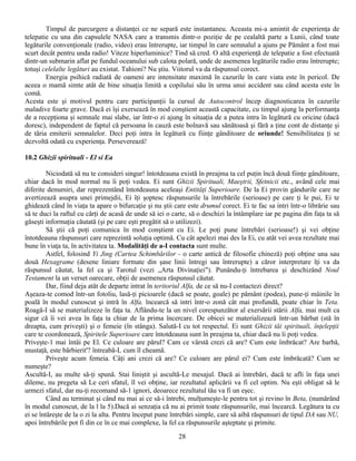 Timpul de parcurgere a distanţei ce ne separă este instantaneu. Aceasta mi-a amintit de experienţa de
telepatie cu una din capsulele NASA care a transmis dintr-o poziţie de pe cealaltă parte a Lunii, când toate
legăturile convenţionale (radio, video) erau întrerupte, iar timpul în care semnalul a ajuns pe Pământ a fost mai
scurt decât pentru unda radio! Viteze hiperluminice? Tind să cred. O altă experienţă de telepatie a fost efectuată
dintr-un submarin aflat pe fundul oceanului sub calota polară, unde de asemenea legăturile radio erau întrerupte;
totuşi celelalte legături au existat. Tahioni? Nu ştiu. Viitorul va da răspunsul corect.
        Energia psihică radiată de oameni are intensitate maximă în cazurile în care viata este în pericol. De
aceea o mamă simte atât de bine situaţia limită a copilului său în urma unui accident sau când acesta este în
comă.
Acesta este şi motivul pentru care participanţii la cursul de Autocontrol încep diagnosticarea în cazurile
maladive foarte grave. Dacă ei îşi exersează în mod conştient această capacitate, cu timpul ajung la performanţa
de a recepţiona şi semnale mai slabe, iar într-o zi ajung în situaţia de a putea intra în legătură cu oricine (dacă
doresc), independent de faptul că persoana în cauză este bolnavă sau sănătoasă şi fără a ţine cont de distanţe şi
de tăria emiterii semnalelor. Deci poţi intra în legătură cu fiinţe gânditoare de oriunde! Sensibilitatea ţi se
dezvoltă odată cu experienţa. Perseverează!

10.2 Ghizii spirituali - El si Ea

         Niciodată să nu te consideri singur! întotdeauna există în preajma ta cel puţin încă două fiinţe gânditoare,
chiar dacă în mod normal nu îi poţi vedea. Ei sunt Ghizii Spirituali, Maeştrii, Sfetnicii etc., având cele mai
diferite denumiri, dar reprezentând întotdeauna aceleaşi Entităţi Superioare. De la Ei provin gândurile care ne
avertizează asupra unei primejdii, Ei îţi şoptesc răspunsurile la întrebările (serioase) pe care ţi le pui, Ei te
ghidează când în viaţa ta apare o bifurcaţie şi nu ştii care este drumul corect. Ei te fac sa intri într-o librărie sau
să te duci la raftul cu cărţi de acasă de unde să iei o carte, să o deschizi la întâmplare iar pe pagina din faţa ta să
găseşti informaţia căutată (şi pe care eşti pregătit să o utilizezi).
         Să ştii că poţi comunica în mod conştient cu Ei. Le poţi pune întrebări (serioase!) şi vei obţine
întotdeauna răspunsuri care reprezintă soluţia optimă. Cu cât apelezi mai des la Ei, cu atât vei avea rezultate mai
bune în viaţa ta, în activitatea ta. Modalităţi de a-I contacta sunt multe.
         Astfel, folosind Yi Jing (Cartea Schimbărilor - o carte antică de filosofie chineză) poţi obţine una sau
două Hexagrame (desene liniare formate din şase linii întregi sau întrerupte) a căror interpretare îţi va da
răspunsul căutat, la fel ca şi Tarotul (vezi „Arta Divinaţiei"). Punându-ţi întrebarea şi deschizând Noul
Testament la un verset oarecare, obţii de asemenea răspunsul căutat.
         Dar, fiind deja atât de departe intrat în teritoriul Alfa, de ce să nu-I contactezi direct?
Aşeaza-te comod într-un fotoliu, lasă-ţi picioarele (dacă se poate, goale) pe pământ (podea), pune-ţi mâinile în
poală în modul cunoscut şi intră în Alfa. încearcă să intri într-o zonă cât mai profundă, poate chiar în Teta.
Roagă-I să se materializeze în faţa ta. Aflându-te la un nivel corespunzător al exersării stării Alfa, mai mult ca
sigur că îi vei avea în faţa ta chiar de la prima încercare. De obicei se materializează într-un bărbat (stă în
dreapta, cum priveşti) şi o femeie (în stânga). Salută-I cu tot respectul. Ei sunt Ghizii tăi spirituali, înţelepţii
care te coordonează, Spiritele Superioare care întotdeauna sunt în preajma ta, chiar dacă nu îi poţi vedea.
Priveşte-1 mai întâi pe El. Ce culoare are părul? Cam ce vârstă crezi că are? Cum este îmbrăcat? Are barbă,
mustaţă, este bărbierit'? întreabă-L cum îl cheamă.
         Priveşte acum femeia. Câţi ani crezi că are? Ce culoare are părul ei? Cum este îmbrăcată? Cum se
numeşte?
Ascultă-I, au multe să-ţi spună. Stai liniştit şi ascultă-Le mesajul. Dacă ai întrebări, dacă te afli în faţa unei
dileme, nu pregeta să Le ceri sfatul, îl vei obţine, iar rezultatul aplicării va fi cel optim. Nu eşti obligat să le
urmezi sfatul, dar nu-ţi recomand să-1 ignori, deoarece rezultatul tău va fi un eşec.
         Când au terminat şi când nu mai ai ce să-i întrebi, mulţumeşte-le pentru tot şi revino în Beta, (numărând
în modul cunoscut, de la l la 5).Dacă ai senzaţia că nu ai primit toate răspunsurile, mai încearcă. Legătura ta cu
ei se întăreşte de la o zi la alta. Pentru început pune întrebări simple, care să aibă răspunsuri de tipul DA sau NU,
apoi întrebările pot fi din ce în ce mai complexe, la fel ca răspunsurile aşteptate şi primite.
                                                          28
 
