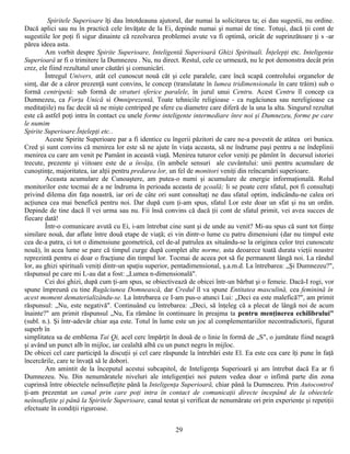 Spiritele Superioare îţi dau întotdeauna ajutorul, dar numai la solicitarea ta; ei dau sugestii, nu ordine.
Dacă aplici sau nu în practică cele învăţate de la Ei, depinde numai şi numai de tine. Totuşi, dacă ţii cont de
sugestiile lor poţi fi sigur dinainte că rezolvarea problemei avute va fi optimă, oricât de suprinzătoare ţi s -ar
părea ideea asta.
        Am vorbit despre Spirite Superioare, Inteligentă Superioară Ghizi Spirituali. Înţelepţi etc. Inteligenta
Superioarâ ar fi o trimitere la Dumnezeu . Nu, nu direct. Restul, cele ce urmează, nu le pot demonstra decât prin
crez, ele fiind rezultatul unor căutări şi comunicări.
        Întregul Univers, atât cel cunoscut nouă căt şi cele paralele, care încă scapă controlului organelor de
simţ, dar de a căror prezenţă sunt convins, le concep (translatate în lumea tridimensionala în care trăim) sub o
formă centripetă: sub formă de straturi sferice paralele, în jurul unui Centru. Acest Centru îl concep ca
Dumnezeu, ca Forţa Unică si Omniprezentă, Toate tehnicile religioase - ca rugăciunea sau nereligioase ca
meditaţiile) nu fac decât să ne mişte centriped pe sfere cu diametre care diferă de la una la alta. Singurul rezultat
este că astfel poţi intra în contact cu unele forme inteligente intermediare înre noi şi Dumnezeu, forme pe care
le numim
Spirite Superioare.Înţelepţi etc..
        Aceste Spirite Superioare par a fi identice cu îngerii păzitori de care ne-a povestit de atâtea ori bunica.
Cred şi sunt convins că menirea lor este să ne ajute în viaţa aceasta, să ne îndrume paşi pentru a ne îndeplinii
menirea cu care am venit pe Pamânt in această viaţă. Menirea tuturor celor veniţi pe pămînt în decursul istoriei
trecute, prezente şi viitoare este de a învăţa, (în ambele sensuri ale cuvântului: unii pentru acumulare de
cunoştinţe, majoritatea, iar alţii pentru predarea lor, un fel de monitori veniţi din reîncarnări superioare.
        Aceasta acumulare de Cunoaştere, am putea-o numi şi acumulare de energie informaţională. Rolul
monitorilor este tocmai de a ne îndruma în perioada aceasta de şcoală; li se poate cere sfatul, pot fi consultaţi
privind dilema din faţa noastră, iar ori de câte ori sunt consultaţi ne dau sfatul optim, indicându-ne calea ori
acţiunea cea mai benefică pentru noi. Dar după cum ţi-am spus, sfatul Lor este doar un sfat şi nu un ordin.
Depinde de tine dacă îl vei urma sau nu. Fii însă convins că dacă ţii cont de sfatul primit, vei avea succes de
fiecare dată!
        Într-o comunicare avută cu Ei, i-am întrebat cine sunt şi de unde au venit? Mi-au spus că sunt tot fiinţe
similare nouă, dar aflate între două etape de viaţă; ei vin dintr-o lume cu patru dimensiuni (dar nu timpul este
cea de-a patra, ci tot o dimensiune geometrică, cel de-al patrulea ax situându-se la originea celor trei cunoscute
nouă), în acea lume se pare că timpul curge după complet alte norme, asta deoarece toată durata vieţii noastre
reprezintă pentru ei doar o fracţiune din timpul lor. Tocmai de aceea pot să fie permanent lângă noi. La rândul
lor, au ghizi spirituali veniţi dintr-un spaţiu superior, pentadimensional, ş.a.m.d. La întrebarea: „Şi Dumnezeu?",
răspunsul pe care mi L-au dat a fost: „Lumea n-dimensională".
        Cei doi ghizi, după cum ţi-am spus, se obiectivează de obicei într-un bărbat şi o femeie. Dacă-I rogi, vor
spune împreună cu tine Rugăciunea Domnească, dar Credul îl va spune Entitatea masculină, cea feminină în
acest moment dematerializându-se. La întrebarea ce I-am pus-o atunci Lui: „Deci ea este malefică?", am primit
răspunsul: „Nu, este negativă". Continuând cu întrebarea: „Deci, să înţeleg că a plecat de lângă noi de acum
înainte?" am primit răspunsul „Nu, Ea rămâne în continuare în preajma ta pentru menţinerea echilibrului"
(subl. n.). Şi într-adevăr chiar aşa este. Totul în lume este un joc al complementariilor necontradictorii, figurat
superb în
simplitatea sa de emblema Tai Qi, acel cerc împărţit în două de o linie în formă de „S", o jumătate fiind neagră
şi având un punct alb în mijloc, iar cealaltă albă cu un punct negru în mijloc.
De obicei cel care participă la discuţii şi cel care răspunde la întrebări este El. Ea este cea care îţi pune în faţă
încercările, care te învaţă să le dobori.
        Am amintit de la începutul acestui subcapitol, de Inteligenţa Superioară şi am întrebat dacă Ea ar fi
Dumnezeu. Nu. Din nenumăratele niveluri ale inteligenţiei noi putem vedea doar o infimă parte din zona
cuprinsă între obiectele neînsufleţite până la Inteligenţa Superioară, chiar până la Dumnezeu. Prin Autocontrol
ţi-am prezentat un canal prin care poţi intra în contact de comunicaţii directe începând de la obiectele
neînsufleţite şi până la Spiritele Superioare, canal testat şi verificat de nenumărate ori prin experienţe şi repetiţii
efectuate în condiţii riguroase.


                                                          29
 