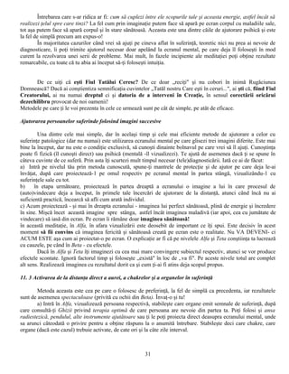 Întrebarea care s-ar ridica ar fi: cum să cuplezi între ele scopurile tale şi aceasta energie, astfel încât să
realizezi ţelul spre care tinzi? La fel cum prin imaginaţie putem face să apară pe ecran corpul cu maladiile sale,
tot aşa putem face să apară corpul şi în stare sănătoasă. Aceasta este una dintre căile de ajutorare psihică şi este
la fel de simplă precum am expus-o!
         În majoritatea cazurilor când vrei să ajuţi pe cineva aflat în suferinţă, teoretic nici nu prea ai nevoie de
diagnosticare, îi poţi trimite ajutorul necesar doar apelând la ecranul mental, pe care deja îl foloseşti în mod
curent la rezolvarea unei serii de probleme. Mai mult, în fazele incipiente ale meditaţiei poţi obţine rezultate
remarcabile, cu toate că tu abia ai început să-ţi foloseşti intuiţia.


      De ce uiţi că eşti Fiul Tatălui Ceresc? De ce doar „reciţi" şi nu cobori în inimă Rugăciunea
Domnească? Dacă ai conştientiza semnificaţia cuvintelor „Tatăl nostru Care eşti în ceruri...", ai şti că, fiind Fiul
Creatorului, ai nu numai dreptul ci şi datoria de a interveni în Creaţie, în sensul corectării oricărui
dezechilibru provocat de noi oamenii!
Metodele pe care ţi le voi prezenta în cele ce urmează sunt pe cât de simple, pe atât de eficace.

Ajutorarea persoanelor suferinde folosind imagini succesive

         Una dintre cele mai simple, dar în acelaşi timp şi cele mai eficiente metode de ajutorare a celor cu
suferinţe patologice (dar nu numai) este utilizarea ecranului mental pe care glisezi trei imagini diferite. Este mai
bine la început, dar nu este o condiţie exclusivă, să cunoşti dinainte bolnavul pe care vrei să îl ajuţi. Cunoştinţa
poate fi fizică (îl cunoşti direct) sau psihică (mentală -îl vizualizezi). Te ajută de asemenea dacă ţi se spune în
câteva cuvinte de ce suferă. Prin asta îţi scurtezi mult timpul necesar (tele)diagnosticării. Iată ce ai de făcut:
a) Intră pe nivelul tău prin metoda cunoscută, spune-ţi mantrele de protecţie şi de ajutor pe care deja le-ai
învăţat, după care proiectează-1 pe omul respectiv pe ecranul mental în partea stângă, vizualizându-1 cu
suferinţele sale cu tot.
b)     în etapa următoare, proiectează în partea dreaptă a ecranului o imagine a lui în care procesul de
(auto)vindecare deja a început, în primele tale încercări de ajutorare de la distanţă, atunci când încă nu ai
suficientă practică, încearcă să afli cum arată individul.
c) Acum proiectează - şi mai în dreapta ecranului - imaginea lui perfect sănătoasă, plină de energie şi încredere
în sine. Mişcă încet această imagine spre stânga, astfel încât imaginea maladivă (iar apoi, cea cu jumătate de
vindecare) să iasă din ecran. Pe ecran îi rămâne doar imaginea sănătoasă!
în această meditaţie, în Alfa, în afara vizualizării este deosebit de important ce îţi spui. Este decisiv în acest
moment să fii convins că imaginea fericită şi sănătoasă creată pe ecran este o realitate. Nu VA DEVENI- ci
ACUM ESTE aşa cum ai proiectat-o pe ecran. O explicaţie ar fi că pe nivelele Alfa şi Teta conştiinţa ta lucrează
cu cauzele, pe când în Beta - cu efectele.
         Dacă în Alfa şi Teta îţi imaginezi cu cea mai mare convingere subiectul respectiv, atunci se vor produce
efectele scontate. Ignoră factorul timp şi foloseşte „există" în loc de ,.va fi". Pe aceste nivele totul are complet
alt sens. Realizează imaginea cu rezultatul dorit ca şi cum ţi-ai fi atins deja scopul propus.

11. 3 Activarea de la distanţa direct a aurei, a chakrelor şi a organelor în suferinţă

        Metoda aceasta este cea pe care o folosesc de preferinţă, la fel de simplă ca precedenta, iar rezultatele
sunt de asemenea spectaculoase (privită cu ochii din Beta). Învaţ-o şi tu!
        a) Intră în Alfa, vizualizează persoana respectivă, stabileşte care organe emit semnale de suferinţă, după
care consultă-ţi Ghizii privind terapia optimă de care persoana are nevoie din partea ta. Poţi folosi şi ansa
radiestezică, pendulul, alte instrumente ajutătoare sau ţi le poţi proiecta direct deasupra ecranului mental, unde
sa arunci câteodată o privire pentru a obţine răspuns la o anumită întrebare. Stabileşte deci care chakre, care
organe (dacă este cazul) trebuie activate, de cate ori şi la câte zile interval.



                                                          31
 