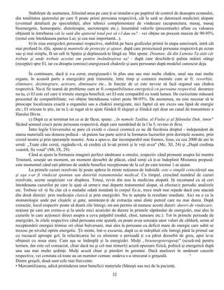 Stabileşte de asemenea, folosind ansa pe care ţi-ai instalat-o pe pupitrul de control de deasupra ecranului,
din totalitatea ajutorului pe care îl poate primi persoana respeciivă, cât la sută se datorează medicinii alopate
(eventual detaliază pe specialităţi), altor tehnici complementare de vindecare (acupunctura, masaj, masaj
bioenergetic, homeopatic, dietoîerapie, sacroterapie etc.). însumând valorile (procentuale) aflate cu valoarea
obţinută la întrebarea cât la sută din ajutorul total pot să i-l dau eu? - vei obţine un procent maxim de 90-95%
(restul este întotdeauna partea Lui; şi cea mai importantă...).
        b) în ziua energizării persoanei respective, stabilită pe baza graficului primit în etapa anterioară, intră cât
mai profund în Alfa, spune-ţi mantrele de protecţie şi ajutor, după care proiectează persoana respectivă pe ecran
sau şi mai simplu, fă un salt în Spaţiu şi deplasează-te lângă ea. Mai spune: Doamne, dă din Lumina Ta atât cât
trebuie şi unde trebuie acestui om pentru însănătoşirea sa! - după care deschide-ţi palma mâinii stângi
(recepţie) spre El, iar cu dreapta (emisie) energizează chakrele şi aura persoanei după modelul cunoscut deja.

         În continuare, dacă ţi s-a cerut, energizează-i în plus una sau mai multe chakre, unul sau mai multe
organe, în această parte a energizării poţi transmite, între timp şi comenzi mentale cum ar fi: resorbţie,
eliminare, dezintegrare, activare, diminuare etc., în funcţie de ce este nevoie să facă organul sau chakra
respectivă. Nu-ţi fie teamă de probleme cum ar fi compatibilitatea energetică cu persoana respectivă, deoarece
nu tu, ci El este cel care ti trimite energia benefică; ori El este compatibil cu toată lumea. De curiozitate măsoară
procentul de compatibilitate; vei obţine întotdeauna valori peste 90-95%. De asemenea, nu este necesar să te
preocupe localizarea exactă a organului sau a chakrei energizate, nici faptul că are exces sau lipsă de energie
etc.; El oricum le ştie, iar tu L-ai rugat să te ajute fiindcă II slujeşti şi fiindcă eşti doar un canal de transmitere a
Harului Divin.
         c) După ce ai terminat tot ce ai de făcut, spune: „In numele Tatălui, al Fiului şi al Sfântului Duh, Amin"
făcând semnul crucii peste persoana respectivă, după care numărând de la l la 5, revino în Beta.
         Între legile Universului se pare că există o clauză cosmică ce ne dă fiecăruia dreptul - independent de
starea materială sau dotarea psihică - să putem lua parte activă la formarea lucrurilor prin dorinţele noastre, prin
crezul nostru şi prin speranţele noastre. Asta a spus-o, dar incomparabil mai frumos, lisus, cu cea 2000 de ani în
urmă: „Toate câte cereţi, rugându-vă, să credeţi că le-aţi primit şi le veţi avea" (Mc, XI, 24) şi „După credinţa
voastră, fie vouă" (Mt, IX, 29).
         Când ai ajuns la formarea imaginii perfect sănătoase a omului, respectiv când pronunţi asupra lui mantra
Trinitară, soseşte un moment, un moment deosebit de plăcut, când simţi că ţi-ai îndeplinit Misiunea propusă:
este momentul când eşti pătruns de undele benefice recepţionate de la cel pe care tocmai 1-ai ajutat.
         La primele cazuri rezolvate îţi poate apărea în minte noţiunea de îndoială: este o simplă coincidenţă sau
şi aşa s-ar fi vindecat spontan sau datorită tratamentului medical. Cu timpul, crescând numărul de cazuri
rezolvate, aceste suspiciuni vor dispărea. Totuşi, revin din nou la medicina alopată. Iţi recomand ca să ceri
întotdeauna cazurilor pe care le ajuţi să urme/e mai departe tratamentul alopat, să efectue/e periodic analizele
etc. Trebuie sil -ţi fie clar că o maladie odată instalată în corpul fiz.ic, trece mult mai repede dacă este atacată
din două direcţii: prin medicaţia clasică şi prin energizări. Nu te aştepta la rezultate imediate. Aici nu e ca la
stomatologie unde pui cleştele şi gata; aminteşte-ţi de extracţia unui dinte putred care nu mai durea. După
extracţie, locul respectiv poate să doară zile întregi; mi-am permis să numesc aceste dureri: dureri de vindecare,
noţiune pe care am extins-o şi la unele mici acutizări de durere în primele săptămâni de energizări, mai ales în
cazurile în care acţionezi direct asupra a ceva palpabil (nodul, chist, tumoare etc.). Tot în primele perioade de
energizări, în zilele respective când persoana este ajutată, ea poate avea senzaţia unor valuri de căldură, semn al
recepţionării energiei trimise ori chiar bulversare, mai ales la persoane cu deficit mare de energie care subit se
trezesc pe nivelul optim energetic. Ţii minte, într-o excursie, după ce ai mărşăluit zile întregi până la primul sat
cu rucsacul aproape gol, la reîncărcarea lui cu alimente o perioadă ţi s-a părut deosebit de greu, apoi te-ai
obişnuit cu noua stare. Cam aşa se întâmplă şi la energizări. Mulţi „bioenergoterapeuţi" (scuză-mă pentru
termen, dar este cel consacrat, chiar dacă nu şi cel mai nimerit) acuză epuizare fizică, psihică şi energetică după
una sau mai multe şedinţe. Mulţi acuză chiar şi pierderi în greutate. Dacă analizezi în amănunt cauzele
respective, vei constata că toate au un numitor comun: undeva s-a strecurat o greşeală.                    ^
Dintre greşeli, două sunt cele mai frecvente:
• Mercantilizarea, adică pretinderea unor beneficii materiale (băneşti sau nu) de la pacienţi.
                                                           32
 