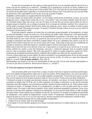 Se uită cele recomandate de lisus când şi-a trimis apostolii (nu că m-aş considera apostol, dar tot El ne-a
trimis şi pe noi să-i ajutăm pe cei suferinzi): „Tămăduiţi pe cei neputincioşi, uiviaţi pe cei morţi, curăţiţi pe cei
leproşi, pe demoni scoateţi-i; în dar aţi luat, în dar să daţi" (Mt, X, 8). Nici unul din cei care lucrăm bioenergetic
nu cred că ne-am plătit aceste capacităţi, ci eventual le-am dezvoltat pe cele* avute printr-un curs sau mai multe
de specializare. Deci capacităţile le avem în dar, iar un dar nu poate fi vândut!
• Lucrul cu ambele mâini (cu excepţia tehnicilor de tip Reiki).
Ţi-am spus despre cele două chakre din palme: cea din stânga având poziţia normală pe recepţie, iar cea din
dreapta pe emisie. Lângă fiecare există câte un mic „întrerupător" prin care putem schimba sensul de lucru al
lor. întinzând ambele mâini spre cel pe care vrei să îl ajuţi, în cel mai bun caz nu faci altceva decât să îi dai cu
dreapta energia la benefică, iar cu stânga să primeşti de la el energia de suferinţă, malefică. Nu-i normal să te
resimţi după o asemenea şedinţă? Dacă îţi treci chakra din stânga pe emisie, atunci cu ambele îi trimiţi energia
benefică; dar de unde? Din propria ta energie. Te epuizezi? Normal! Periodic trebuie să te pui la priză, adică să
te reîncarci! Şi asta încă nu-i totul!
         În privinţa grupelor sanguine ştii foarte bine că există patru grupe principale, în bioenergetică, cel puţin
pe teritoriul României, se pare că există vreo 23 de milioane de grupe! Adică vibrează pe o frecvenţă anumită,
încercând să energizezi oricum rişti probleme de incompatibilitate cu pacientul, îl dai peste cap, faci mai mult
rău decât binele pe care vroiai să-I faci. în cazurile în care este nevoie de a se lucra cu amândouă mâinile, de
exemplu la eliminarea unei dureri, deschide-ţi complet chakra VII ca pe o diafragma foto, pentru ca pe aici să
poată El să-ţi trimită Lumina de care are nevoie cel pe care îl ajuţi. Atunci deja nu mai este nici o problemă, de
exemplu în împingerea afară din organism a energiilor negative (cenuşii spre negru) ale durerii.
Mulţi cred că este mai bine să fie prezent cel pe care îl ajuţi pentru ca sa poţi să îţi pui mâinile pe el. în cazul
nostru, nefiind nici medici şi nici feţe bisericeşti, asta pare a contraveni legii,care încă nu acceptă această
practică, deşi nu acţionezi medical. Mai mult, din punctul de vedere al Legilor Superioare, gestul este inutil.
Ajutorarea de la distanţă funcţionează perfect, indiferent dacă celălalt este alături de tine sau peste Ocean.
O mică şi ultimă observaţie la acest capitol. De obicei cursanţilor li se recomandă ţinerea cât de cât mai ascunsă
a capacităţilor lor. Câteodată, nici măcar cel ajutat nu este nevoie să afle. Ţii minte ce a spus lisus leprosului
după ce 1-a tratat? Vezi, nu spune nimănui... (Mt, VIII, 4).
Recomandarea este făcută ca să eviţi cozi interminabile în faţa uşii tale, să eviţi nişte discuţii neprincipiale cu
cei care nu şliu altceva în afară de. Materialismul dialectic şi „ştiinţific"!

12. Cum să-ţi organizezi un grup de Autocontrol

        Cele prezentate până acum le poţi face şi singur, în câteva luni poţi să ajungi la asemenea performanţe,
încât să fii capabil să diagnostichezi după cum ai văzut mai înainte. Peniru diagnosticare, aşa cum ţi-am indicat,
ai nevoie de o a doua persoană, precum şi de condiţii pregătite corespunzător. Tocmai de aceea poate este mai
bine ca să-ţi organizezi de la început un grup de studiu al Autocontrolului. Pentru asta ai de făcut următoarele:
• Formează un grup de cel puţin şase persoane serioase, de încredere, care doresc să înveţe împreună cu tine
exerciţiile, în timpul celor 35-50 de zile, în zilele incipiente. de învăţare a alfabetului, nu este nevoie să lucraţi
împreună; ţineţi doar legătura, iar la terminarea lucrărilor adunaţi-vă pentru studiile de caz. Pentru prima ocazie
consacraţi cel puţin o zi întreagă! Fiecare să se pregătească şi să aducă cu sine cel puţin patru fişe cu cazuri
maladive grave. Pe o parte a fişei treceţi (numele), sexul, vârsta, localizarea geografică a persoanei, iar pe verso
descrieţi cu cât mai mulie amănunie suferinţa (sau suferinţele). Cu cai aveţi mai multe detalii, cu atât vă ajutaţi
mai mult colegii. Pentru studiile de caz împărţiţi-vă câte doi. în Capitolul 10 veţi găsi un exemplu privind modul
de desfăşurare a unei şedinţe de diagnosticare. Lucraţi similar. O atenţionare: îndrumătorul să nu folosească
expresii de tipul nu există, nu are această suferinţă etc, deoarece prezintă riscul reîntoarcerii celuilalt în Beta.
• Toate acestea trebuie efectuate într-un mediu pregătit corespunzător:
• Căutaţi-vă un loc liniştit, unde să nu fiţi deranjaţi.
• Convingeţi-vă că toţi membrii grupului şi-au însuşit exerciţiile anterioare în ordinea dată şi le-au efectuat cu
succes.
• Clarificaţi de la început că: nimeni nu vânează aplauze.


                                                         33
 