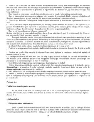 • Poate că vor fi unii care vor obţine rezultate mai strălucite decât ceilalţi, asta doar la început. Nu înseamnă
însă că ei sunt cei mai buni, mai deosebiţi, ci doar că le-a reuşit mai repede experimentul. Pol fi unii care nu pot
lucra psihic în mod corespunzător în primele 5-6 experimente, dar de multe ori, cei mai lenţi devin cele mai
bune mediumuri.
• Dacă cunoşti pe cineva care a absolvit un curs de Autocontrol, roagă-1 să se alăture grupului vostru.
• Dacă el (ea) continuă antrenamentele, vă poate oferi un ajutor de neînchipuit. Dacă a întrerupt, reluând cursul
lângă voi sau cu ajutorul acestui material, îşi poate reîmprospăta foarte repede cunoştinţele.
• Când tu eşti acela care faci diagnoza, lasă-ţi deoparte toate dubiile şi aruncă-te cu capul înainte în ceea ce
faci!
• Lasă-te condus de simţuri, de presentimente, de intuiţie şi, înainte de toate: Nu încerca să dai explicaţii la ce
găseşti! Niciodată să nu spui: imposibil! În majoritatea cazurilor, prima impresie, prima intuiţie este cea corectă.
Nu te opri, vorbeşte fără întrerupere ! Baleiază corpul fără oprire şi spune ce gândeşti.
• Dacă tu eşti îndrumătorul, nu influenţa executantul!
Desigur că ai dori ca să reuşească cât mai bine, dar nu îl mai afută dacă îi spui: Ia vezi în spatele lui. Sigur nu
este nimic acolo ? Nu îi spune executantului că greşeşte!
        În etapele incipiente, erorile îşi au originea în faptul că mediumul (executantului) se poticneşte de alte
cazuri în loc să le examineze prin practică. Aminteşte-ţi de imaginile parazite de pe ecranul mental, din primele
şedinţe de vizualizare ! O expresie punitivă din partea îndrumătorului poate provoca trecerea experimentului
într-un punct mort. Eventual spune doar atâta: Se poate (dar eu nu ştiu nimic despre asta).
• Ai răbdare! Dacă treaba astale-a reuşit altor milioane de oameni, îţi va reuşi şi ţie!
• Poate vei avansa ceva mai încet, mai ales dacă te-ai alipit unui grup necunoscut dinainte. Dar de ce te-ai grabi
?
• După ce toţi rezolvă bine cazurile de diagnostificare, ţineţi legătura în continuare, întâlniţi-vă periodic şi
rezolvaţi cazurile în sine.
• Va merge din ce în ce mai bine până când vei simţi că poţi face asta şi singur. Cu cât devii mai sensibil, cu
atât mai fine vor fi semnalele pe care le vei recepţiona, chiar şi pe cele din viaţa cotidiană (nu doar pe cele
provenind de la oameni sau organe în stare de suferinţă).
• Niciodată nu folosiţi persoanele prezente pentru a fi cazuri de luat în studiu!
• Este o diferenţă esenţială din punct de vedere juridic între aceasta şi examinarea de la distanţă a cuiva.
Diagnostificare şi atunci ar fi treaba exclusivă a cadrelor medicale. În cel de-al doilea caz este vorba de
percepţie psihică şi nu contravine nici unei legi!
• Dacă sesizezi ceva rău, nu te grăbi să aduci asta la cunoştinţa bolnavului! Numai medicul poate face asta.
• Treaba ta este să îţi dezvolţi capacităţile psihice în aşa măsură încât să-l poţi ajuta pe această cale psihică
(care în acelaşi timp este şi legală!). Dacă maladia o sesizezi pe cale psihică, ajută-l pe bolnav să scape de ea tot
pe această cale!

Partea a II-a

Paşi în Autocontrolul pentru avansaţi

        Ce am văzut şi am auzit, vă vestim şi vouă, ca şi voi să aveţi împărtăşire ca noi, iar împărtăşirea
noastră este cu Tatăl şi cu Fiul Său, lisus Hristos. Şi acestea noi vi le scriem, ca bucuria voastră să fie deplină.
(loan, I, 3-4)

13. Recapitulare

13.1 Repetitio mater studiorum est

       Chiar şi pentru a folosi în mod sincron cele două mâni ai nevoie de exerciţii, deşi Ie foloseşti încă din
primul tău an de viaţă! Cu atât mai mult ai nevoie de exerciţii pentru a obişnui cele două emisfere să lucreze
sincron la comanda ta: emisfera obiectivă - stânga, cu cea subiectivă (de obicei şomeră) -dreapta.
                                                         34
 
