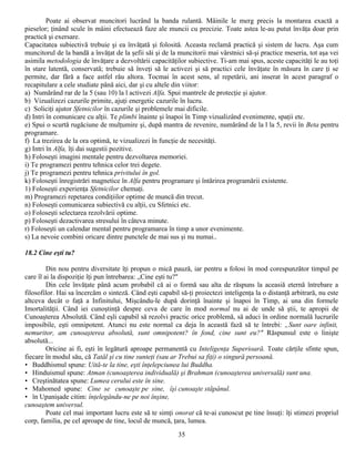 Poate ai observat muncitori lucrând la banda rulantă. Mâinile le merg precis la montarea exactă a
pieselor; ţinând scule în mâini efectuează faze ale muncii cu precizie. Toate astea le-au putut învăţa doar prin
practică şi exersare.
Capacitatea subiectivă trebuie şi ea învăţată şi folosită. Aceasta reclamă practică şi sistem de lucru. Aşa cum
muncitorul de la bandă a învăţat de la şefii săi şi de la muncitorii mai vârstnici să-şi practice meseria, tot aşa vei
asimila metodologia de învăţare a dezvoltării capacităţilor subiective. Ti-am mai spus, aceste capacităţi le au toţi
în stare latentă, conservată; trebuie să înveţi să le activezi şi să practici cele învăţate în măsura în care ţi se
permite, dar fără a face astfel rău altora. Tocmai în acest sens, al repetării, ani inserat în acest paragraf o
recapitulare a cele studiate până aici, dar şi cu altele din viitor:
a) Numărând rar de la 5 (sau 10) la l activezi Alfa. Spui mantrele de protecţie şi ajutor.
b) Vizualizezi cazurile primite, ajuţi energetic cazurile în lucru.
c) Soliciţi ajutor Sfetnicilor în cazurile şi problemele mai dificile.
d) Intri în comunicare cu alţii. Te plimbi înainte şi înapoi în Timp vizualizând evenimente, spaţii etc.
e) Spui o scurtă rugăciune de mulţumire şi, după mantra de revenire, numărând de la l la 5, revii în Beta pentru
programare.
f) La trezirea de la ora optimă, te vizualizezi în funcţie de necesităţi.
g) Intri în Alfa, îţi dai sugestii pozitive.
h) Foloseşti imagini mentale pentru dezvoltarea memoriei.
i) Te programezi pentru tehnica celor trei degete.
j) Te programezi pentru tehnica privitului în gol.
k) Foloseşti înregistrări magnetice în Alfa pentru programare şi întărirea programării existente.
1) Foloseşti experienţa Sfetnicilor chemaţi.
m) Programezi repetarea condiţiilor optime de muncă din trecut.
n) Foloseşti comunicarea subiectivă cu alţii, cu Sfetnici etc.
o) Foloseşti selectarea rezolvării optime.
p) Foloseşti dezactivarea stresului în câteva minute.
r) Foloseşti un calendar mental pentru programarea în timp a unor evenimente.
s) La nevoie combini oricare dintre punctele de mai sus şi nu numai..

18.2 Cine eşti tu?

         Din nou pentru diversitate îţi propun o mică pauză, iar pentru a folosi în mod corespunzător timpul pe
care îl ai la dispoziţie îţi pun întrebarea: „Cine eşti tu?"
         Din cele învăţate până acum probabil că ai o formă sau alta de răspuns la aceasiă eternă întrebare a
filosofilor. Hai sa încercăm o sinteză. Când eşti capabil să-ţi proiectezi inteligenţa la o distanţă arbitrară, nu este
altceva decât o faţă a Infinitului, Mişcându-le după dorinţă înainte şi înapoi în Timp, ai una din formele
Imortalităţii. Când iei cunoştinţă despre ceva de care în mod normal nu ai de unde să ştii, te apropii de
Cunoaşterea Absolută. Când eşli capabil să rezolvi practic orice problemă, să aduci în ordine normală lucrurile
imposibile, eşti omnipotent. Atunci nu este normal ca deja în această fază să te întrebi: „Sunt oare infinit,
nemuritor, am cunoaşterea absolută, sunt omnipotent? în fond, cine sunt eu?" Răspunsul este o linişte
absolută...
         Oricine ai fi, eşti în legătură aproape permanentă cu Inteligenţa Superioară. Toate cărţile sfinte spun,
fiecare în modul său, că Tatăl şi cu tine sunteţi (sau ar Trebui sa fiţi) o singură persoană.
• Buddhismul spune: Uită-te la tine, eşti înţelepciunea lui Buddha.
• Hinduismul spune: Atman (cunoaşterea individuală) şi Brahman (cunoaşterea universală) sunt una.
• Creştinătatea spune: Lumea cerului este în sine.
• Mahomed spune: Cine se cunoaşte pe sine, îşi cunoaşte stăpânul.
• în Upanişade citim: înţelegându-ne pe noi înşine,
cunoaştem universul.
         Poate cel mai important lucru este să te simţi onorat că te-ai cunoscut pe tine însuţi: îţi stimezi propriul
corp, familia, pe cel aproape de tine, locul de muncă, ţara, lumea.
                                                          35
 