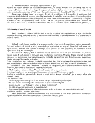 Aş dori să stimezi acea Inteligenţă Superioară care te ajută.
Punându-mi aceeaşi întrebare am avut următorul răspuns:„Voi sunteţi prietenii Mei, dacă faceţi ceea ce vă
poruncesc. De acum nu vă mai zic slugi, că sluga nu ştie ce face stăpânul său, ci v-am numit pe voi prieteni,
pentru că toate câte am auzit de la Tatăl Meu vi le-am făcut cunoscute". (Ioan, XV, 14- 15).
       Lumea este plină de lucruri neterminate. Trebuie să ne străduim să le terminăm, să apărăm mediul
înconjurător (inclusiv faţă de poluarea mentală şi spirituală), să controlăm armele nucleare, să luptăm împotriva
foametei, să protejăm fauna pe cale de dispariţie; iar lista o poţi continua la nesfârşit. Reaminteşte-ţi cele spuse
de proorocul Isaia: „învăţaţi sa faceţi binele... (Isaia, 1,14) sau cele spuse de Sfântul Apostol Ioan: „Iubitule, nu
urma răul, ci binele. Cel ce face bine din Dumnezeu este; cel ce face rău n-a văzut pe Dumnezeu", (III Ioan, I,
11).

13.3 Abecedarul muncii în Alfa

       După cum observi, de la un capitol la altul îţi prezint lucruri tot mai surprinzătoare (în Alfa), şi având în
vedere că încă înveţi, din când în când îţi mai inserez câte o revenire la iemele elementare ca o recapitulare; o
pauză de respiro.


       Celulele cerebrale sunt capabile să se acordeze cu alte celule cerebrale sau chiar cu materia anorganică.
Este mult mai uşor să lucrezi pe nivel uman decât pe nivel animal ori vegetal. Acolo însă unde miza este
supravieţuirea, neuronii sunt capabili să învingă orice greutate, ei fiind programaţi cu predilecţie pentru
supravieţuire.Sa-ţi dau un exemplu:
       Un specialist defectolog de la o fabrică de motoare de avioane (sa zicem) care trebuie să fie un „bun" în
meseria sa ca să poată rezista pe post, dacă este conştientizat puternic în Alfa poate detecta defectele existente
privind în gol spre motorul care tocmai se apropie pe bandă, fapt confirmat apoi de instrumentele electronice.
Vă vine să credeţi? încercaţi şi veţi vedea!
Tehnica privitului în gol o poţi folosi oricând în timpul zilei. Dacă însă lucrezi cu obiecte neînsufleţite, este mai
bine- pentru început, cel puţin- să faci investigaţia noaptea. Iată ce ai de făcut dacă te-ai trezit la ora optimă:
a) Vizualizează care este problema: motorul nu funcţionează, nu ai semnal de răspuns de dincolo de
ocean eic., deci care este situaţia nevie care trebuie corectata.
b) Mută imaginea puţin spre stânga. Vizualizează corecţia într-o fază incipientă.
c) împinge imaginea şi mai spre stânga. Situaţia acum este normală! Toate sunt în regulă.
Rezultatele, probabil, te vor surprinde. Nu este o treabă logică. Nu este „ştiinţifică". Nu se poate explica prin
metodele clasice.
Cum poţi explica dacă:
• Un motor gripat cronic începe să-şi dea drumul, iar apoi simptomul dispare complet?
' Din locul cel mai imposibil posibil apare cineva cu piesa de schimb lipsă?
• Corespondenţa pierdută apare totuşi a doua zi dimineaţa?
• Un străin apare exact cu obiectul de care ai nevoie?
• în urma unei idei ce ţi-a fulgerat prin minte, schimbi tactica şi ai succes într-o problemă nerezolvată?
Să începem iarăşi cu... o simplă coincidenţă?
       După părerea mea, definiţia accidentalului este: acea acţiune în care mâna ajutătoare a Inteligenţei
Superioare intervine, dar uita să semneze că El a fost acela care te-a ajutat.




                                                         36
 