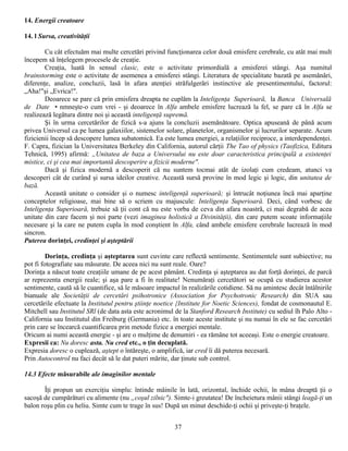 14. Energii creatoare

14. l Sursa, creativităţii

        Cu cât efectuăm mai multe cercetări privind funcţionarea celor două emisfere cerebrale, cu atât mai mult
începem să înţelegem procesele de creaţie.
        Creaţia, luată în sensul clasic, este o activitate primordială a emisferei stângi. Aşa numitul
brainstorming este o activitate de asemenea a emisferei stângi. Literatura de specialitate bazată pe asemănări,
diferenţe, analize, concluzii, lasă în afara atenţiei străfulgerări instinctive ale presentimentului, factorul:
„Aha!"şi „Evrica!".
        Deoarece se pare că prin emisfera dreapta ne cuplăm la Inteligenţa Superioară, la Banca Universală
de Date • nmneşte-o cum vrei - şi deoarece în Alfa ambele emisfere lucrează la fel, se pare că în Alfa se
realizează legătura dintre noi şi această inteligenţă supremă.
        Şi în urma cercetărilor de fizică s-a ajuns la concluzii asemănătoare. Optica apuseană de până acum
privea Universul ca pe lumea galaxiilor, sistemelor solare, planetelor, organismelor şi lucrurilor separate. Acum
fizicienii încep să descopere lumea subatomică. Ea este lumea energiei, a relaţiilor reciproce, a interdependenţei.
F. Capra, fizician la Universitatea Berkeley din California, autorul cărţii The Tao of physics (Taofizica, Editura
Tehnică, 1995) afirmă: „Unitatea de baza a Universului nu este doar caracteristica principală a existenţei
mistice, ci şi cea mai importantă descoperire a fizicii moderne".
        Dacă şi fizica modernă a descoperit că nu suntem tocmai atât de izolaţi cum credeam, atunci va
descoperi cât de curând şi sursa ideilor creative. Această sursă provine în mod legic şi logic, din unitatea de
bază.
        Această unitate o consider şi o numesc inteligenţă superioară; şi întrucât noţiunea încă mai aparţine
conceptelor religioase, mai bine să o scriem cu majuscule: Inteligenţa Superioară. Deci, când vorbesc de
Inteligenţa Superioară, trebuie să ţii cont că nu este vorba de ceva din afara noastră, ci mai degrabă de acea
unitate din care facem şi noi parte (vezi imaginea holistică a Divinităţii), din care putem scoate informaţiile
necesare şi la care ne putem cupla în mod conştient în Alfa, când ambele emisfere cerebrale lucrează în mod
sincron.
Puterea dorinţei, credinţei şi aşteptării

         Dorinţa, credinţa şi aşteptarea sunt cuvinte care reflectă sentimente. Sentimentele sunt subiective; nu
pot fi fotografiate sau măsurate. De aceea nici nu sunt reale. Oare?
Dorinţa a născut toate creaţiile umane de pe acest pământ. Credinţa şi aşteptarea au dat forţă dorinţei, de parcă
ar reprezenta energii reale; şi aşa pare a fi în realitate! Nenumăraţi cercetători se ocupă cu studierea acestor
sentimente, caută să le cuantifice, să le măsoare impactul în realizările cotidiene. Să nu amintesc decât întâlnirile
bianuale ale Societăţii de cercetări psihotronice (Association for Psychotronic Research) din SUA sau
cercetările efectuate la Institutul pentru ştiinţe noetice {Institute for Noetic Sciences), fondat de cosmonautul E.
Mitchell sau Institutul SRl (de data asta este acronimul de la Stanford Research Institute) cu sediul îh Palo Alto -
California sau Institutul din Freiburg (Germania) etc. în toate aceste institute şi nu numai în ele se fac cercetări
prin care se încearcă cuantificarea prin metode fizice a energiei mentale.
Oricum ai numi această energie - şi are o mulţime de denumiri - ea rămâne tot aceeaşi. Este o energie creatoare.
Expresii ca: Nu doresc asta. Nu cred etc., o ţin decuplată.
Expresia doresc o cuplează, aştept o întăreşte, o amplifică, iar cred îi dă puterea necesară.
Prin Autocontrol nu faci decât să le dat puteri mărite, dar ţinute sub control.

14.3 Efecte măsurabile ale imaginilor mentale

       Îţi propun un exerciţiu simplu: întinde mâinile în lată, orizontal, închide ochii, în mâna dreaptă ţii o
sacoşă de cumpărături cu alimente (nu „coşul zilnic"). Simte-i greutatea! De încheietura mânii stângi leagă-ţi un
balon roşu plin cu heliu. Simte cum te trage în sus! După un minut deschide-ţi ochii şi priveşte-ţi braţele.


                                                         37
 