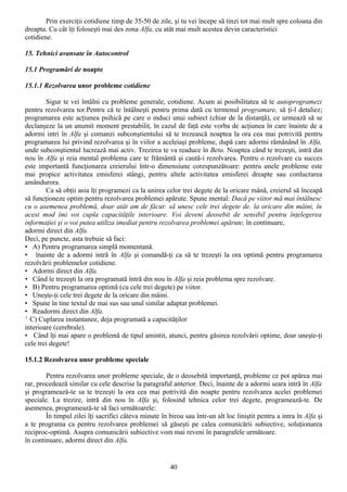 Prin exerciţii cotidiene timp de 35-50 de zile, şi tu vei începe să tinzi tot mai mult spre coloana din
dreapta. Cu cât îţi foloseşti mai des zona Alfa, cu atât mai mult acestea devin caracteristici
cotidiene.

15. Tehnici avansate în Autocontrol

15.1 Programări de noapte

15.1.1 Rezolvarea unor probleme cotidiene

        Sigur te vei întâlni cu probleme generale, cotidiene. Acum ai posibilitatea să te autoprogramezi
pentru rezolvarea tor.Pentru că te întâlneşti pentru prima dată cu termenul programare, să ţi-l detaliez;
programarea este acţiunea psihică pe care o induci unui subiect (chiar de la distanţă), ce urmează să se
declanşeze la un anumit moment prestabilit, în cazul de faţă este vorba de acţiunea în care înainte de a
adormi intri în Alfa şi comanzi subconştientului să te trezească noaptea la ora cea mai potrivită pentru
programarea lui privind rezolvarea şi în viilor a aceleiaşi probleme, după care adormi rămânând în Alfa,
unde subconştientul lucrează mai activ. Trezirea te va readuce în Beta. Noaptea când te trezeşti, intră din
nou în Alfa şi reia mental problema care te frământă şi caută-i rezolvarea. Pentru o rezolvare cu succes
este importantă funcţionarea creierului într-o dimensiune corespunzătoare: pentru unele probleme este
mai propice activitatea emisferei stângi, pentru altele activitatea emisferei dreapte sau conlucrarea
amândurora.
        Ca să obţii asia îţi programezi ca la unirea celor trei degete de la oricare mână, creierul să înceapă
să funcţioneze optim pentru rezolvarea problemei apărute. Spune mental: Dacă pe viitor mă mai întâlnesc
cu o asemenea problemă, doar atât am de făcut: să unesc cele trei degete de. la oricare din mâini, în
acest mod îmi voi cupla capacităţile interioare. Voi deveni deosebit de sensibil pentru înţelegerea
informaţiei şi o voi putea utiliza imediat pentru rezolvarea problemei apărute, în continuare,
adormi direct din Alfa.
Deci, pe puncte, asta trebuie să faci:
• A) Pentru programarea simplă momentană.
• înainte de a adormi intră în Alfa şi comandă-ţi ca să te trezeşti la ora optimă pentru programarea
rezolvării problemelor cotidiene.
• Adormi direct din Alfa.
• Când îe trezeşti la ora programată întră din nou în Alfa şi reia problema spre rezolvare.
• B) Pentru programarea optimă (cu cele trei degete) pe viitor.
• Uneşte-ţi cele trei degete de la oricare din mâini.
• Spune în tine textul de mai sus sau unul similar adaptat problemei.
• Readormi direct din Alfa.
' C) Cuplarea instantanee, deja programată a capacităţilor
interioare (cerebrale).
• Când îţi mai apare o problemă de tipul amintit, atunci, pentru găsirea rezolvării optime, doar uneşte-ţi
cele trei degete!

15.1.2 Rezolvarea unor probleme speciale

        Pentru rezolvarea unor probleme speciale, de o deosebită importanţă, probleme ce pot apărea mai
rar, procedează similar cu cele descrise la paragraful anterior. Deci, înainte de a adormi seara intră în Alfa
şi programează-te sa te trezeşti la ora cea mai potrivită din noapte pentru rezolvarea acelei problemei
speciale. La trezire, intră din nou în Alfa şi, folosind tehnica celor trei degete, programează-te. De
asemenea, programează-te să faci următoarele:
        În timpul zilei îţi sacrifici câteva minute în birou sau într-un alt loc liniştit pentru a intra în Alfa şi
a te programa ca pentru rezolvarea problemei să găseşti pe calea comunicării subiective, soluţionarea
reciproc-optimă. Asupra comunicării subiective vom mai reveni în paragrafele următoare.
în continuare, adormi direct din Alfa.


                                                        40
 