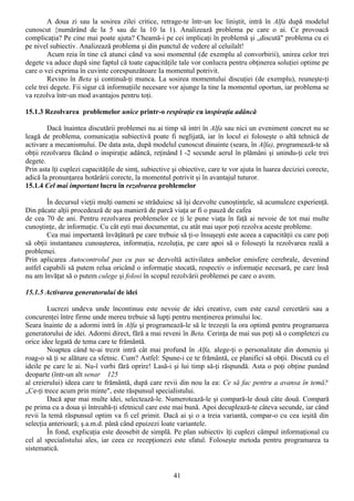 A doua zi sau la sosirea zilei critice, retrage-te într-un loc liniştit, intră în Alfa după modelul
cunoscut {numărând de la 5 sau de la 10 la 1). Analizează problema pe care o ai. Ce provoacă
complicaţia? Pe cine mai poate ajuta? Cheamă-i pe cei implicaţi în problemă şi „discută" problema cu ei
pe nivel subiectiv. Analizează problema şi din punctul de vedere al celuilalt!
        Acum reia în tine că atunci când va sosi momentul (de exemplu al convorbirii), unirea celor trei
degete va aduce după sine faptul că toate capacităţile tale vor conlucra pentru obţinerea soluţiei optime pe
care o vei exprima în cuvinte corespunzătoare Ia momentul potrivit.
        Revino în Beta şi continuă-ţi munca. La sosirea momentului discuţiei (de exemplu), reuneşte-ţi
cele trei degete. Fii sigur că informaţiile necesare vor ajunge la tine la momentul oportun, iar problema se
va rezolva într-un mod avantajos pentru toţi.

15.1.3 Rezolvarea problemelor unice printr-o respiraţie cu inspiraţia adâncă

        Dacă înaintea discutării problemei nu ai timp să intri în Alfa sau nici un eveniment concret nu se
leagă de problema, comunicaţia subiectivă poate fi neglijată, iar în locul ei foloseşte o altă tehnică de
activare a mecanismului. De data asta, după modelul cunoscut dinainte (seara, în Alfa), programează-te să
obţii rezolvarea făcând o inspiraţie adâncă, reţinând l -2 secunde aerul în plămâni şi unindu-ţi cele trei
degete.
Prin asta îţi cuplezi capacităţile de simţ, subiective şi obiective, care te vor ajuta în luarea deciziei corecte,
adică la pronunţarea hotărârii corecte, la momentul potrivit şi în avantajul tuturor.
15.1.4 Cel mai important lucru în rezolvarea problemelor

        În decursul vieţii mulţi oameni se străduiesc să îşi dezvolte cunoştinţele, să acumuleze experienţă.
Din păcate alţii procedează de aşa manieră de parcă viaţa ar fi o pauză de cafea
de cea 70 de ani. Pentru rezolvarea problemelor ce ţi le pune viaţa în faţă ai nevoie de tot mai multe
cunoştinţe, de informaţie. Cu cât eşti mai documentat, cu atât mai uşor poţi rezolva aceste probleme.
        Cea mai importantă învăţătură pe care trebuie să ţi-o însuşeşti este aceea a capacităţii cu care poţi
să obţii instantaneu cunoaşterea, informaţia, rezoluţia, pe care apoi să o foloseşti la rezolvarea reală a
problemei.
Prin aplicarea Autocontrolul pas cu pas se dezvoltă activilatea ambelor emisfere cerebrale, devenind
astfel capabili să putem relua oricând o informaţie stocată, respectiv o informaţie necesară, pe care însă
nu am învăţat să o putem culege şi folosi în scopul rezolvării problemei pe care o avem.

15.1.5 Activarea generatorului de idei

        Lucrezi undeva unde încontinuu este nevoie de idei creative, cum este cazul cercetării sau a
concurenţei între firme unde mereu trebuie să lupţi pentru menţinerea primului loc.
Seara înainte de a adormi intră în Alfa şi programează-le să le trezeşti la ora optimă pentru programarea
generatorului de idei. Adormi direct, fără a mai reveni în Beta. Cerinţa de mai sus poţi să o completezi cu
orice idee legată de tema care te frământă.
        Noaptea când te-ai trezit intră cât mai profund în Alfa, alege-ţi o personalitate din domeniu şi
roag-o să ţi se alăture ca sfetnic. Cum? Astfel: Spune-i ce te frământă, ce planifici să obţii. Discută cu el
ideile pe care le ai. Nu-î vorbi fără oprire! Lasă-i şi lui timp să-ţi răspundă. Asta o poţi obţine punând
deoparte (într-un alt senar 125
al creierului) ideea care te frământă, după care revii din nou la ea: Ce să fac pentru a avansa în temă?
„Ce-ţi trece acum prin minte", este răspunsul specialistului.
        Dacă apar mai multe idei, selectează-le. Numerotează-le şi compară-le două câte două. Compară
pe prima cu a doua şi întreabă-ţi sfetnicul care este mai bună. Apoi decuplează-te câteva secunde, iar când
revii la temă răspunsul optim va fi cel primit. Dacă ai şi o a treia variantă, compar-o cu cea ieşită din
selecţia anterioară; ş.a.m.d. până când epuizezi loate variantele.
        În fond, explicaţia este deosebit de simplă. Pe plan subiectiv îţi cuplezi câmpul informaţional cu
cel al specialistului ales, iar ceea ce recepţionezi este sfatul. Foloseşte metoda pentru programarea ta
sistematică.


                                                       41
 