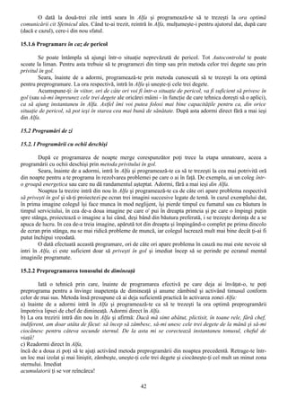 O dată la două-trei zile intră seara în Alfa şi programează-te să te trezeşti la ora optimă
comunicării cit Sfetnicul ales. Când te-ai trezit, reintră în Alfa, mulţumeşte-i pentru ajutorul dat, după care
(dacă e cazul), cere-i din nou sfatul.

15.1.6 Programare în caz de pericol

        Se poate întâmpla să ajungi într-o situaţie neprevăzută de pericol. Tot Autocontrolul te poate
scoate la liman. Pentru asta trebuie să te programezi din timp sau prin metoda celor trei degete sau prin
privitul în gol.
        Seara, înainte de a adormi, programează-te prin metoda cunoscută să te trezeşti la ora optimă
pentru preprogramare. La ora respectivă, intră în Alfa şi uneşte-ţi cele trei degete.
        Acumspune-ţi: în viitor, ori de câte ori voi fi într-o situaţie de pericol, va fi suficient să privesc în
gol (sau să-mi împreunez cele trei degete ale oricărei mâini - în funcţie de care tehnica doreşti să o aplici),
ca să ajung instantaneu în Alfa. Astfel îmi voi putea folosi mai bine capacităţile pentru ca, din orice
situaţie de pericol, să pot ieşi în starea cea mai bună de sănătate. După asta adormi direct fără a mai ieşi
din Alfa.

15.2 Programări de zi

15.2. l Programării cu ochii deschişi

        După ce programarea de noapte merge corespunzător poţi trece la etapa unnatoare, aceea a
programării cu ochii deschişi prin metoda privitului în gol.
        Seara, înainte de a adormi, intră în Alfa şi programează-te ca să te trezeşti la cea mai potrivită oră
din noapte pentru a te programa în rezolvarea problemei pe care o ai în faţă. De exemplu, ai un coleg într-
o groapă energetica sau care nu dă randamentul aşteptat. Adormi, fără a mai ieşi din Alfa.
        Noaptea la trezire intră din nou în Alfa şi programează-te ca de câte ori apare problema respectivă
să priveşti în gol şi să-ţi proiectezi pe ecran trei imagini succesive legate de temă. în cazul exemplului dat,
în prima imagine colegul îşi face munca în mod neglijent, îşi pierde timpul cu fumatul sau cu băutura în
timpul serviciului, în cea de-a doua imagine pe care o' pui în dreapta primeia şi pe care o împingi puţin
spre stânga, proiectează o imagine a lui când, deşi bând din băutura preferată, i se trezeşte dorinţa de a se
apuca de lucru. In cea de-a treia imagine, apărută tot din dreapta şi împingând-o complet pe prima dincolo
de ecran prin stânga, nu se mai ridică probleme de muncă, iar colegul lucrează mult mai bine decât ţi-ai fi
putut închipui vreodată.
        O dată efectuată această programare, ori de câte ori apare problema în cauză nu mai este nevoie să
intri în Alfa, ci este suficient doar să priveşti în gol şi imediat încep să se perinde pe ecranul mental
imaginile programate.

15.2.2 Preprogramarea tonusului de dimineaţă

        Iată o tehnică prin care, înainte de programarea efectivă pe care deja ai învăţat-o, te poţi
preprograma pentru a învinge inapetenţa de dimineaţă şi anume zâmbind şi activând timusul conform
celor de mai sus. Metoda însă presupune că ai deja suficientă practică în activarea zonei Alfa:
a) înainte de a adormi intră în Alfa şi programează-te ca să te trezeşti la ora optimă preprogramării
împotriva lipsei de chef de dimineaţă. Adormi direct în Alfa.
b) La ora trezirii intră din nou în Alfa şi afirmă: Dacă mă simt abătut, plictisit, în toane rele, fără chef,
indiferent, am doar atâta de făcut: să încep să zâmbesc, să-mi unesc cele trei degete de la mână şi să-mi
ciocănesc pentru câteva secunde sternul. De la asta mi se corectează instantaneu tonusul, cheful de
viaţă!
c) Readormi direct în Alfa,
încă de a doua zi poţi să te ajuţi activând metoda preprogramării din noaptea precedentă. Retrage-te într-
un loc mai izolat şi mai liniştit, zâmbeşte, uneşte-ţi cele trei degete şi ciocăneşte-ţi cel mult un minut zona
sternului. Imediat
acumulatorii ţi se vor reîncărca!

                                                       42
 