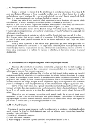 15.2.3 Învingerea obstacolelor ascunse

         În cele ce urmează voi încerca să îţi dau posibilitatea de a smulge din rădăcini stresul care îţi dă
peste cap sănătatea. Dimineaţa la finele exerciţiului cotidian când te-ai relaxat, înainte de a te vedea
perfect sănătos, pune-ţi întrebarea: De ce am această suferinţă a corpului? Lasă-ţi gândurile să zburde
libere, îţi va apare imaginea cuiva, un membru al familiei, un cunoscut etc.
         Practic toate stările de stres provin din relaţii interumane incorecte. Dacă poţi afla care este relaţia
tensionată care „te bâzâie", atunci poţi să te cuplezi pe cauză si respectiv pe rezolvarea ei.
După ce ai găsit cauza dă mâna cu persoana respectivă, îmbrăţişeaz-o! Simte cum ţi se normalizează
legătura cu ea; prin amândoi trece acum un sentiment de iertare reciprocă şi de Iubire.
         În fond, prin iertare nu faci altceva decât să învingi obstacolele ascunse din faţa sănătăţii tale.
Soluţionează prin imagini mentale „frecuşul", iar soluţionarea „frecuşului" sufletesc va aduce după sine
soluţionarea celui fizic.
Abia acum pronunţă mantra de protecţie: azi mă simt mai bine decât ieri din toate punctele de vedere.
Deci, de acum înainte, după activarea zonei Alfa prin numărare de la 5 la l şi după pronunţarea mantrelor
de protecţie şi de ajutor, pune-ţi întrebarea: De ce am această suferinţă în corp? După care, lasă-ţi
gândurile libere.
         Dacă îţi apare o persoană în faţa ochilor minţii, proiecteaz-o pe ecran. Faceţi pace între voi!
Îmbrăţişaţi-vă! Zâmbiţi-vă! Toate acestea te vor umple de mi sentiment plăcut. Acum pronunţă restul de
mantre învăţate începând cu cea amintită mai sus. Este interesant ca relaţia ta cu persoana respectivă va
începe să se normalizeze şi în realitate. Ai provocat o schimbare, ai dizolvat un obstacol în drumul
sănătăţii tale.




15.2.4 Activarea timusului în programarea pentru eliminarea greutăţilor viitoare

        Paşii mici aduc schimbarea (vezi dictonul chinez antic: „Orice drum de o mie de li începe cu un
pas"). Dar pentru ca aceşti paşi să te ducă cu succes spre o schimbare trebuie să te programezi în Alfa, iar
schimbarea va interveni. Asta o mutam programare.
        Se poate obţine această schimbare chiar şi în Beta, activând timusul, însă un rezultat mai bun obţii
dacă programezi în Alfa prin tehnica celor trei degete sau o altă tehnică similară. O rezolvare de excepţie,
de exemplu, se poate obţine în cazul senzaţiei de succes garantat, pentru care toate acestea trebuie să ţi le
programezi: întâi zâmbeşii, îţi uneşti cele trei degete şi ciocăneşti uşor cu ele zona timusului pentru câteva
secunde; vei deveni mai energic, mai plin de elan. Programarea o poţi face în legătură cu orice eveniment
posibil să se întâmple în viitor, dar şi preventiv faţă de stări nenominalizate, care pot să-ţi provoace stres.
        Câteva cuvinte despre timus. Este o glandă cunoscută şi sub numele de glanda copilăriei, care îşi
încetează activitatea după trecerea adolescenţei (conform medicinii clasice). Se găseşte în dosul sternului,
la cea 4 cm sub capătul superior al acestuia. Prin ciocănirea sternului provoci vibraţii în timus şi ÎI
activezi.
        Până azi nu prea se cunoaşte cu exactitate rolul acestei glande, dar se pare că joacă un rol
coordonator. Se pare că are un rol şi în reglarea altor glande şi organe. Toate semnele duc la întărirea
supoziţiei că prin ciocănirea sternului stimularea timusului duce la normalizearea funcţiei unor organe, iar
prin aceasta se normalizează şi un nivel energetic maladiv de scăzut.

15.2.5 Jos durerile de cap !

• Ai o durere de cap, te-a apucat o migrenă rebela, în mod normal te-ai întinde spre o fiolă de algocalmin
sau alt calmant. Dar de ce? Ai Alfa la îndemână, este mult mai ieftină şi nu are contraindicaţii sau efecte
secundare! Iată ce ai de făcut:
a) Intră în Alfa prin metoda cunoscută.
b) Rămâi relaxat aici 3-5 minute.
c) Acest timp poţi să îl foloseşti şi pentru rezolvarea unor probleme pe care Ie mai ai.
                                                       43
 