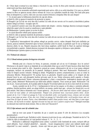 d) Chiar dacă eventual ţi-a mai rămas o bâzâială în cap, revino în Beta prin metoda cunscută şi te vei
simţi mult mai bine decât înainte!
        După ce-ai acumulat suficientă experienţă poţi activa Alfa şi cu ochii deschişi. Cei care se plimbă
numai in Beta ar aprecia aceste câteva minute de visare ca o pierdere inutilă de timp. Noi însă ştim prea
bine că dimpotrivă, a activa Alfa este cea mai creativă folosire a timpului liber de care dispui!
• Ca să poţi ajuta la înlăturarea durerilor de cap ale altora.
a) Intră în Alfa şi spune-ţi mantrele de protecţie şi ajutor.
b) Roagă-L pe Cel de sus să-ţi dea din Lumina Lui atât cât are nevoie cel în cauză şi deschide-ţi palma
mâinii stângi (a Eului) - recepţie spre El.
c) Cu ajutorul Luminii care iese din palma mâinii tale drepte - emisie, împinge durerea (cenuşie-neagră)
afară din capul celui în cauză şi canalizeaz-o spre pământ.
d) Mulţumeşte-1 pentru ajutor şi revino în Beta.
• în cazul durerilor rebele poţi acţiona astfel:
a) Intră în Alfa şi spuneţi mantrele de protecţie şt ajutor.
b) Roagă-L pe Cel de Sus să-ţi dea din Lumina Lui atât cât are nevoie cel în cauză şi deschide-ţi chakra
VII complet.
c) Cuplează-ţi întrerupătorul din palma stângă pe poziţia emisie, mâna dreaptă fiind prin definiţie pe
emisie, pune-ţi mâinile diametral opus la baza craniului celui în cauză, cu palmele uşor în sus şi împinge
durerea afară, în sus. Repetă mişcarea din încă doua unghiuri, astfel încât în final să cuprinzi întreaga
circumferinţă a capului. Adună durerea (cenuşie) de deasupra capului şi dirijeaz-o spre pământ.
d) Mulţumeşte-l pentru ajutor şi revino în Beta.

15.3 Tehnici de relaxare

15.3.1 Două minute pentru învingerea stresului

        Metoda poţi să o încerci în birou, în parcare, oriunde ştii că nu vei fi deranjat. Ia-o în serios!
Efectucaz-o de parcă viaţa ta ar depinde de ea (câteodată chiar aşa şi este!) O poţi încerca chiar dacă încă
nu ai avansat prea mult în Alfa: Aşează-te comod pe scaun, eliberează-te de tot ce ţi-ar putea stânjeni
respiraţia, inclusiv de şireturile de la pantofi. Strânge-ţi pumnii. Mai tare! Relaxează-i. Realizează ce
simţi în timpul acestei relaxări. Strânge-ţi dinţii. Pregăteşte-te pentru conştientizarea a ceea ce simţi la
relaxarea fălcilor. Relaxează-le! Fă acelaşi lucru cu gleznele. Inspiră acum adânc şi în timpul cât dai
drumul încet la aer, sub pleoapele închise priveşte uşor în sus. Simte relaxarea pielii capului, a frunţii,
îndreaptă-ţi sprâncenele! Simte- relaxarea pleoapelor, a feţei, a maxilarelor. îndreaptă-ţi atenţia spre gât,
umeri, piept, abdomen! Relaxează-ţi pe rând toate părţile corpului. Treci acum pe spate. Relaxează-1 de
sus în jos. Acum picioarele, de la pulpe până la degete! Exerciţiul până aici nu îţi ia mai mult de un minut.
        Acum, numără rar de la 25 la 1. închipuieşte-te într-un loc paşnic ce îţi aduce o amintire plăcută:
grădina, fotoliul preferat, palul, un câmp înflorit, un munte, malul unei ape - oricare loc liniştit de c-u-e-ţi
poţi aminti. Stai câteva momente aici! Acum spune-ţi: „De fiecare dată când mă relaxez astfel, ajung pe
un nivel tot mai adânc al subconştientului. Timpul este prietenul meu. Lucrează pentru mine. Acum
număr de la 1 la 5. Când voi ajunge la 5 îmi voi deschide ochii, voi fi perfect treaz, relaxat, mă voi simţi
bine şi mai sigur pe mine. (Unu, doi, trei. Când voi ajunge la 5 deschid ochii, voi fi perfect treaz, mă voi
simţi bine Şi sigur de mine. Patru, cinci (deschide-ţi ochii!) Suni perfect treaz, mă simt bine şi sunt sigur
de mine, (in lucrurile în mână. Agentul stresant nu mai are nici o putere asupra mea!" Întregul exerciţiu
nu durează mai mult de două minute. Dar ce efect are! Încearcă-l!

15.3.2 Opt minute care îţi schimbă ziua

         Iată un text care poate fi reprodus de pe o casetă sau poate fi citit de altcineva (cu excepţia
parantezelor):
a) „Întinde-te comod în pat. Închide-ţi ochii, întoarce-ţi privirea în sus, sub pleoape. Numără rar de la 5 la
l intră în Alfa şi relaxează-te; la l eşti perfect relaxat: 5... 4... 3... 2... 1.
         Relaxarea o adânceşti imaginând scene calme: o poiană verde luminată de soare, norişori albi pe
cerul albastru. Auzi ciripitul păsărilor!... (pauză)... Acum imaginează-ţi valuri care mătură malul apei
clipocind! Le auzi sunetul!... (pauză).. Acum eşti într-un parc cu flori! Vezi florile! Ia una în mână!
                                                      44
 
