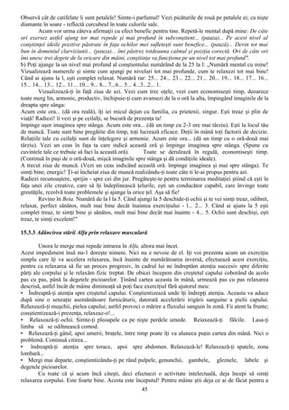 Observă cât de catifelate îi sunt petalele! Simte-i parfumul! Vezi picăturile de rouă pe petalele ei; ca nişte
diamante în soare - reflectă curcubeul în toate culorile sale.
         Acum vor urma câteva afirmaţii cu efect benefic pentru tine. Repetă-le mental după mine: De câte
ori exersez astfel ajung tor mai repede şi mai profund în subconştient... (pauza)... Pe acest nivel al
conştiinţei ideile pozitive păstrate în faţa ochilor mei sufleteşti sunt benefice... (pauză)... Devin tot mai
bun în domeniul clarviziunii... (pauza)... îmi păstrez totdeauna calmul şi poziţia corectă. Ori de câte ori
îmi unesc trei degete de la oricare din mâini, conştiinţa va funcţiona pe un nivel tot mai profund".
b) Poţi ajunge la un nivel mai profund al conştientului numărând de la 25 la l: „Numără mental cu mine!
Vizualizează numerele şi simte cum ajungi pe niveluri tot mai profunde, cum te relaxezi tot mai bine!
Când ai ajuns la l, eşti complet relaxat. Numără rar: 25... 24... 23... 22... 21... 20... 19... 18... 17... 16...
15... 14... 13... 12... 11... 10... 9... 8... 7...6... 5... 4...3...2... 1.
         Vizualizează-ţi în faţă ziua de azi. Vezi cum trec oţele, vezi cum economiseşti timp, deoarece
toate merg lin, armonic, productiv, închipuie-ţi cum avansezi de la o oră la alta, împingând imaginile de la
dreapta spre sânga:
Acum este ora... (dă ora reală), îţi iei micul dejun cu familia, cu prietenii, singur. Eşti treaz şi plin de
viaţă! Radiezi! îi vezi şi pe ceilalţi, se bucură de prezenţa ta!
împinge uşor imaginea spre stânga. Acum este ora... (dă un timp cu 2-3 ore mai târziu). Eşti la locul tău
de muncă. Toate sunt bine pregătite din timp, toţi lucrează eficace. Deţii în mână toţi factorii de decizie.
Relaţiile tale cu ceilalţi sunt de înţelegere şi armonie. Acum este ora... (dă un timp cu o oră-două mai
târziu). Vezi un ceas în faţa ta care indică această oră şi împinge imaginea spre stânga. (Spune cu
cuvintele tale ce trebuie să faci la această oră).               Toate se derulează în regulă, economiseşti timp.
(Continuă în paşi de o oră-două, mişcă imaginile spre stânga şi dă condiţiile ideale).
A trecut ziua de muncă. (Vezi un ceas indicând aceaslă oră. împinge imaginea şi mai spre stânga). Te
simţi bine, energic! Ţi-ai încheiat ziua de muncă realizându-ţi toate câte ti le-ai propus pentru azi.
Radiezi recunoaştere, sprijin - spre cei din jur. Pregăteşte-te pentru terminarea meditaţiei ştiind că eşti în
faţa unei zile creative, care să îţi îndeplinească ţelurile, eşti un conducător capabil, care învinge toate
greutăţile, rezolvă toate problemele şi ajunge la orice ţel. Aşa să fie!
         Revino în Beta. Numără de la l la 5. Când ajungi la 5 deschide-ţi ochii şi te vei simţi treaz, odihnit,
relaxat, perfect sănătos, mult mai bine decât înaintea exerciţiului - l... 2... 3. Când ai ajuns la 5 eşti
complet treaz, te simţi bine şi sănătos, mult mai bine decât mai înainte - 4... 5. Ochii sunt deschişi, eşti
treaz, te simţi excelent!"

15.3.3 Adâncirea stării Alfa prin relaxare musculară

        Unora le merge mai repede intrarea în Alfa, altora mai încet.
Acest impediment însă nu-1 doreşte nimeni. Nici nu e nevoie de el. Iţi voi prezenta acum un exerciţiu
simplu care îţi va accelera relaxarea, încă înainte de numărătoarea inversă, efectuează acest exerciţiu,
pentru ca relaxarea să fie un proces progresiv, în cadrul lui ne îndreptăm atenţia succesiv spre diferite
părţi ale corpului şi le relaxăm fizic treptat. De obicei începem din creştetul capului coborând de acolo
pas cu pas, până la degetele picioarelor. Ţinând cartea aceasta în mână, urmează pas cu pas relaxarea
descrisă, astfel încât de mâine dimineaţă să poţi face exerciţiul fără ajutorul meu:
• Îndreaptă-ţi atenţia spre creştetul capului. Conştientizează unde îţi îndrepţi atenţia. Aceasta va aduce
după sine o senzaţie asemănătoare furnicăturii, datorată accelerării irigării sanguine a pielii capului.
Relaxează-ţi muşchii, pielea capului; astfel provoci o mărire a fluxului sanguin în zonă. Fii atent la frunte;
conştientizează-i prezenţa, relaxeaz-o!...
• Relaxează-ţi ochii. Simte-ţi pleoapele ca pe nişte perdele umede. Reiaxează-ţi fălcile. Lasa-ţi
limba să se odihnească comod.
• Relaxează-ţi gâtul, apoi umerii, braţele, între timp poate îţi va aluneca puţin cartea din mână. Nici o
problemă. Continuă citirea...
• îndreaptă-ţi atenţia spre torace, apoi spre abdomen. Relaxează-le! Relaxează-ţi spatele, zona
lombară...
• Mergi mai departe, conştientizându-ţi pe rând pulpele, genunchii, gambele, gleznele, labele şi
degetele picioarelor.
        Cu toate că şi acum încă citeşti, deci efectuezi o activitate intelectuală, deja începi să simţi
relaxarea corpului. Este foarte bine. Acesta este începutul! Pentru mâine ştii deja ce ai de făcut pentru a
                                                       45
 