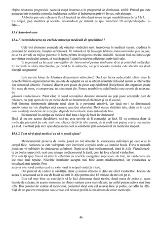 obţine relaxarea progresivă. Această etapă insereaz-o în programul de dimineaţă, astfel: Primul pas este
aşezarea într-o poziţie comodă, închiderea ochilor şi îndreptarea privirii în sus, sub pleoape.
         Al doilea pas este relaxarea fizică treptată iar abia după aceea începe numărătoarea de la 5 la l.
Cu timpul, pop modifica şi aceasta, relaxându-te pe măsură ce spui numerele 10 -creştetulcapului, 9-
faţa,...

15.4 Autovindecare

15.4.1 Autovindecarea nu exclude asistenţa medicală de specialitate !

         Cele trei elemente esenţiale ale oricărei vindecări sunt: încrederea în medicul curant, credinţa în
procesul de vindecare, liniştea sufletească. Pe măsură ce îţi însuşeşti tehnica Autocontrolului pas cu pas,
ea se va dovedi un mijloc puternic în lupta pentru învingerea oricărei maladii. Aceasta însă nu înlocuieşte
activitatea medicului curant, ci mai degrabă îl ajută la mărirea eficienţei activităţii sale.
         Iţi recomand ca în cazul exerciţiilor de Autocontrol pentru vindecare să ai şi controlul medicului.
El lucrează în sfera obiectivului, pe când tu în subiectiv, iar prin aceasta maladia este atacată din două
direcţii congruente!

         Este nevoie lotuşi de folosirea dimensiunii subiective? Dacă un factor nedecelabil clinic duce la
dezechilibrarea organismului tău, nu este de aşteptat ca să se obţină rezultate folosind numai o intervenţie
din domeniul obiectiv. Factorul discret care poate da peste cap echilibrul (bio)chimic din organism poate
fi o stare de stres, o comportare, un sentiment ele. Pentru restabilirea echilibrului este nevoie de relaxare,
de
gânduri vindecătoare. Până când în locul senzaţiilor datorate stresului nu poţi pune senzaţiile date de
relaxare, nu poţi spera de la un medic decât un tratament al efectelor şi nu al cauzei.
Poţi diminua simptomele datorate unui ulcer la o persoană emotivă, dar dacă nu i se diminuează
emotivitatea nu vor dispărea nici cauzele apariţiei ulcerului. Deci starea sănătăţii tale, chiar şi în cazul
unei asistenţe medicale de excepţie, depinde într-o foarte mare măsură de tine.
         Să munceşti în echipă cu medicul tău! Iată o lege de bază în vindecare!
Dacă el nu are aceste deschideri, nici nu este nevoie să îi comunici ce faci. El va constata doar că
medicaţia prescrisă ţie este mult mai eficace decât în alte cazuri, că ai mult mai puţine reacţii secundare
ş.a.m.d. Eventual poţi să îi spui după aceea cum ai colaborat prin autocontrol cu medicina alopată.

15.4.2 Cum să-ţi ajuţi medicul ca să te poată ajuta?

        Medicamentul prescris de medic joacă un rol obiectiv în vindecarea suferinţei pe care o ai în
corpul fizic. Acţiunea sa este îndreptată spre interiorul corpului unde s-a instalat boala. Forţa ta mentală
joacă un rol subiectiv în vindecarea suferinţei. După ce ai luat medicamentul, intră în Alfa. Vizualizează-
te cu boala respectivă, vezi cum ajunge medicamentul la ţintă, cum îşi face efectul vindecător.
Prin asta îţi ajuţi fizicul să intre în echilibru cu nivelele energetice superioare ale tale, iar vindecarea are
loc mult mai repede. Nivelele interioare acceptă mai bine acum medicamentul, iar vindecarea se
instalează mai repede. Prin
aceasta interiorul conlucrează cu exteriorul în scopul vindecării tale.
        Din punciul de vedere al sănătăţii, chiar şi numai intrarea în Alfa are efect vindecător. Tocmai de
aceea îţi recomand ca în caz de boală să intri în Alfa pentru câte 15 minute, de trei ori pe zi.
        Este cel mai bine ca exerciţiile să le faci dimineaţa după trezire, după masa de prânz şi seara
înainte de culcare, în aceste momente de obicei suntem ceva mai relaxaţi, iar astfel putem activa mai bine
Alfa. Din punctul de vedere al medicului, pacientul ideal este cel relaxat fizic şi psihic, cel aflat în Alfa.
Faţă de un pacient emoţionat sau stresat, cel relaxat profită la maximum de orice medicaţie.




                                                      46
 