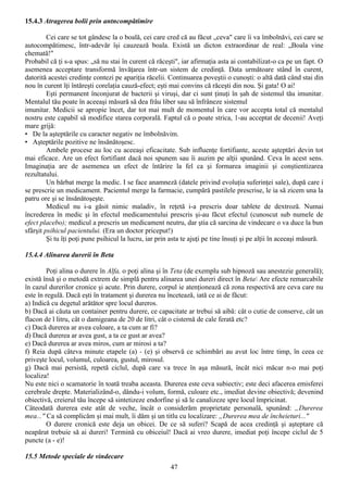 15.4.3 Atragerea bolii prin antncompătimire

         Cei care se tot gândesc la o boală, cei care cred că au făcut „ceva" care îi va îmbolnăvi, cei care se
autocompătimesc, într-adevăr îşi cauzează boala. Există un dicton extraordinar de real: „Boala vine
chemată!"
Probabil că ţi s-a spus: „să nu stai în curent că răceşti", iar afirmaţia asta ai contabilizat-o ca pe un fapt. O
asemenea acceptare transformă învăţarea într-un sistem de credinţă. Data următoare stând în curent,
datorită acestei credinţe contezi pe apariţia răcelii. Continuarea poveştii o cunoşti: o altă dată când stai din
nou în curent îţi întăreşti corelaţia cauză-efect; eşti mai convins că răceşti din nou. Şi gata! O ai!
         Eşti permanent înconjurat de bacterii şi viruşi, dar ci sunt ţinuţi în şah de sistemul tău imunitar.
Mentalul tău poate în aceeaşi măsură să dea frâu liber sau să înfrâneze sistemul
imunitar. Medicii se apropie încet, dar tot mai mult de momentul în care vor accepta total că mentalul
nostru este capabil să modifice starea corporală. Faptul că o poate strica, 1-au acceptat de decenii! Aveţi
mare grijă:
• De la aşteptările cu caracter negativ ne îmbolnăvim.
• Aşteptările pozitive ne însănătoşesc.
         Ambele procese au loc cu aceeaşi eficacitate. Sub influenţe fortifiante, aceste aşteptări devin tot
mai eficace. Are un efect fortifiant dacă noi spunem sau îi auzim pe alţii spunând. Ceva în acest sens.
Imaginaţia are de asemenea un efect de întărire la fel ca şi formarea imaginii şi conştientizarea
rezultatului.
         Un bărbat merge la medic. I se face anamneză (datele privind evoluţia suferinţei sale), după care i
se prescrie un medicament. Pacientul merge la farmacie, cumpără pastilele prescrise, le ia să zicem una la
patru ore şi se însănătoşeşte.
         Medicul nu i-a găsit nimic maladiv, în reţetă i-a prescris doar tablete de dextroză. Numai
încrederea în medic şi în efectul medicamentului prescris şi-au făcut efectul (cunoscut sub numele de
efect placebo); medicul a prescris un medicament neutru, dar ştia că sarcina de vindecare o va duce la bun
sfârşit psihicul pacientului. (Era un doctor priceput!)
         Şi tu îţi poţi pune psihicul la lucru, iar prin asta te ajuţi pe tine însuţi şi pe alţii în aceeaşi măsură.

15.4.4 Alinarea durerii în Beta

        Poţi alina o durere în Alfa, o poţi alina şi în Teta (de exemplu sub hipnoză sau anestezie generală);
există însă şi o metodă extrem de simplă pentru alinarea unei dureri direct în Beta Are efecte remarcabile
în cazul durerilor cronice şi acute. Prin durere, corpul ie atenţionează că zona respectivă are ceva care nu
este în regulă. Dacă eşti în tratament şi durerea nu încetează, iată ce ai de făcut:
a) Indică cu degetul arătător spre locul dureros.
b) Dacă ai căuta un container pentru durere, ce capacitate ar trebui să aibă: cât o cutie de conserve, cât un
flacon de l litru, cât o damigeana de 20 de litri, cât o cisternă de cale ferată etc?
c) Dacă durerea ar avea culoare, a ta cum ar fi?
d) Dacă durerea ar avea gust, a ta ce gust ar avea?
e) Dacă durerea ar avea miros, cum ar mirosi a ta?
f) Reia după câteva minute etapele (a) - (e) şi observă ce schimbări au avut loc între timp, în ceea ce
priveşte locul, volumul, culoarea, gustul, mirosul.
g) Dacă mai persistă, repetă ciclul, după care va trece în aşa măsură, încât nici măcar n-o mai poţi
localiza!
Nu este nici o scamatorie în toată treaba aceasta. Durerea este ceva subiectiv; este deci afacerea emisferei
cerebrale drepte. Materializând-o, dându-i volum, formă, culoare etc., imediat devine obiectivă; devenind
obiectivă, creierul tău începe să sintetizeze endorfine şi să le canalizeze spre locul împricinat.
Câteodată durerea este atât de veche, încât o considerăm proprietate personală, spunând: „Durerea
mea..." Ca să complicăm şi mai mult, îi dăm şi un titlu cu localizare: „Durerea mea de încheieturi..."
        O durere cronică este deja un obicei. De ce să suferi? Scapă de acea credinţă şi aşteptare că
neapărat trebuie să ai dureri! Termină cu obiceiul! Dacă ai vreo durere, imediat poţi începe ciclul de 5
puncte (a - e)!

15.5 Metode speciale de vindecare
                                                        47
 