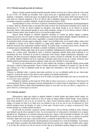 15.5.1 Metoda manuală speciala de vindecare

        Pentru a învăţa aceaslă metodă manuală specială, trebuie să înveţi să-ţi vibrezi mâna la o frecvenţă
de cea 10 Hz {10 vibraţii pe secundă). Asta o poţi exersa pe o suprafaţă plană, cum ar fi: o masă, o
noptieră, o banchetă, o bancă din parc sau propriul tău genunchi! Ţine-ţi mâna astfel încât planul să fie
atins doar de vârfurile degetelor şi fă-o să vibreze fără a îndepărta degetele de pe suprafaţă. Uită-te la
secundarul ceasului şi numără vibraţiile. învaţă să menţii frecvenţa la 10 Hz.
        Această tehnică a mânii vibratoare îl ajută pe vindecător (terapeut, bioterapeut, bioenergoterapeut)
ca atunci când îşi vibrează mâna cu această frecvenţă creierul său să primească semnalul care îl ajută să
funcţioneze la l O Hz, iar atunci câmpul lui energetic, aura însăşi începe şi ea să vibreze la aceeaşi
frecvenţă. Dacă o altă persoană ajunge în acest câmp energetic, începe şi ea să vibreze sincron. Când ai
învăţat vibrarea mâinii, poţi să aplici cele ce ţi le prezint asupra altora!
        Pune-ţi mâna dreaptă cu vârfurile degetelor deschise în evantai pe partea stângă a capului
prietenului pe care vrei să îl ajuţi iar mâna stângă pune-o similar pe partea dreaptă. Degetele desfăcute nu
numai că permit o acoperire mai mare a suprafeţei, ci emană şi mai multă energie!
In momentul când i-ai atins capul cu degetele, roagă-1 să-şi închidă ochii, iar tu inspiră adânc, reţine aerul
în plămâni şi începi să îţi vibrezi degetele cu capul puţin aplecat. Prin reţinerea aerului şi vibrarea
mâinilor încearcă să-ţi reaminteşti senzaţia relaxării. În acelaşi timp, ia seama că prin aceste vibraţii vrei
să opreşti cauza unei probleme de sănătate a celuilalt. Gândeşte şi transmite asta!
        Continuă vibraţia atâta timp cât ţii aerul în plămâni, îndepărteazâ-ţi mâinile de pe capul celuilalt
înainte de a expira aerul. Deschide-ţi ochii şi freacă-ţi împreună mâinile până când respiraţia ţi s-a
normalizat din nou. Prietenul să îşi ţină în continuare ochii închişi. După normalizarea respiraţiei, reia
operaţia. De data asta pune-ţi degetele mânii stângi de o parte a locului în suferinţă, iar cele ale dreptei -
de cealaltă. Repetă vibraţiile cât îţi ţii respiraţia, întrerupe când simţi nevoia de a expira. Freacă-ţi uşor
mâinile până la normalizarea ritmului respirator, după care reia vibraţiile în zona capului.
        În cazul în care problema este chiar în zona capului (de exemplu o migrenă rebelă), prima etapă
efectueaz-o stând în faţa pacientului. Pasul al doilea efectuează-1 situându-te în spatele lui, dar de data
asta vibrarea să o faci cu plămânii goliţi de aer, după care terminarea o faci din nou spre faţa lui, cu
plămânii plini.
Vibrarea cu plămânii plini o numim intervenţie pozitivă, iar cea cu plămânii goliţi de aer, intervenţie
negativă. Aceasta din urmă se face doar în zona capului şi la spatele prietenului!
în timpul procedurii trebuie să fii relaxat şi să ai în minte că scopul intervenţiei tale este ca mentalul tău
să corecteze cauza suferinţei!
        Vibrându-ţi mâinile cu frecvenţa de 10 Hz obţii un efect anesteziant şi sterilizator. Dacă lucrezi la
o rană deschisă, fă vibrarea deasupra acesteia închipuindu-ţi în acelaşi timp că sângerarea se opreşte, iar
rana se vindecă! Pentru a întări efectul gândurilor spune cu voce tare; Nu mai este durere, sângerarea s-a
oprit! Durerea şi hemoragia au încetat!.

15.5.2 Metoda standard

        Relaxează-te, după care indică cu degetul arătător al mâinii drepte spre palma mâinii stângi, cel
puţin de la 30 de cm distanţă! Astfel nu ai cum să simţi cu stânga căldura mâinii drepte. Acum mişcă-ţi
încet mâna dreaptă în sus şi în jos, în cercuri etc., fără a înceta indicarea palmei cu degetul arătător, în
stânga vei începe să simţi ca şi când ceva s-ar plimba în sus şi în jos sau în cerc în interiorul ei! Este
efectul energiei emise de dreapta. Ai uitat ce ţi-am spus: Dreapta emite şi stânga recepţionează? Este
aceeaşi energie ce o trimiţi mental sau direct.
        Iţi mai arăt un exerciţiu: aşează-te comod, relaxează-te, într-un fotoliu, închide-ţi ochii, freacă-ţi
uşor palmele una de alta şi apropie-le încet. La un moment dat vei simţi parcă o rezistenţă ce ţi se opune
apropierii lor. Depăşeşte-o şi continuă mişcarea foarte lent. Apare o altă rezistenţă la înaintare. Nu simţi
altceva decât trecerea de la un corp energetic la altul! Revenind la energia pe care ai simţit-o în primul
exerciţiu: după cum ţi-am spus, o poţi emana direct, cu mâinile corpului fizic sau cu mâinile Eului.
        Iată cum să o foloseşti practic. Să presupunem că un prieten are o criză de lombalgie. Activează-ţi
cele două chakre secundare din podul palmelor prin frecarea uşoară a lor, după care închide ochii, roagă-
L să îţi dea din Lumina Lui cât are nevoie cel din faţa ta şi deschide-ţi palma stângă în sus (recepţie).
                                                     48
 
