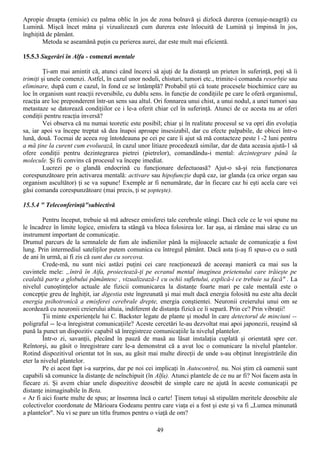 Apropie dreapta (emisie) cu palma oblic în jos de zona bolnavă şi dizlocă durerea (cenuşie-neagră) cu
Lumină. Mişcă încet mâna şi vizualizează cum durerea este înlocuită de Lumină şi împinsă în jos,
înghiţită de pământ.
        Metoda se aseamănă puţin cu perierea aurei, dar este mult mai eficientă.

15.5.3 Sugerări în Alfa - comenzi mentale

         Ţi-am mai amintit că, atunci când încerci să ajuţi de Ia distanţă un prieten în suferinţă, poţi să îi
trimiţi şi unele comenzi. Astfel, în cazul unor noduli, chisturi, tumori etc., trimite-i comanda resorbţie sau
eliminare, după cum e cazul, în fond ce se întâmplă? Probabil ştii că toate procesele biochimice care au
loc în organism sunt reacţii reversibile, cu dublu sens. în funcţie de condiţiile pe care le oferă organismul,
reacţia are loc preponderent într-un sens sau altul. Ori fonnarea unui chist, a unui nodul, a unei tumori sau
metastaze se datorează condiţiilor ce i le-a oferit chiar cel în suferinţă. Atunci de ce acesta nu ar oferi
condiţii pentru reacţia inversă?
         Vei observa că nu numai teoretic este posibil; chiar şi în realitate procesul se va opri din evoluţia
sa, iar apoi va începe treptat să dea înapoi aproape insesizabil, dar cu efecte palpabile, de obicei într-o
lună, două. Tocmai de aceea rog întotdeauna pe cei pe care îi ajut să mă contacteze peste î -2 luni pentru
a mă ţine la curent cum evoluează, în cazul unor litiaze procedează similar, dar de data aceasia ajută-1 să
ofere condiţii pentru dezintegrarea pietrei (pietrelor), comandându-i mental: dezintegrare până la
molecule. Şi fii convins că procesul va începe imediat.
         Lucrezi pe o glandă endocrină cu funcţionare defectuoasă? Ajut-o să-şi reia funcţionarea
corespunzătoare prin activarea mentală: activare sau hipofuncţie după caz, iar glanda (ca orice organ sau
organism ascultător) ţi se va supune! Exemple ar fi nenumărate, dar în fiecare caz hi eşti acela care vei
găsi comanda corespunzătoare (mai precis, ţi se şopteşte).

15.5.4 " Teleconferinţă"subiectivă

         Pentru început, trebuie să mă adresez emisferei tale cerebrale stângi. Dacă cele ce le voi spune nu
le încadrez în limite logice, emisfera ta stângă va bloca folosirea lor. Iar aşa, ai rămâne mai sărac cu un
instrument important de comunicaţie.
Drumul parcurs de la semnalele de fum ale indienilor până la mijloacele actuale de comunicaţie a fost
lung. Prin intermediul sateliţilor putem comunica cu întregul pământ. Dacă asta ţi-aş fi spus-o cu o sută
de ani în urmă, ai fi zis că sunt dus cu sorcova.
         Crede-mă, nu sunt nici astăzi puţini cei care reacţionează de aceeaşi manieră ca mai sus la
cuvintele mele: „întră în Aifa, proiectează-ţi pe ecranul mental imaginea prietenului care trăieşte pe
cealaltă parte a globului pământesc , vizualizează-1 cu ochii sufletului, explică-i ce trebuie sa facă" . La
nivelul cunoştinţelor actuale ale fizicii comunicarea la distanţe foarte mari pe cale mentală este o
concepţie greu de înghiţit, iar digestia este îngreunată şi mai mult dacă energia folosită nu este alta decât
energia psihotronică a emisferei cerebrale drepte, energia conştientei. Neuronii creierului unui om se
acordează cu neuronii creierului altuia, indiferent de distanţa fizică ce îi separă. Prin ce? Prin vibraţii!
         Ţii minte experienţele lui C. Backster legate de plante şi modul în care detectorul de minciuni --
poligraful -- le-a înregistrat comunicaţiile? Aceste cercetări le-au dezvoltat mai apoi japonezii, reuşind să
pună la punct un dispozitiv capabil să înregistreze comunicaţiile la nivelul plantelor.
         Într-o zi, savanţii, plecând în pauză de masă au lăsat instalaţia cuplată şi orientată spre cer.
Reîntorşi, au găsit o înregistrare care le-a demonstrat că a avut loc o comunicare la nivelul plantelor.
Rotind dispozitivul orientat tot în sus, au găsit mai multe direcţii de unde s-au obţinut înregistrările din
eter la nivelul plantelor.
         Pe ei acest fapt i-a surprins, dar pe noi cei implicaţi în Autocontrol, nu. Noi ştim că oamenii sunt
capabili să comunice la distanţe de neînchipuit (în Alfa). Atunci plantele de ce nu ar fi? Noi facem asta în
fiecare zi. Şi avem chiar unele dispozitive deosebit de simple care ne ajută în aceste comunicaţii pe
distanţe inimaginabile în Beta.
« Ar fi aici foarte multe de spus; ar însemna încă o carte! Ţinem totuşi să stipulăm meritele deosebite ale
colectivelor coordonate de Mărioara Godeanu pentru care viaţa ei a fost şi este şi va fi „Lumea minunată
a plantelor". Nu vi se pare un titlu frumos pentru o viaţă de om?

                                                     49
 