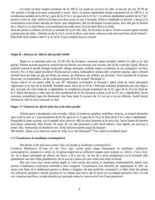 Cu toate că doar simpla numărare de la 100 la l te ajută să aterizezi în Alfa, ai nevoie de cea 35-50 de
zile pentru a învăţa activarea conştientă a zonei. Deci, în prima săptămână începi număratul de la 100 la l, în
următoarea numără de la 50 la l, apoi de la 25 la l, iar apoi de la 10 la 1. în ultima săptămână numără de la 5 la l
pentru a intra în Alfa; astfel ai învăţat activarea zonei in cea 5 secunde. Dacă se întâmplă să adormi, a doua zi la
continuarea exerciţiului introdu un factor uşor stânjenitor, dar nu deranjant (scoale perna, treci din pat în fotoliu
etc.). Dacă ţi s-a rupt filmul, reia număratul de unde crezi că te-ai oprit fără a te forţa.
încă din prima zi trebuie să înveţi şi metoda de ieşire din Alfa, de revenire în Bera. Pentru aceasta spune mental
o propoziţie de felul: „Număr rar de la l la 5, revin în Beta, sunt treaz, relaxat şi mă simt mai bine decât înainte".
Deschide ochii undeva între 3 şi 4, iar la 5 eşti complet treaz şi relaxat.




Etapa B - Intrarea în Alfa în alte paxiţii stabile

         După ce ai terminat cele cea 35-50 zile de învăţare, urmează etapa învăţării intrării în Alfa şi în alte
poziţii. Pentru aceasta aşează-te comod într-un fotoliu sau turceşte sau oricum, dar să fie o poziţie lejeră. Pune-ţi
mâinile comod în poală, dreapta dedesubt, stânga deasupra, ambele mâini cu palmele în sus (stângacii vor face
invers). Nu- ţi lăsa capul să atârne! Relaxează-ţi corpul, îndreaptă-ţi atenţia spre creştetul capului, apoi coboară
mental încet pe faţă, pe gât, pe braţe, pe torace, pe abdomen, pe şolduri, pe picioare. Vrei constata de la prima
încercare, cu surprindere, cât de contractat poate să îţi fie corpul! Destinde-1!
Acum uită-te la un punct aflat la cea 45° deasupra orizontalei şi fixează-1 până când îţi simţi pleoapele
îngreunate şi le laşi să se închidă. Numără acum încet de la 50 la l folosind simultan propoziţia pe care deja o
ştii. Aceasta să o faci timp de o săptămână, în următoarea începi număratul de la 25, apoi de la 10 şi în final de
la 5. Dacă din prima zi intri uşor în Alfa numărând de la 50, încearcă a doua zi de la 25; tot o săptămână! Acest
exerciţiu nemaifiind legai de dimineaţă, este bine dacă îl exersezi de 2-3 ori pe zi la ore diferite. Astfel înveţi
intrarea în Alfa în orice moment ai zilei.

Etapa C • Intrarea în Afa în orice loc şi în orice poziţie

        Ultima parte a învăţatului este oriunde. Adică: în tramvai, autobuz, troleibuz, metrou, in timpul drumului
spre si de la serv ic i, reia număratul de la 50, apoi de !a 2 apoi de la 10 şi în final de la 5 la l, câte o săptămână.
Insuşindu-ţi toate acestea, vei ii capabil să-ţi activezi Alfa în orice moment şi în orice loc, lucru foarte util pentru
activitatea ulterioară. Mai încolo, în carte, îţi voi mai prezenta şi alte două tehnici, mai rapide, de activare a
zonei Alfa; momentan să rămânem aici, fiind suficient pentru paşii de început.
Mă întrebi: „Bine, şi ce dacă am ajuns în Alfa, la ce îmi foloseşte?" Vei vedea la următorii paşi!

1.3 Vizualizarea în meditaţia contemplativă

         Din prima zi de activare a zonei Alfa vei începe şi meditaţia contemplativă.
Conform Meditation Gr'oup for the New Age, există patru etape elementare în meditaţie: reflectivă,
contemplativă, receptivă si emiţi vă. în prima etapă stai şi reflectezi asupra unor noţiuni ca: Iubire. A face bine
etc. în a doua contempli un obiect, un fruct, o H o are etc. în cea de a treia recepţionezi ce-ţi iransmlt alţii
(pământeni sau alte fiinţe gânditoare), iar în cea de a patra cel care emite eşti chiar tu însuţi.
         Dar noi vom trece peste prima etapă şi vom exersa din prima zi meditaţia contemplativă, adică vom
exersa vizualizarea (realizarea mentală a unei imagini). Vizualizarea este deosebii de importantă în Alfa. de
aceea este bine să te străduieşti pentru a obţine o imagine cât mai perfectă, cromatică ( o obţii chiar din prima
zi), olfactivă, gustativa, tactilă (acestea le vei obţine mai încei, dar în orice caz în timpul primelor zile). Cu cât
vei vizualiza mai bine, cu atât efectele pe care poţi conta în Autocontrol vor fi mai puternice.



                                                           5
 