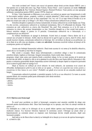 Am rostit cuvântul om? Atunci este musai să spunem măcar două cuvinte despre OMUL care a
fost (pentru noi şi mulţi alţii este): ing. Popa Valeriu, Nenea Omul - cum îi spuneau cei mulţi vindecaţi
de ei înşişi dar prin el, Nea Valerică, Domnul Inginer, Domnul Profesor, Vaier pentru cei mai apropiaţi
sufleteşte; nominalizat pentru OMUL anului 1997în America!
        Ei bine, Valer împreună cu Mărioara şi un colectiv au realizat un aparat care înregistrează şi redă
în frecvenţele audiţiei umane „şoaptele, vorbele şi vaietele plantelor"! Dacă auziţi cum plânge o plantă
care este doar vecină alteia pe care se face experienţa! Vai, vai, vai! Ţi se rupe inima în bucăţi ca şi un
pahar de cristal care cade şi se frânge! » (N. Red.) Totuşi comunicarea subiectivă are şi limite.
        Emisfera dreaptă te cuplează cu lumea nematerială, în lumea subiectivă nu există Spaţiu sau Timp.
Cu alte cuvinte, comunicarea subiectivă se instalează instantaneu, fără a fi influenţată de distanţe. Poţi
comunica pe cale subiectivă cu cineva din Honolulu? Da, poţi! Poţi comunica cu ei la fel cum ai
comunica cu cineva din aceeaşi întreprindere cu tine. Emisfera dreaptă nu a fost creată însă pentru a
înlocui emisfera stângă, ci pentru a-i fi pereche. Comunicaţia subiectivă nu o înlocuieşte, ci o
completează pe cea obiectivă!
        Ea trebuie întotdeauna să ajungă la destinaţie. Există însă şi excepţii. Câteva dinire ele le şi
cunoşti sau cel puţin le intuieşti. Astfel, dacă nu discuţi de la egal la egal cu cineva, dacă îl critici, dacă
asculţi incorect situaţia, comunicaţia subiectivă se întrerupe. Şti i că trebuie să discuţi ca un politician: nu
să te zbaţi să se afle cine are dreptate, ci care este adevărul. Asemenea rezolvări trebuie să ţinteşti să fie
avantajoase pentru cei implicaţi.

         Acesta este limbajul domeniului subiectiv. Dacă toate acestea le vei urma şi în detaliile obiective,
atunci ele se vor încadra şi mai bine în imagine.
         Mai există o excepţie. Dacă masa informaţională a emisferei stângi o treci în comunicaţia
emisferei drepte, legătura se întrerupe. Imagini nenumărate, foarte multe date, formule,
programe, timpi; toate astea sunt materia brută a emisferei stângi, în loc ca toate acestea să le preiei pe
nivelul tău (de altfel, să rămâi în Alfa şi să te gândeşti la cele din Beta este foarte dificil), foloseşte-ţi Alfa
pentru a comunica generalităţi despre importanţa acestor informaţii şi despre faptul ca respectiva persoană
să le ia atent în grijă când vor ajunge la el.
         Dacă ai încerca să vorbeşii pe nivel obiectiv în mod subiectiv, de asemenea te-ai ciocni de
dificultăţi, închipuieşte-ţi şeful la care ai intra şi i-ai spune: „ Trebuie să cooperăm mai strâns pentru a
transforma în bine lumea în care trăim". Probabil s-ar gândi că ai nevoie de un concediu medical mai
lunguţ...
         Comunicaţia subiectivă pretinde o metodică proprie, la fel ca şi cea obiectivă. Cu toate ca aceste
metode diferă, ele constituie podul peste diferenţele celor două emisfere.
Diferenţele pot consta în:
- părere,
- poziţie,
- interes.




15.5.5 Oprirea unei hemoragii

        În cazul unor accidente cu răniri şi hemoragii, scurgerea unei anumite cantităţi de sânge este
necesară pentru dezinfectarea rănii. Daca însă hemoragia nu se opreşte, este bine să cunoşti metoda de
oprire a ei.
S-a întâmplat nu o dată ca în chirurgie să nu se poată obţine oprirea unei hemoragii prin metodele
medicinii clasice. S-a încercat folosirea hipnozei în asemenea cazuri. Chirurgii (şi poate chiar şi
hipnotizatorul) au constatat atunci cu stupoare cum hemoragia devine simplă picurare, după care
încetează complet.
        Iată însă ce ai de făcut chiar tu dacă ţi se întâmplă să te răneşti şi ai nevoie de oprirea hemoragiei:
A. a) Intră în Alfa.

                                                        50
 