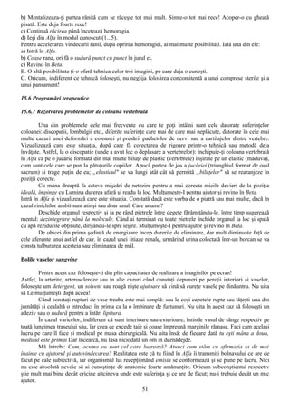 b) Mentalizeaza-ţi partea rănită cum se răceşte tot mai mult. Simte-o tot mai rece! Acoper-o cu gheaţă
pisată. Este deja foarte rece!
c) Continuă răcirea până încetează hemoragia.
d) Ieşi din Alfa în modul cunoscut (1...5).
Pentru accelerarea vindecării rănii, după oprirea hemoragiei, ai mai multe posibilităţi. Iată una din ele:
a) Intră în Alfa.
b) Coase rana, ori fă o sudură punct cu punct în jurul ei.
c) Revino în Beta.
B. O altă posibilitate ţi-o oferă tehnica celor trei imagini, pe care deja o cunoşti.
C. Oricum, indiferent ce tehnică foloseşti, nu neglija folosirea concomitentă a unei comprese sterile şi a
unui pansament!

15.6 Programări terapeutice

15.6.1 Rezolvarea problemelor de coloană vertebrală

        Una din problemele cele mai frecvente cu care te poţi întâlni sunt cele datorate suferinţelor
coloanei: discopatii, lombalgii etc., diferite suferinţe care mai de care mai neplăcute, datorate în cele mai
multe cazuri unei deformări a coloanei şi presării pachetelor de nervi sau a cartilajelor dintre vertebre.
Vizualizează care este situaţia, după care fă corectarea de rigoare printr-o tehnică sau metodă deja
învăţate. Astfel, la o discopatie (unde a avut loc o deplasare a vertebrelor): închipuie-ţi coloana vertebrală
în Alfa ca pe o jucărie formată din mai multe biluţe de plastic (vertebrele) înşirate pe un elastic (măduva),
cum sunt cele care se pun la pătuţurile copiilor. Apucă partea de jos a jucăriei (triunghiul format de osul
sacrum) şi trage puţin de ea; „elasticul" se va lungi atât cât să permită „biluţelor" să se rearanjeze în
poziţii corecte.
        Cu mâna dreaptă fa câteva mişcări de netezire pentru a mai corecta micile devieri de la poziţia
ideală, împinge cu Lumina durerea afară şi readu la loc. Mulţumeşte-I pentru ajutor şi revino în Beta.
Intră în Alfa şi vizualizează care este situaţia. Constată dacă este vorba de o piatră sau mai multe, dacă în
cazul rinichilor ambii sunt atinşi sau doar unul. Care anume?
        Deschide organul respectiv şi ia pe rând pietrele între degete fărâmiţându-le. între timp sugerează
mental: dezintegrare până la molecule. Când ai terminat cu toate pietrele închide organul la loc şi spală
cu apă rezidurile obţinute, dirijându-le spre ieşire. Mulţumeşte-I pentru ajutor şi revino în Beta.
        De obicei din prima şedinţă de energizare încep durerile de eliminare, dar mult diminuate faţă de
cele aferente unui astfel de caz. în cazul unei litiaze renale, urmărind urina colectată într-un borcan se va
consta tulburarea acesteia sau eliminarea de mâl.

Bolile vaselor sangvine

        Pentru acest caz foloseşte-ţi din plin capacitatea de realizare a imaginilor pe ecran!
Astfel, la arterite, arteroscleroze sau în alte cazuri când constaţi depuneri pe pereţii interiori ai vaselor,
foloseşte um detergent, un solvent sau roagă nişte ajutoare să vină să cureţe vasele pe dinăuntru. Nu uita
să Le mulţumeşti după aceea!
        Când constaţi rupturi de vase treaba este mai simplă: sau le coşi capetele rupte sau lăţeşti una din
jumătăţi şi cealaltă o introduci în prima ca la o îmbinare de furtunuri. Nu uita în acest caz să foloseşti un
adeziv sau o sudură pentru a întări lipitura.
        În cazul varicelor, indiferent că sunt interioare sau exterioare, întinde vasul de sânge respectiv pe
toată lungimea traseului său, îar ceea ce excede taie şi coase împreună marginile rămase. Faci cam acelaşi
lucru pe care îl face şi medicul pe masa chirurgicală. Nu uita însă: de fiecare dată tu eşti mâna a doua,
medicul este primai Dar încearcă, nu lăsa niciodată un om în deznădejde.
        Mă întrebi: Cum, acuma eu sunt cel care lucrează? Atunci cum stăm cu afirmaţia ta de mai
înainte cu ajutorul şi autovindecarea? Realitatea este că tu fiind în Alfa îi transmiţi bolnavului ce are de
făcut pe cale subiectivă, iar organismul lui recepţionând emisia se conformează şi se pune pe lucru. Nici
nu este absolută nevoie să ai cunoştinţe de anatomie foarte amănunţite. Oricum subconştientul respectiv
ştie mult mai bine decât oricine altcineva unde este suferinţa şi ce are de făcut; nu-i trebuie decât un mic
ajutor.
                                                     51
 