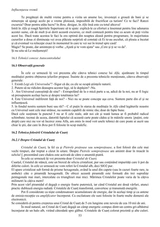 Influenţarea vremii

        Te pregăteşti de multă vreme pentru a vizita un anume loc, investeşti o groază de bani şi se
nimereşte să ajungi acolo pe o vreme ploioasă, imposibilă de fructificat ca turism! Ce te faci? Ratezi
excursia? Doar pentru atâta lucru? în Beta, desigur, în Alfa însă este cu totul altceva!
Intră în Alfa şi roagă Spiritele Superioare să te ajute: explică-le ce eforturi a însemnat pentru line adunarea
acestei sume, cât de mult ţi-ai dorit această excursie, ce mult contează pentru tine ca acum să poţi vizita
acest loc. Dacă toate acestea le faci la ora optimă din noaptea aleasă pentru programare, în majoritatea
cazurilor a doua zi dimineaţa vei avea plăcuta surpriză să constaţi că Ei te-au ascultat, că ploaia a încetat
şi că eventual va reîncepe exact în momentul în care te vei sui în trenul spre casă!
Magie? Se poate, dar aminteşte-ţi vorba: „Ajută şi te vom ajuta" sau „Cere şi ţi se va da".
Şi nu uita să Le mulţumeşti!

16.1 Tehnici conexe Autocontrolului

16.1 Observaţii generale

        În cele ce urmează îţi voi prezenta alte câteva tehnici conexe lui Alfa, ajutătoare în timpul
meditaţiei pentru obţinerea ţelurilor propuse. Înainte de a prezenta tehnicile menţionate, câteva observaţii
generale:
1. Există Legi ale Universului"! -Sigur că da; cu ele se ocupă ştiinţele naturii.
2. Putem să ne ridicăm deasupra acestor legi, să le depăşim? -Nu.
3. Are Universul cunoştinţă de sine? - Extrapolând de la o mică parte a sa, adică de la noi, nu ar fi logic
să presupunem acelaşi lucru şi despre totalitatea lui?
4. Este Universul indiferent faţă de noi? - Nici nu se poate concepe aşa ceva. Suntem parte din el şi ne
influenţează.
5. în fondul nostru suntem buni sau răi? - C el puţin în starea de meditaţie în Alfa când legăturile noastre
cu Universul sunt cele mai strânse, nu suntem capabili de nimic rău; doar de fapte bune.
Dacă cele susţinute la punctul 5 nu ar fi cele reale, atât noi cât şi toată lumea ar fi probabil radical
schimbate; tocmai de aceea, datorită fapiului că această carte poate cădea şi în mâinile unora {puţini, este
drept) care nici nu vor să încerce zona Alfa, am omis în mod voit unele tehnici de care poate ai auzit sau
chiar le ştii, dar care în Beta pot fi folosite în scop malefic.

16.2 Tehnica folosirii Cristalului de Cuarţ

16.2.1 Despre Cristalul de Cuarţ

        Cristalul de Cuarţ, la fel ca şi Pietrele preţioase sau semipreţioase, a fost folosit din cele mai
vechi timpuri, dar treptat a căzut în uitare. Despre Pietrele semipreţioase am amintit doar în treacăt în
tabelul I, prezentând care chakra este activată de către o anumită piatră.
        În cele ce urmează îţi voi prezenta doar Cristalul de Cuarţ.
Cuarţul, Cristalul de stâncă, este un bioxid de siliciu cristalizat, pur sau conţinând impurităţi care îi pot da
diferite culori. în cele ce urmează ne vom referi la Cristalul alb, deci SIO2 pur.
El apare cristalizat sub formă de prisme hexagonale, având la unul din capete (sau în cazuri foarte rare, ta
ambele) câte o piramidă hexagonală. De obicei această piramidă este formată din trei suprafeţe
pentagonale mai mari, intercalate cu triunghiuri mai mici. Mărimea Cristalelor poate varia de la câţiva
milimetri la câţiva metri!
Prin acest vârf piramidal el degajă o energie foarte puternică, iar când Cristalul are două vârfuri, atunci
practic dublează energia radiată. Cristalele de Cuarţ transformă, convertesc şi transmută energiile.
        Pot fi considerate ca nişte condensatoare acumulatoare de energie, dar în acelaşi timp şi ca antene
de emisie-recepţie cu amplificator încorporat. Ca oscilatoare ele suni folosite în foarte multe domenii ale
electronicii.
Se consideră că pentru creşterea unui Cristal de Cuarţ de 5 cm lungime este nevoie de cea 10 mii de ani.
        În mod natural, un Cristal de Cuarţ degajă un câmp energetic compus dintr-un centru gri-albăstrui
înconjurat de un halo alb, virând câteodată spre gălbui. Cristalele de Cuarţ colorat prezintă şi alte culori.
                                                      53
 