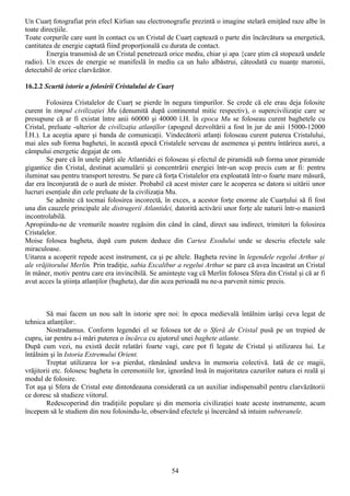 Un Cuarţ fotografiat prin efecl Kirlian sau electronografie prezintă o imagine stelară emiţând raze albe în
toate direcţiile.
Toate corpurile care sunt în contact cu un Cristal de Cuarţ captează o parte din încărcătura sa energetică,
cantitatea de energie captată fiind proporţională cu durata de contact.
        Energia transmisă de un Cristal penetrează orice mediu, chiar şi apa {care ştim că stopează undele
radio). Un exces de energie se manifeslă în mediu ca un halo albăstrui, câteodată cu nuanţe maronii,
detectabil de orice clarvăzător.

16.2.2 Scurtă istorie a folosirii Cristalului de Cuarţ

        Folosirea Cristalelor de Cuarţ se pierde în negura timpurilor. Se crede că ele erau deja folosite
curent în timpul civilizaţiei Mu (denumită după continentul mitic respectiv), o supercivilizaţie care se
presupune că ar fi existat între anii 60000 şi 40000 î.H. în epoca Mu se foloseau curent baghetele cu
Cristal, preluate -ulterior de civilizaţia atlanţîlor (apogeul dezvoltării a fost în jur de anii 15000-12000
Î.H.). La aceştia apare şi banda de comunicaţii. Vindecătorii atlanţi foloseau curent puterea Cristalului,
mai ales sub forma baghetei, în această epocă Cristalele serveau de asemenea şi pentru întărirea aurei, a
câmpului energetic degajat de om.
        Se pare că în unele părţi ale Atlantidei ei foloseau şi efectul de piramidă sub forma unor piramide
gigantice din Cristal, destinat acumulării şi concentrării energiei într-un scop precis cum ar fi: pentru
iluminat sau pentru transport terestru. Se pare că forţa Cristalelor era exploatată într-o foarte mare măsură,
dar era înconjurată de o aură de mister. Probabil că acest mister care le acoperea se datora si uitării unor
lucruri esenţiale din cele preluate de la civilizaţia Mu.
        Se admite că tocmai folosirea incorectă, în exces, a acestor forţe enorme ale Cuarţului să fi fost
una din cauzele principale ale distrugerii Atlantidei, datorită activării unor forţe ale naturii într-o manieră
incontrolabilă.
Apropiindu-ne de vremurile noastre regăsim din când în când, direct sau indirect, trimiteri la folosirea
Cristalelor.
Moise folosea bagheta, după cum putem deduce din Cartea Exodului unde se descriu efectele sale
miraculoase.
Uitarea a acoperit repede acest instrument, ca şi pe altele. Bagheta revine în legendele regelui Arthur şi
ale vrăjitorului Merlin. Prin tradiţie, sabia Excalibur a regelui Arthur se pare că avea încastrat un Cristal
în mâner, motiv pentru care era invincibilă. Se aminteşte vag că Merlin folosea Sfera din Cristal şi că ar fi
avut acces la ştiinţa atlanţilor (bagheta), dar din acea perioadă nu ne-a parvenit nimic precis.



        Să mai facem un nou salt în istorie spre noi: în epoca medievală întâlnim iarăşi ceva legat de
tehnica atlanţilor:.
        Nostradamus. Conform legendei el se folosea tot de o Sferă de Cristal pusă pe un trepied de
cupru, iar pentru a-i mări puterea o încărca cu ajutorul unei baghete atlante.
După cum vezi, nu există decât relatări foarte vagi, care pot fi legate de Cristal şi utilizarea lui. Le
întâlnim şi în Istoria Extremului Orient.
        Treptat utilizarea lor s-a pierdut, rămânând undeva în memoria colectivă. Iată de ce magii,
vrăjitorii etc. folosesc bagheta în ceremoniile lor, ignorând însă în majoritatea cazurilor natura ei reală şi
modul de folosire.
Tot aşa şi Sfera de Cristal este dintotdeauna considerată ca un auxiliar indispensabil pentru clarvăzătorii
ce doresc să studieze viitorul.
        Redescoperind din tradiţiile populare şi din memoria civilizaţiei toate aceste instrumente, acum
începem să le studiem din nou folosindu-le, observând efectele şi încercând să intuim subteranele.




                                                      54
 