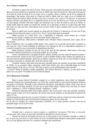 16.2.3 Despre Cristalul tău

        Cristalele se găsesc de obicei în mine, fiind cunoscute sub numele de geode sau flori de mină, dar
apar şi în locuri muntoase cu alunecări de teren, în albiile unor râuri de munte etc. Deci poţi să îţi procuri
un Cristal de Cuarţ de mină de la un miner, de Ia un geolog, dintr-o colecţie sau de la un magazin de
mineralogie. Dar atenţie, chiar dacă ai o floare de mină în mână, încă nu e sigur că ai şi Cristalul tău!
Ţinând floarea de mină în mână, întreab-o dacă între Cristalele sale există şi Cristalul tău. în cazul unui
răspuns afirmativ unul dintre ele se va desprinde practic de la sine. Iar dacă nu, nu-1 forţa; în cel mai bun
caz poţi sparge Cristalul! Mai bine roagă-i pe cunoscuţii care au flori de mină în casă să le întrebe, în
modul arătat, dacă nu conţin şi Cristalul tău. Insistă, nu te descuraja; în final îl vei găsi! Poţi găsi chiar
mai multe. Cu atât mai bine. Dacă găseşti unul cu două vârfuri te poţi considera chiar norocos, deosebit
de norocos!
        Dacă în cadrul unei excursii găseşti un câmp plin de Cristale şi îl găseşti pe cel care este al tău,
întreabă Spiritul Muntelui dacă ai voie să îl iei. Nu ţi-1 însuşi decât dacă ai acceptul!
        Odată procurat un Cristal lasă-1 cea o săptămână la îndemâna oricui înainte de a începe
purificarea lui, pentru ca după aceea să nu mai pună nimeni mâna pe el.
        Pentru purificare, adică pentru a îndepărta toate vibraţiile străine Cristalului, ţine-1 şapte zile în
sare marină.
Deci; Cristalul pe care 1-au pipăit ceilalţi spală-1 bine, usucă-1 cu un prosop curat şi ţine-1 acoperit cu
sare timp de 7 zile. O altă modalitate de purificare este împingerea din el a impurităţilor energetice cu
Lumină, în modul în care ţi-am amintit la îndepărtarea durerilor.
        După purificare Cristalul nu mai are voie să fie atins de alte persoane. Dacă totuşi a fost atins
accidental, repetă fie purificarea cu sare peste noapte, fie cu Lumină.
        Acum, confecţionează-i o punguţă din piele, mătase, bumbac sau orice material natural sau pune-1
într-o montură din Argint sau din Aur şi poartă-! la gât în dreptul chakrei inimii (chakra IV) atârnat de un
şnur din material natural (bumbac, piele) sau un lănţişor, timp de cea 30 de zile. în acest răstimp el ajunge
să vibreze consonant cu vibraţiile tale, să fie într-adevăr al tău.
        Cristalele sintetice chiar dacă sunt mai pure câteodată decât cele naturale (în privinţa conţinutului
de SIO2), nu au acumulat atâtea cunoştinţe, astfel încât trebuie puse într-o piramidă lângă un Cristal
natural timp de 30 de zile ca să înveţe. Dar chiar şi atunci, nu au performanţele celor naturale!
„Cristalul" folosit la sticlăria scumpă, lampadare, mici obiecte decorative, bijuterii, nu este decât sticlă,
adică sticla de plumb. Niciodată nu va fi Cristal de stâncă!

16.2.4 Încărcarea Cristalului

        Dacă în urma folosirii Cristalului constaţi că i-a scăzut capacitatea, lucru foarte rar întâmplat,
reintrodu Cristalul într-o piramidă pentru cea 30 de zile, aceasta fiind cea mai uşoară metodă de încărcare
energetică a Cristalului. Piramida o poţi confecţiona din placaj, masă plastică, carton, sticlă, orice, dar nu
metal. Poţi să-i faci doar muchiile, în acest caz se poale folosi sârma. Trebuie să ţii cont doar că: Latura
bazei = înălţimea x 1,57075 şi Muchia laterală = înălţimea x 1,4945
        Orientează piramida astfel încât lungul laturilor sale să privească exact spre punctele cardinale.
Pune-o undeva unde să nu fie în apropiere de metale mari sau de câmpuri ca cele generate de aparatul de
radio, TV etc.
Confecţionează un suport pe care vei aşeza Cristalul cu vârful spre nord, la o treime de la baza piramidei.
Odată un Cristal încărcat, poţi să îl foloseşti la încărcarea altora, tot cea 30 de zile.
Ori de câte ori constaţi că a scăzut capacitatea Cristalului, că i-a scăzut puterea, încarcă-1 din nou în
piramidă singur sau de la alt Cristal.

Folosirea Cristalului pentru sine

         Cristalul este o antenă de emisie-recepţie cu amplificator încorporat. Prin baza sa absoarbe
energia, prin vârf o emite, iar prin laturi prezintă un fenomen de schimb energetic.
         Tocmai de aceea îţi recomand purtarea lui în permanenţă la gât în poziţie vericală cu vârful în
jos. în acest caz, prin bază va capta Lumina de la El, va absorbi ţoale energiile cenuşii până la negru (deci
tot ce nu este alb-pur) din tine şi le va trimite în Pământ spre neutralizare.
                                                     55
 