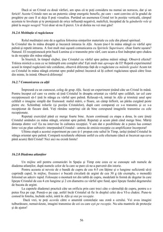 Dacă ai un Cristal cu două vârfuri, am spus că te poţi considera nu numai un norocos, dar şi un
fericit! Aceste Cristale rare au un puternic câmp energetic benefic, pe care - sunt convins că la gradul de
pregătire pe care îl ai deja îl poţi vizualiza. Purtând un asemenea Cristal tot în poziţie verticală, câmpul
acestuia te înveleşte şi te protejează de orice influenţă negativă, malefică, începând de la gândurile rele şi
până la magie neagră! Vezi doar să nu îl pierzi. Un al doilea nu vei mai găsi!

16.2.6 Meititaţia si rugăciunea

        Rolul meditaţiei este de a egaliza folosirea simţurilor materiale cu cele din planul spiritual.
Ia Cristalul tău în mâna dreaptă şi încearcă intrarea în Alfa. Acum ţine-l în mâna stângă cu vârful spre
palmă şi repetă intrarea. A fost mult mai uşoară comunicarea cu Spiritele Superioare, chiar foarte uşoara?
Natural. EI recepţionează prin bază Lumina şi o transmite prin vârf, care acum a fost îndreptat spre chakra
ta de recepţie din mâna stângă.
        În biserică, în timpul slujbei, ţine Cristalul cu vârful spre palma mâinii stângi. Observă efectul!
Trăirea mistică a ceea ce se întâmplă este complet alta! Eşti mult mai aproape de El! Repetă experimentul
acasă în timpul rugăciunii tale cotidiene, observă diferenţa faţă de o rugăciune cu mâinile goalei Acum tot
cu Cristalul în mâna stângă orientat spre podul palmei încearcă să îţi cobori rugăciunea spusă către lisus
din minte, în inimă. Observă diferenţa!

16.2.7 Comunicarea cu alţii

        Împreună cu un cunoscut, coleg de grup Alfa, faceţi un experiment ţinând câte un Cristal în mână.
Pentru început cel care va emite să ţină Cristalul în dreapta orientat cu vârful spre celălalt, iar cel care
recepţionează să-1 ţină în stânga cu vârful spre palmă. Relaxaţi-vă, intraţi în Alfa şi trimiteţi unul spre
celălalt o imagine simplă dar frumoasă: malul mării, o floare, un câmp înflorit, un pârâu curgând peste
pietre etc. Schimbaţi rolurile (şi poziţia Cristalelor), după care comparaţi ce s-a transmis şi ce s-a
recepţionat de fiecare dată. Veţi rămâne surprinşi cât de bine corespund imaginile transmise cu cele
recepţionate.
        Repetaţi exerciţiul până ce merge foarte bine. Acum continuaţi cu etapa a doua, în care ţineţi
Cristalul amândoi cu mâna stângă, orientat spre palmă. Repetaţi şi acum până când merge bine. Măriţi
distanţa dintre voi! Ea nu intervine în calitatea recepţiei. V-am dat o posibilitate de a putea lua contact
între voi pe plan subiectiv interpunând Cristalul - antena de emisie-recepţie cu amplificator încorporat!
        Ultima etapă a acestui experiment pe care ţi-1 propun este saltul în Timp, iarăşi ţinând Cristalul în
stânga orientat spre palmă. Compară rezultatele obţinute astfel cu cele efectuate (dacă ai încercat aşa ceva
până acum) fără Cristal! Nici aici nu există limite!



16.2.8 Diadema atlanţitor

        Un mijloc util pentru comunicări în Spaţiu şi Timp este ceea ce se cunoaşte sub numele de
diadema atlanţilor, după numele celor de la care se pare că ne-a parvenit din istorie.
        Pentru aceasta ai nevoie de o bandă de cupru de cea 4-5 cm lăţime şi o lungime suficientă să-ţi
cuprindă capul, în mijloc, fixeaza-i o bucată circulară de argint de cea 30 g (de exemplu, o monedă)
folosind un adeziv rapid. Foloseşte o montură tot din tablă de cupru, modelată în formă de degetar în care
lipeşte Cristalul de cea 4 cm lungime şi 2 cm diametru cu vârful spre fund, apoi lipeşte fundul degetarului
de bucata de argint.
        La capetele diademei practică câte un orificiu prin care treci câte o sârmuliţă de cupru, pentru a o
putea fixa pe cap. Puneţi-o pe cap, astfel încât Cristalul să fie în dreplul celei de-a VI-a chakre. Pune-te
comod în fotoliu, închide ochii, intră în Alfa şi stai pe recepţie.
          Dacă vrei, te poţi acorda către o anumită constelaţie sau zonă a cerului. Vei avea imagini
tulburătoare, nemaivăzute, imagini transmise de cei cu care eşti pe recepţie. Nu uita mantrele de protecţie
şi de ajutor!


                                                     56
 