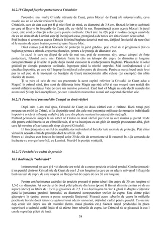 16.2.10 Câmpul forţelor protectoare a Cristalelor

        Procură-ţi mai mulre Cristale mărunte de Cuarţ, patru blocuri de Cuarţ alb microcristalin, ceva
mastic sau un alt adeziv rezistent la apă.
Cristalele, care de data asta pot fi şi mici flori de mină, cu diametrul de 3-8 cm, fixează-le într-o scobitură
pe care ai făcut-o în blocurile de Cuarţ alb, cu vârful în sus. Repartizează acum aceste blocuri în jurul
casei, câte unul pe direcţia celor patru puncte cardinale. Dacă intri în Alfa poţi vizualiza energia emisă de
ele ca un dom alb de Lumină care îţi înconjoară casa, protejând-o de tot ce are altă culoare decât albul.
Poţi încărca şi armoniza aceste Cristale folosind bagheta descrisă mai sus, dirijând fascicolul de raze (hai
să le numim de acum înainte psionice) spre fiecare bloc.
        Dacă cumva ţi-ai fixat blocurile de protecţie în jurul grădinii, poţi chiar să le programezi (tot cu
bagheta) pentru a stimula creşterea plantelor, pentru a le proteja de dăunători etc.
        În cazul în care nu dispui de cele de mai sus, poţi de asemenea să-ţi creezi câmpul de forţe
protectoare, folosind patru mici Cristale fixate în câte un tubuşor din cupru de diametru şi lungime
corespunzătoare şi învelite în piele după modul cunoscut la confecţionarea baghetei. Plasează-le în solul
grădinii pe direcţia punctelor cardinale, îngropate până la nivelul cuprului. Mai confecţionează şi al
cincilea dispozitiv, pe care să îl îngropi la mijlocul celor patru de dinainte. Peniru a marca locul unde le-ai
pus în sol poţi să le înconjuri cu bucăţele de Cuarţ microcristalin albe culese (de exemplu) din albia
râurilor de munte.
        Ţi se pare că cele de mai sus prezentate la acest capitol referitor la Cristalul de Cuarţ aduc a
Magie? în primul rând, ţine cont de diferenţa între Magia aşa-zisă albă şi cea neagră care rezidă din
sensul utilizării aceleiaşi forţe pe care am numit-o psionică. Cred însă că Magia nu este decât numele dat
acum unei Ştiinţe încă neexplicate, pe care o studiem momentan numai sub aspectul efectelor sale.

16.2.11 Protectorul personal din Cuarţul cu două vârfuri

         După cum ţi-am mai spus, Cristalul de Cuarţ cu două vârfuri este o raritate. Dacă totuşi poţi
procura un astfel de Cristal, ai la dispoziţie unul din cele mai puternice mijloace de protecţie individuală
împotriva oricărei influenţe malefice (de care din păcate suntem înconjuraţi din belşug!).
Purtând permanent asupra ta un astfel de Cristal cu două vârfuri purificat în sare marina şi purtat 30 de
zile pentru echilibrarea sa cu vibraţiile tale, el te va înconjura cu un glob de energie protectoare albă, glob
care îşi menţine eficacitatea atât timp cât porţi Cristalul.
         El funcţionează ca un fel de amplificator individual al forţelor tale mentale de protecţie. Poţi chiar
vizualiza această sferă de protecţie dacă te afli în Alfa.
Pentru a-l încărca este bine ca în timpul celor 30 de zile de armonizare să îi transmiţi în Alfa comanda de
încărcare cu energie benefică, cu Lumină. Poartă-l în poziţie verticală,


16.2.12 Pendulul cu cadru de precizie

16.3 Radiestezia "subiectivă"

        Instrumentul pe care ţi-1 voi descrie are rolul de a creşte precizia oricărui pendul. Confecţionează-
ţi un pendul dintr-un Cristal mic de Cuarţ de cea l ,5 cm lungime la care cu un adeziv universal îi fixezi de
bază un inel de cupru de care ataşezi un lănţişor tot de cupru de cea 30 cm lungime.

        Pentru confecţionarea cadrului de precizie procură-ţi patru tuburi din cupru de 30 cm lungime şi
1,5-2 cm diametru. Ai nevoie şi de două plăci pătrate din lemn (poate fi finisat dinainte pentru a-i da un
aspect estetic) cu latura de 10 cm şi grosimea de 2,5. Cu o bormaşină dă câte 4 găuri în dreptul colţurilor
până la jumătatea grosimii lemnului, cu diametrul corespunzător ţevilor de cupru. Una dintre plăci
găureşte-o în centru, pentru a putea suspenda lănţişorul. Fixează acum tuburile de cupru în orificiile
practicate în cele două lemne cu ajutorul unui adeziv universal, obţinând cadrul pentru pendul. Cu un mic
dop conic din cupru sau alt material (lemn, masă plastică etc.) fixează lanţul pendulului în placa
superioară a cadrului astfel încât el să atârne între tuburile de cupru, iar Cristalul să se găsească la cca l
cm de suprafaţa plăcii de bază.
                                                      58
 