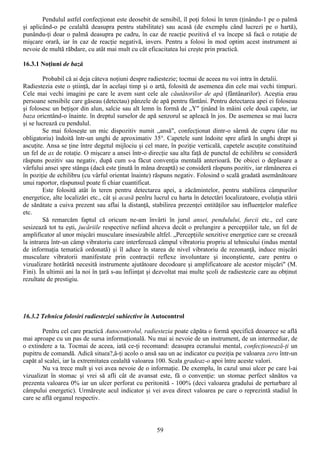Pendulul astfel confecţionat este deosebit de sensibil, îl poţi folosi în teren (ţinându-1 pe o palmă
şi aplicând-o pe cealaltă deasupra pentru stabilitate) sau acasă (de exemplu când lucrezi pe o hartă),
punându-ţi doar o palmă deasupra pe cadru, în caz de reacţie pozitivă el va începe să facă o rotaţie de
mişcare orară, iar în caz de reacţie negativă, invers. Pentru a folosi în mod optim acest instrument ai
nevoie de multă răbdare, cu atât mai mult cu cât eficacitatea lui creşte prin practică.

16.3.1 Noţiuni de bază

         Probabil că ai deja câteva noţiuni despre radiestezie; tocmai de aceea nu voi intra în detalii.
Radiestezia este o ştiinţă, dar în acelaşi timp şi o artă, folosită de asemenea din cele mai vechi timpuri.
Cele mai vechi imagini pe care le avem sunt cele ale căutătorilor de apă (fântânarilor). Aceştia erau
persoane sensibile care găseau (detectau) pânzele de apă pentru fântâni. Pentru detectarea apei ei foloseau
şi folosesc un beţişor din alun, salcie sau alt lemn în formă de „Y" ţinând în mâini cele două capete, iar
baza oricntând-o înainte. în dreptul surselor de apă senzorul se apleacă în jos. De asemenea se mai lucra
şi se lucrează cu pendulul.
         Se mai foloseşte un mic dispozitiv numit „ansă", confecţionat dintr-o sârmă de cupru (dar nu
obligatoriu) îndoită într-un unghi de aproximativ 35°. Capetele sunt îndoite spre afară în unghi drept şi
ascuţite. Ansa se ţine între degetul mijlociu şi cel mare, în poziţie verticală, capetele ascuţite constituind
un fel de ax de rotaţie. O mişcare a ansei într-o direcţie sau alta faţă de punctul de echilibru se consideră
răspuns pozitiv sau negativ, după cum s-a făcut convenţia mentală anterioară. De obicei o deplasare a
vârfului ansei spre stânga (dacă este ţinută în mâna dreaptă) se consideră răspuns pozitiv, iar rămânerea ei
în poziţie de echilibru (cu vârful orientat înainte) răspuns negativ. Folosind o scală gradată asemănătoare
unui raportor, răspunsul poate fi chiar cuantificat.
         Este folosită atât în teren pentru detectarea apei, a zăcămintelor, pentru stabilirea câmpurilor
energetice, alte localizări etc., cât şi acasă penlru lucrul cu harta în detectări localizatoare, evoluţia stării
de sănătate a cuiva prezent sau aflai la distanţă, stabilirea prezenţei entităţilor sau influenţelor malefice
etc.
         Să remarcăm faptul că oricum ne-am învârti în jurul ansei, pendulului, furcii etc., cel care
sesizează tot tu eşti, jucăriile respective nefiind altceva decât o prelungire a percepţiilor tale, un fel de
amplificator al unor mişcări musculare insesizabile altfel. „Percepţiile senzitive energetice care se creează
la intrarea într-un câmp vibratoriu care interferează câmpul vibratoriu propriu al tehnicului (indus mental
de informaţia tematică ordonată) şi îl aduce în starea de nivel vibratoriu de rezonanţă, induce mişcări
musculare vibratorii manifestate prin contracţii reflexe involuntare şi inconştiente, care pentru o
vizualizare hotărâtă necesită instrumente ajutătoare decodoare şi amplificatoare ale acestor mişcări" (M.
Fini). În ultimii ani la noi în ţară s-au înfiinţat şi dezvoltat mai multe şcoli de radiestezie care au obţinut
rezultate de prestigiu.




16.3.2 Tehnica folosiri radiesteziei subiective în Autocontrol

        Penlru cel care practică Autocontrolul, radiestezia poate căpăta o formă specifică deoarece se află
mai aproape cu un pas de sursa informaţională. Nu mai ai nevoie de un instrument, de un intermediar, de
o extindere a ta. Tocmai de aceea, iată ce-ţi recomand: deasupra ecranului mental, confecţionează-ţi un
pupitru de comandă. Adică situea?,â-ţi acolo o ansă sau un ac indicator cu poziţia pe valoarea zero într-un
capăt al scalei, iar la extremitatea cealaltă valoarea 100. Scala gradeaz-o apoi între aceste valori.
        Nu va trece mult şi vei avea nevoie de o informaţie. De exemplu, în cazul unui ulcer pe care l-ai
vizualizat în stomac şi vrei să afli cât de avansat este, fă o convenţie: un stomac perfect sănătos va
prezenta valoarea 0% iar un ulcer perforat cu peritonită - 100% (deci valoarea gradului de perturbare al
câmpului energetic). Urmăreşte acul indicator şi vei avea direct valoarea pe care o reprezintă stadiul în
care se află organul respectiv.



                                                       59
 