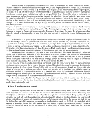 Pentru început, în scopul vizualizării trebuie să-ţi creezi un instrument util, numit de noi ecran mental.
Nu este vorba de un ecran ca cei de ia cinematograf, opac, ci de o simplă delimitare în câmpul tău, vizual a unui
spaţiu dreptunghiular (ecran) pe care să îţi proiectezi apoi imaginile. Nu îl imagina imediat înapoia pleoapelor,
ci la cea 2 m în faţa ta! Indiferent care este tema meditaţiei, obiectul respectiv sau fiinţa respectivă o proiectezi
întotdeauna pe acest ecran. Mai târziu vei vedea şi alte posibilităţi de a-1 folosi. Din prima zi proiectează pe
acest ecran mental un fruct (un măr sau o pară) şi încearcă să-1 vizualizezi cât mai în detaliu. Nu schimba tema
în cursul aceleiaşi zile! Vizualizează imaginea tridimensională, colorată, încearcă să-i simţi aroma, gustul,
desfă-1 în două, studiază-i interiorul, muşcă din el şi simte-i gustul. Acum reuneşte cele două jumătăţi şi refă
întregul. Aşa ai învăţat legea de bază din Alfa: În Alfa orice este posibil; fructul reunit nu mai are nici o urmă,
deşi a fost secţionat!
Se spune despre creierul nostru că este ca o maimuţă beată; face orice, în afară de ceea ce trebuie. Vei fi surprins
cât de puţin poţi să-ţi comanzi creierul, îţi apar tot felul de imagini parazite, perturbatoare. La început se poate
întâmpla ca ecranul să fie acoperit aproape complet de paraziţi, în acest caz, fin, încet, fără a brusca, cu mâna
(în Alfa, natural, nu folosim mâna corpului fizic, ci a celui energetic), împinge lin ecranul de la dreapta spre
stânga.

        Vei observa că el glisează uşor, dispărând din câmpul tău vizual doar imaginile stânjenitoare, tema de
casă rămânând pe ecranul ce apare alăturat. Dacă mai reapar imagini parazite, reia, insistă! La un moment dat,
„cineva" se va plictisi şi sunt sigur că nu tu vei fi acela, ci paraziţii. Astfel înveţi să-ţi ţii sub control creierul, să-
1 obligi să lucreze doar asupra temei pe care i-ai dat-o, să nu hoinărească pe unde vrea el (asta cel puţin în Alfa).
Creierul are o forţă prea mare pentru a fi lăsat fără control. Dacă vom învăţa să-i coordonăm activitatea, atunci
va fi capabil să efectueze lucruri surprinzătoare în folosul nostru, după cum vei vedea mai târziu.
        Până atunci însă, efectuează-ţi exerciţiile în mod stoic, sistematic, pas cu pas. Exersează-ţi creierul să
ajungă uşor şi repede, fără probleme, în Alfa şi concentrează-te asupra realizării unor imagini cât mai reale din
punctul de vedere senzitiv al tuturor organelor de simţ. La început vor mai intra din când în când şi gânduri
străine în imagine. Fii tolerant cu ele, nu le brusca! împinge-le încet la o parte şi revino la singura ta sarcină din
acest moment: vizualizarea. Dacă te enervezi, eşti debarcat imediat din Alfa.
În acest mod, vei învăţa meditaţia practicată de foarte mulţi adepţi din lume. Chiar şi dacă vei face doar atât şi
nimic mai mult, organismul tău nu va avea decât de câştigat. Măsurătorile făcute de laboratoarele Spitalului din
Boston, pendent de Universitatea Harvard (Thorndike Memorial Laboratory), de cele ale Universităţii din
Irving, California (ca să amintesc doar câteva dintre ele), au arătat că se manifestă chiar şi la începători o
diminuare sensibilă a consumului de oxigen şi a expirării bioxidului de carbon prin diminuarea ritmului
respirator respectiv, a cantităţii de aer schimbată, optimizarea tensiunii arteriale, a nivelului acidului lactic din
sânge, ceea ce face trimitere la nivelul metabolismului anaerob.
        Iar toate aceste schimbări fiziologice nici nu le sesizezi cât timp stai şi meditezi cu ochii închişi.
Deoarece auzi vocile celor din jurul tău, ştii unde te afli şi ce faci; mai mult, te şi gândeşti la asta şi poţi chiar
crede că nu s-a întâmplat nimic.

1.4 Starea de meditaţie ca stare naturală

         Starea de meditaţie este o stare naturală, ca fundal al activităţii diurne; zilnic eşti acolo, dar mai ales
când te relaxezi sau visezi cu ochii deschişi. Nu este nimic extraordinar în asta; nu auzi cântece de sirene şi nici
trâmbiţe nu te întâmpină la intrarea în Alfa. Degeaba ai aştepta un comunicat oficial. Totuşi eşti în Alfa şi îţi
atragi tot mai mult sub control această zonă a subconştientului. Pe măsură ce ştii să meditezi tot mai bine în mod
dirijat, poţi să foloseşti tot mai util tehnicile Autocontrolului în scopul atingerii ţelurilor tale, pe care încă nici nu
le gândeşti.Pare o copilărie ca pentru asemenea lucru simplu să ai nevoie de cea 35-50 de zile, dar trebuie să ţii
cont că în Alfa orice rezultat bun, orice succes, reprezintă punctul de plecare pentru data următoare. De aceea
trebuie ca precedentul să fie acelaşi întotdeauna - în spaţiu, timp şi metodă. Orice modificare duce doar la
întârzieri.



                                                             6
 