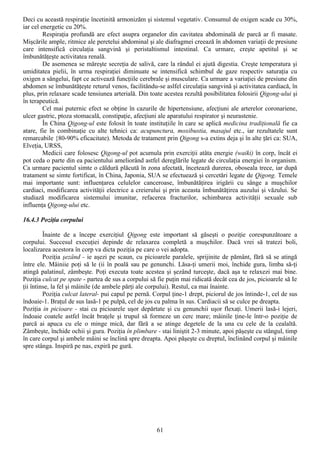 Deci cu această respiraţie încetinită armonizăm şi sistemul vegetativ. Consumul de oxigen scade cu 30%,
iar cel energetic cu 20%.
         Respiraţia profundă are efect asupra organelor din cavitatea abdominală de parcă ar fi masate.
Mişcările ample, ritmice ale peretelui abdominal şi ale diafragmei creează în abdomen variaţii de presiune
care intensifică circulaţia sangvină şi peristaltismul intestinal. Ca urmare, creşte apetitul şi se
îmbunătăţeşte activitatea renală.
         De asemenea se măreşte secreţia de salivă, care la rândul ei ajută digestia. Creşte temperatura şi
umiditatea pielii, în urma respiraţiei diminuate se intensifică schimbul de gaze respectiv saturaţia cu
oxigen a sângelui, fapt ce activează funcţiile cerebrale şi musculare. Ca urmare a variaţiei de presiune din
abdomen se îmbunătăţeşte returul venos, facilitându-se aslfel circulaţia sangvină şi activitatea cardiacă, în
plus, prin relaxare scade tensiunea arterială. Din toate acestea rezultă posibilitatea folosirii Qigong-ului şi
în terapeutică.
         Cel mai puternic efect se obţine în cazurile de hipertensiune, afecţiuni ale arterelor coronariene,
ulcer gastric, ptoza stomacală, constipaţie, afecţiuni ale aparatului respirator şi neurastenie.
         În China Qigong-ul este folosit în toate instituţiile în care se aplică medicina tradiţională fie ca
atare, fie în combinaţie cu alte tehnici ca: acupunctura, moxibustia, masajul etc., iar rezultatele sunt
remarcabile {80-90% eficacitate). Metoda de tratament prin Qigong s-a extins deja şi în alte ţări ca: SUA,
Elveţia, URSS,
         Medicii care folosesc Qigong-ul pot acumula prin exerciţii atâta energie (waiki) în corp, încât ei
pot ceda o parte din ea pacientului ameliorând astfel dereglările legate de circulaţia energiei în organism.
Ca urmare pacientul simte o căldură plăcută în zona afectată, încetează durerea, oboseala trece, iar după
tratament se simte fortificat, în China, Japonia, SUA se efectuează şi cercetări legate de Qigong. Temele
mai importante sunt: influenţarea celulelor canceroase, îmbunătăţirea irigării cu sânge a muşchilor
cardiaci, modificarea activităţii electrice a creierului şi prin aceasta îmbunătăţirea auzului şi văzului. Se
studiază modificarea sistemului imunitar, refacerea fracturilor, schimbarea activităţii sexuale sub
influenţa Qigong-ului etc.

16.4.3 Poziţia corpului

         Înainte de a începe exerciţiul Qigong este important să găseşti o poziţie corespunzătoare a
corpului. Succesul execuţiei depinde de relaxarea completă a muşchilor. Dacă vrei să tratezi boli,
localizarea acestora în corp va dicta poziţia pe care o vei adopta.
         Poziţia şezând - ie aşezi pe scaun, cu picioarele paralele, sprijinite de pământ, fără să se atingă
între ele. Mâiniie poţi să le (ii în poală sau pe genunchi. Lăsa-ţi umerii moi, închide gura, limba să-ţi
atingă palatinul, zâmbeşte. Poţi executa toate acestea şi şezând turceşte, dacă aşa te relaxezi mai bine.
Poziţia culcat pe spate - partea de sus a corpului să fie puţin mai ridicată decât cea de jos, picioarele să Ie
ţii întinse, la fel şi mâinile (de ambele părţi ale corpului). Restul, ca mai înainte.
         Poziţia culcat lateral- pui capul pe pernă. Corpul ţine-1 drept, piciorul de jos întinde-1, cel de sus
îndoaie-1. Braţul de sus lasă-1 pe pulpă, cel de jos cu palma în sus. Cardiacii să se culce pe dreapta.
Poziţia in picioare - stai cu picioarele uşor depărtate şi cu genunchii uşor flexaţi. Umerii lasă-i lejeri,
îndoaie coatele astfel încât braţele şi trupul să formeze un cerc mare; mâinile ţine-le într-o poziţie de
parcă ai apuca cu ele o minge mică, dar fără a se atinge degetele de la una cu cele de la cealaltă.
Zâmbeşte, închide ochii şi gura. Poziţia în plimbare - stai liniştit 2-3 minute, apoi păşeşte cu stângul, timp
în care corpul şi ambele mâini se înclină spre dreapta. Apoi păşeşte cu dreptul, înclinând corpul şi mâinile
spre stânga. Inspiră pe nas, expiră pe gură.




                                                      61
 