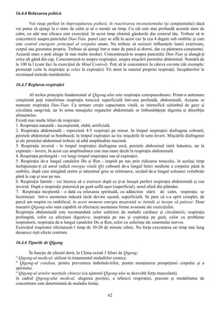 16.4.4 Relaxarea psihică

        Vei reuşi perfect în împrospătarea psihică, în reactivarea inconştientului (şi conştientului) dacă
vei putea să ajungi la o stare de calm şi să o menţii un timp. Cu cât este mai profundă această stare de
calm, cu atât mai eficace este exerciţiul. In acest timp elimină gândurile din creierul tău. Trebuie să te
concentrezi asupra punctului Dan-Tian, punct care se află în acest caz la cea 4 degete sub ombilic şi care
este centrul energetic principal al corpului uman. Nu trebuie să sesizezi influenţele lumii exterioare,
corpul sau greutatea proprie. Trebuie să ajungi într-o stare de parcă ai dormi, dar cu păstrarea conştientei.
Această stare o poţi alinge în mai multe moduri. Concentrează-te asupra punctului Dan-Tian şi alungă-ţi
orice alt gând din cap. Concentrează-te asupra respiraţiei, asupra mişcării peretului abdominal. Numără de
la 100 la l (cum faci Ia exerciţiul de Mind Control). Poţi să te concentrezi Ia câteva cuvinte (de exemplu:
pronunţă calm la inspiraţie şi relax la expiraţie). Fii atent la sunetul propriei respiraţii, începătorilor le
recomand metoda număratului.

16.4.5 Reglarea respiraţiei

        Al treilea principiu fundamental al Qigong-ului este respiraţia corespunzătoare. Printr-o antrenare
conştientă poţi transforma respiraţia toracică superficială într-una profundă, abdominală. Aceasta se
numeşte respiraţia Dan-Tian. Ca urmare creşte capacitatea vitală, se intensifică schimbul de gaze şi
circulaţia sangvină, iar în urma masajului organelor abdominale se îmbunătăţeşte digestia şi absorbţia
alimentelor.
Există mai multe feluri de respiraţie:
1. Respiraţia naturală - inconştientă, slabă, artificială.
2. Respiraţia abdominală - reprezintă 4-5 respiraţii pe minut. In limpul inspiraţiei diafragma coboară,
peretele abdominal se bombează; în timpul expiraţiei au loc mişcările în sens invers. Mişcările diafragmei
şi ale peretelui abdominal trebuie să aibă amplitudine maximă.
3. Respiraţie inversă - în timpul inspiraţiei diafragma urcă, peretele abdominal intră înăuntru, iar la
expiraţie - invers, în acest caz amplitudinea este mai mare decât la respiraţia abdominală.
4. Respiraţia prelungită - vei lungi timpul inspiraţiei sau al expiraţiei.
5. Respiraţia de-a lungul canalelor Du şi Ren - inspiră pe nas prin ridicarea toracelui, în acelaşi timp
închipuieşte-ţi că aerul (adică energia vitală Qi) coboară de-a lungul liniei mediene a corpului până la
ombilic, după care atingând uretra şi intestinul gros se reîntoarce, urcând de-a lungul coloanei vertebrale
până la cap şi iese pe nas.
6. Respiraţia latentă - vei încerca să o exersezi după ce ţi-ai însuşit perfect respiraţia abdominală şi cea
inversă. După o inspiraţie puternică pe gură suflă uşor (superficial), aerul afară din plămâni.
7. Respiraţia incipientă - o dată cu relaxarea spirituală, cu adâncirea stării de calm, respiraţia se
încetineşte într-o asemenea măsură încât devine uşoară, superficială. Se pare că s-a oprit complet, de
parcă am respira cu ombilicul, în acest moment energia moştenită se întinde şi începe să pulseze. Doar
maeştrii Qigong-ului sunt capabili să efectueze asemenea forme avansate ale exerciţiului.
Respiraţia abdominală este recomandată celor suferinzi de maladii cardiace şi circulatorii; respiraţia
prelungită, celor cu afecţiuni digestive; inspiraţia pe nas şi expiraţia pe gură, celor cu probleme
respiratorii; respiraţia de-a lungul canalelor Du şi Ren, celor cu suferinţe ale sistemului nervos.
Exerciţiul respirator efectuează-1 timp de 10-20 de minute zilnic. Nu forţa executarea un timp mai lung
deoarece rişti efecte contrare.

16.4.6 Tipurile de Qigong

        În funcţie de efectul dorit, în China există 3 feluri de Qigong:
° Qigong-ul medical, utilizat în tratamentul maladiilor cronice.
" Qigong-ul cotidian, pentru prevenirea îmbolnăvirilor, pentru menţinerea prospeţimii corpului şi a
spiritului.
° Qigong-ul artelor marţiale chineze (cu ajutorul Qigong-ului se dezvoltă forţa musculară).
în cadrul Qigong-ului medical, alegerea poziţiei, a tehnicii respiraţiei, precum şi modalitatea de
concentrare este determinată de maladia însăşi.

                                                     62
 