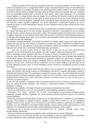 Alegerea poziţiei este dictată de constituţia bolnavului şi de tipul maladiei de care suferă. Cei
suferinzi de maladii cronice, cu organismul slăbit, vor face exerciţiul în poziţia culcat, în cazul bolnavilor
cu tensiune ridicată şi cu maladii circulatorii, este preferată poziţia şezând. Cardiacii să nu facă niciodată
exerciţiul în poziţia culcat pe stânga! In poziţia culcat pe dreapta stomacul se goleşte mai uşor, tocmai de
aceea se recomandă această poziţie în cazurile de ulcer gastric, colici, ptoză stomacală. Cei cu suferinţe
cronice hepatice vor alege poziţia culcai pe stânga, iar cei suferinzi de bronşită cronică şi astm, poziţia
culcat pe spate, în poziţia culcat pe torace, gâtul şi umerii să fie mai sus cu cca 20 cm. Deoarece în toate
poziţiile apare o presiune negativă, inspiraţia devine mai dificilă decât expiraţia, de aceea poziţia aceasta
este benefica pentru mişcările respiratorii. Un ajutor suplimentar îl reprezintă inspirarea pe nas şi
expirarea pe gură. în cazul îmbunătăţirii situaţiei, în orice maladie cronică se poate alterna poziţia culcat
cu cea şezând.
         Poziţia în picioare să o efectuezi în aer liber şi numai dacă eşti sănătos sau după ce te-ai vindecat
de o boala mai puţin gravă. Nu este permisă efectuarea în picioare a exerciţiului în caz de tensiune
ridicată sau prea scăzută, deoarece poţi ameţi şi cădea. Dezavantajul poziţiei în picioare este că relaxarea
şi reglarea respiraţiei nu sunt perfecte decât după mult exerciţiu. Exerciţiul în timpul plimbării trebuie să
se efectueze de asemenea în aer liber. Acest exerciţiu este recomandai acelora care nu pot sta în picioare
sau şezând un timp mai îndelungat.
Concentrarea mentală presupune că în timpul exerciţiului îţi îndrepţi atenţia asupra unui singur punct al
corpului tău: punctul Dan-Tian. Poţi să te concentrezi şi asupra unui organ. Concentrarea te ajută să atingi
mai repede starea de calm absolut, în plus ajută şi numărarea, observarea respiraţiei, ascultarea acesteia,
repetarea unor cuvinte etc. Concentrarea forţată poate provoca ameţeli.
         Cum poţi şti dacă ai atins starea de calm dorită? în acest caz nu mai auzi zgomotul lumii
exterioare, nu mai simţi mişcările, nu ai gânduri, nici stări stresante, corpul este relaxat şi uşor.
Deci te concentrezi asupra punctului Dan-Tian. îl vei găsi, în funcţie de maladia pe care o ai, în diferite
locuri pe corp. Dacă este vorba de a mări tensiunea arterială, punctul Dan-Tian se găseşte între sprâncene
sau pe vârful nasului; dacă însă trebuie micşorată, se găseşte în ombilic sau sub acesta la 4 degete. Un
punct de concentrare există şi pe coloana vertebrală, exact la orizontala ombilicului, punct cunoscut de
chinezi ca Poarta Vieţii. Conform medicinii tradiţionale, de aici izvorăsc căldura şi apa din corp, de aici
îşi trage rădăcinile energia vieţii, în cazul suferinţelor cronice renale sau a problemelor sexuale, se alege
acest punct.
         Te poţi concentra şi asupra Dan-Tian-ului inferior, care se găseşte în cavitatea abdominală, la 4
degete sub ombilic. Sub efectul acestuia se îmbunătăţeşte circulaţia în organele abdominale, nutriţia şi
peristaltismul intestinal. Poţi să le concentrezi şi asupra unui anume organ - în cazul îmbolnăvirii lui. Poţi
să masezi pielea din dreptul organului respectiv, după care să te concentrezi din nou asupra lui. Conform
medicinii antice chineze, Qi se află acolo unde se găseşte conştiinţa noastră, iar unde este Qi, acolo se
activează circulaţia sangvină.
In stare de calm muşchii se relaxează, trimit mai puţini stimuli în creier, iar acesta se relaxează şi el. în
acest caz pulsul Şi ritmul respiraţiei scad, coboară şi temperatura corpului, se diminuează oboseala,
vitalitatea se întăreşte.
Modalitatea de respiraţie o vei alege în funcţie de constituţie şi de boala de care suferi:
• Respiraţie abdominală ţi toracică se recomandă în cazul maladiilor cardiace şi circulatorii.
• Respiraţia dv-a lungul canalelor Du şi Ren se recomandă în caz de lensiime arterială scăzută,
impotenţă, ejaculare precoce, frigiditate, (în caz de tensiune ridicată sau boala Meniere este interzisă
această respiraţie).
• Respiraţia prelungită are două forme, în primul caz se reţine puţin aerul în plămâni şi se prelungeşte
expiraţia. Prin aceasta, se reglează sistemul vegetativ, având efecte pozitive în caz de constipaţie,
dereglări nutritive, ulcer gastric. Nu se va efectua în cazul bolilor cardiace şi pulmonare! în celălalt caz
inspiraţia este mai profundă şi mai lungă. După expiraţie se ţine o pauză scurtă, apoi urmează o nouă
inspiraţie. Se recomandă în cazul tensiunii scăzute, infecţiilor intestinale cronice, diaree.
• Inspiraţia pe nas şi expiraţia pe gură se recomandă în caz de răceală, bronşită acută, astm,
bronho-dilataţie, pneumonie.
• Respiraţia latentă este un proces inconştient, subtil, rezultat al unui exerciţiu îndelungat.
• Respiraţia internă. Cu cât starea de calm este mai profundă, cu atât mai superficială devine respiraţia.
Nu mai ai gânduri, nu mai ai conştientă, funcţiile vitale ţi se diminuează la minim.

                                                     63
 