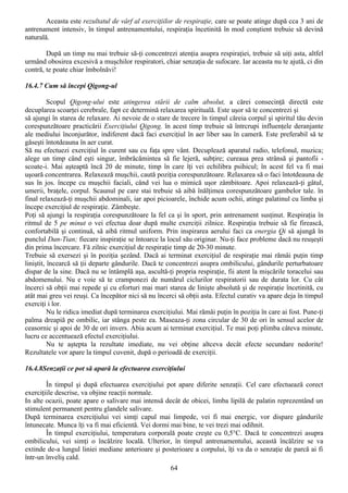 Aceasta este rezultatul de vârf al exerciţiilor de respiraţie, care se poate atinge după cca 3 ani de
antrenament intensiv, în timpul antrenamentului, respiraţia încetinită în mod conştient trebuie să devină
naturală.

        După un timp nu mai trebuie să-ţi concentrezi atenţia asupra respiraţiei, trebuie să uiţi asta, altfel
urmând obosirea excesivă a muşchilor respiratori, chiar senzaţia de sufocare. Iar aceasta nu te ajută, ci din
contră, te poate chiar îmbolnăvi!

16.4.7 Cum să începi Qigong-ul

          Scopul Qigong-ului este atingerea stării de calm absolut, a cărei consecinţă directă este
decuplarea scoarţei cerebrale, fapt ce determină relaxarea spirituală. Este uşor să te concentrezi şi
să ajungi în starea de relaxare. Ai nevoie de o stare de trecere în timpul căreia corpul şi spiritul tău devin
corespunzătoare practicării Exerciţiului Qigong. în acest timp trebuie să întrcrupi influenţele deranjante
ale mediului înconjurător, indiferent dacă faci exerciţiul în aer liber sau în cameră. Este preferabil să te
găseşti întotdeauna în aer curat.
Să nu efectuezi exerciţiul în curent sau cu faţa spre vânt. Decuplează aparatul radio, telefonul, muzica;
alege un timp când eşti singur, îmbrăcămintea să fie lejeră, subţire; cureaua prea strânsă şi pantofii -
scoate-i. Mai aşteaptă încă 20 de minute, timp în care îţi vei echilibra psihicul; în acest fel va fi mai
uşoară concentrarea. Relaxează muşchii, caută poziţia corespunzătoare. Relaxarea să o faci întotdeauna de
sus în jos. începe cu muşchii faciali, când vei lua o mimică uşor zâmbitoare. Apoi relaxează-ţi gâtul,
umerii, braţele, corpul. Scaunul pe care stai trebuie să aibă înălţimea corespunzătoare gambelor tale. în
final relaxează-ţi muşchii abdominali, iar apoi picioarele, închide acum ochii, atinge palatinul cu limba şi
începe exerciţiul de respiraţie. Zâmbeşte.
Poţi să ajungi la respiraţia corespunzătoare la fel ca şi în sport, prin antrenament susţinut. Respiraţia în
ritmul de 5 pe minut o vei efectua doar după multe exerciţii zilnice. Respiraţia trebuie să fie firească,
confortabilă şi continuă, să aibă ritmul uniform. Prin inspirarea aerului faci ca energia Qi să ajungă în
punclul Dan-Tian; fiecare inspiraţie se întoarce la locul său originar. Nu-ţi face probleme dacă nu reuşeşti
din prima încercare. Fă zilnic exerciţiul de respiraţie timp de 20-30 minute.
Trebuie să exersezi şi în poziţia şezând. Dacă ai terminat exerciţiul de respiraţie mai rămâi puţin timp
liniştit, încearcă să ţii departe gândurile. Dacă te concentrezi asupra ombilicului, gândurile perturbatoare
dispar de la sine. Dacă nu se întâmplă aşa, ascultă-ţi propria respiraţie, fii atent la mişcările toracelui sau
abdomenului. Nu e voie să te cramponezi de numărul ciclurilor respiratorii sau de durata lor. Cu cât
încerci să obţii mai repede şi cu eforturi mai mari starea de linişte absolută şi de respiraţie încetinită, cu
atât mai greu vei reuşi. Ca începător nici să nu încerci să obţii asta. Efectul curativ va apare deja în timpul
exerciţi i lor.
          Nu le ridica imediat după terminarea exerciţiului. Mai rămâi puţin în poziţia în care ai fost. Pune-ţi
palma dreapiă pe ombilic, iar stânga peste ea. Maseaza-ţi zona circular de 30 de ori în sensul acelor de
ceasornic şi apoi de 30 de ori invers. Abia acum ai terminat exerciţiul. Te mai poţi plimba câteva minute,
lucru ce accentuează efectul exerciţiului.
          Nu te aştepta la rezultate imediate, nu vei obţine altceva decât efecte secundare nedorite!
Rezultatele vor apare la timpul cuvenit, după o perioadă de exerciţii.

16.4.8Senzaţii ce pot să apară la efectuarea exerciţiului

        În timpul şi după efectuarea exerciţiului pot apare diferite senzaţii. Cel care efectuează corect
exerciţiile descrise, va objine reacţii normale.
In alte ocazii, poate apare o salivare mai intensă decât de obicei, limba lipilă de palatin reprezentând un
stimulent permanent pentru glandele salivare.
După terminarea exerciţiului vei simţi capul mai limpede, vei fi mai energic, vor dispare gândurile
întunecate. Munca îţi va fi mai eficientă. Vei dormi mai bine, te vei trezi mai odihnit.
        În timpul exerciţiului, temperatura corporală poate creşte cu 0,5°C. Dacă te concentrezi asupra
ombilicului, vei simţi o încălzire locală. Ulterior, în timpul antrenamentului, această încălzire se va
extinde de-a lungul liniei mediane anterioare şi posterioare a corpului, îţi va da o senzaţie de parcă ai fi
într-un înveliş cald.
                                                      64
 