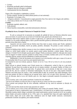 • Cerinţe:
• Respiraţie profundă, până la diafragmă.
1
  Atingerea încă de la început a calmului.
• Antrenamentul devine obişnuinţă.

Etapa a III-a (începând cu săptămâna a cincea)
• Poziţia corpului: Şezând sau stând (ultima pentru cei mai antrenaţi).
• Respiraţia: Ca la etapa a II-a.
• Atingerea calmului: Concentrează-te asupra punctului Dan-Tian inferior (la 4 degete sub ombilic).
• Frecvenţa şi durata: de 3-4 ori pe zi câte 30-45 minute.
Cerinţe:
1
  Respiraţie regulată, adâncă, rară.
• Calm absolut.
• Efecte benefice remarcabile, motivând antrenamente ulterioare.

O şedinţă ţie lucru. Exemplu 8 Intrarea în Templul de Cristal

         În cele ce urmează îţi voi prezenta un exemplu de şedinţă de lucru cu folosirea tehnicilor anexe
Autocontrolului, în cazul în care nu ai încă un Crislal de Cuarţ, ignoră cele referitoare la el.
Dimineaţa după trezire spală-te (dacă se poate cu apă rece), ia o gură de ceai şi retrage-te într-o cameră
liniştită şi cu un mediu ambiant plăcut, dacă e posibil deschide geamul şi diminuează lumina atât cât să-ţi
permită citirea fără efort a fişelor.
         Aşează-te cât mai comod într-un fotoliu (mai bine dacă se poate orienta spre Nord), sprijină-ţi
capul, iar picioarele descălţate, lasă-le pe podea, paralele, distanţate. Nu poziţia ca atare contează, ci
confortul!
Dacă te-ai îmbrăcat deja, desfă-ţi cureaua şi orice ţi-ar stânjeni respiraţia. Dacă ai un Crislal ia-1 în mâna
stângă cu vârful înspre palmă, iar aceasta aşeaz-o peste palma deschisă a mâinii drepte. (Dacă eşti
stângaci, Cristalul îl ţii în dreapta aşezata peste stânga). Pentru accelerarea intrării în Alfa poţi să-ţi uneşti
cele trei degete în modul cunoscut, ţinând în acelaşi timp şi Cristalul, închide ochii şi fă 5-10 cicluri de
respiraţie Qigong, pentru aerisirea plămânilor şi pentru prerelaxare.
         Mulţumeşte-i Celui de Sus pentru că ţi-a permis şi azi să-ţi deschizi ochii spre o noua zi în care să
fii intermediar între El şi cei care I-au cerut ajutorul (prin tine).
în momentul în care te-ai relaxat, spune-ţi: Număr rar de la 5 (sau 10) la I şi intru în cele mai profunde
zone Alfa.
După activare te găseşti înaintea unui Cristal enorm (nu e obligatoriu), având în faţa ta o uşă mică,
deschisă. Nu poţi trece de ea până nu spui de trei ori mantra trinitară: „In numele Tatălui, al Fiului şi al
Sfântului Duh. Amin". Abia acum poţi intra. Te găseşti într-o navă enormă, în faţă este o cruce mare,
parcă din foc, dar de o culoare şi intensitate nederanjante. Nu uita să mai spui o data mantra trinitarâ!
înăuntru sunt două şiruri de scaune, o alee centrală până în faţă, iar scaunele sunt astfel distanţate, încât
poţi trece printre ele fără a-i stânjeni pe cei aşezaţi acolo, înire ei îţi vei găsi Ghizii Spirituali. Dacă ai
ceva de discutat, dacă ai ceva să-I întrebi, poţi să o faci după ce pronunţi mantrele de protecţie şi de
ajutor.
„Invoc Lumina, sunt o cale curată şi perfectă. Lumina îmi este călăuză".
„Am tot ce-mi trebuie ca să fac tot ceea ce vreau şi am tot ce vreau ca să fac tot ce trebuie".
„Prin Lumină sunt protejat faţă de orice influenţă, indiferent de tip, mod de acţionare şi direcţie de
acţiune".
„Azi mă simt mai bine decât ieri din toate punctele de vedere".
„Tot ce realizez, tot ce creez se face sub îndrumarea, prin voinţa şi în numele Tatălui. Amin".
Acum pune-te în faţa ta, explorează-ţi aura, vizualizează-te, vezi dacă de ieri au apărut cumva modificări.
Deschide-ţi palma mâinii stângi a astralului din corpul astral pentru a primi Lumina de la El, iar cu palma
mâinii drepte activează-ţi chakrele de la a VII-a spre a I-a, spunând între timp cele şapte rugăminţi din
Tatăl nostru, după cum ţi-am arătat deja. mtăreşte-ţi aura tot după modul cunoscut, corectează-ţi
problemele existente sau apărute, prin mantra trinitară.


                                                       66
 