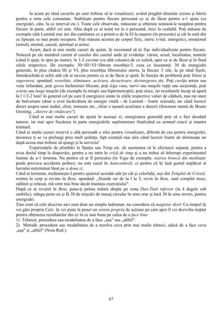 Ia acum pe rând cazurile pe care trebuie să le vizualizezi, având pregătit dinainte creion şi hârtie
pentru a nota cele constatate. Stabileşte pentru fiecare persoană ce ai de făcut pentru a-1 ajuta (ce
energizări, câte, la ce interval etc.). Toate cele observate, măsurate şi obţinute notează-le neapărat pentru
fiecare în parte, altfel vei uita. Abia după ce ai notat tot la o persoană, treci la cealaltă. Poţi măsura de
exemplu câtă Lumină mai are din cantitatea ce a primit-o de la El la naştere (în procente) şi cât la sută din
ce lipseşte se mai poate recupera. Poţi măsura acestea pe corpul fizic, eteric (vital, energetic), emoţional
(astral), mental, cauzal, spiritual şi armie.
         Acum, dacă ai mai multe cazuri de ajutat, îţi recomand să ţii fişe individualizate pentru fiecare.
Notează pe ele numărul curent al cazului din caietul unde ţii evidenţa: vârsta, sexul, localitatea, numele
(când îi ajuţi, le spui pe nume), în 1-2 cuvinte (cu altă culoare) de ce suferă, apoi ce ai de făcut şi în final
zilele respective. De exemplu: 30+III+VI+fibrom resorbţie/3, ceea ce înseamnă: 30 de energizări
generale, în plus chakra III şi VI, plus resorbţia fibromului uterin, la fiecare 3 zile. Ia pe rând fişele,
întredeschide-ţi ochii atât cât ai nevoie pentru ce ai de făcut şi ajută. În funcţie de problemă poţi folosi şi
sugerarea, spunând: resorbţie, eliminare, activare, dezactivare, dezintegrare etc. Poţi curăţa artere sau
vene înfundate, poţi gresa încheieturi blocate, poţi lega vase, nervi sau muşchi rupţi sau secţionaţi, poţi
scurta sau lungi muşchi (de exemplu la miopii sau hipermetropii), poţi orice, iar rezultatele încep să apară
în l 1/2-2 luni! în general cel pe care îl energizezi simte în zilele respective valuri de căldură, mai rar stare
de bulversare (doar a avut încărcătura de energie vitală - de Lumină - foarte scăzută), iar când lucrezi
direct asupra unui nodul, chist, tumoare etc., chiar o uşoară acutizare a durerii (fenomen numit de Bruno
Groning; „durere de vindecare").
         Când ai mai multe cazuri de ajutat în aceeaşi zi, energizarea generală poţi să o faci deodată
tuturor, iar mai apoi fiecăruia în parte energizările suplimentare finalizând cu semnul crucii şi mantra
trinitară.
Când ai multe cazuri rezervă o altă perioadă a zilei pentru vizualizare, diferită de cea pentru energizări,
deoarece ţi se va prelungi prea mult şedinţa, fapt esenţial mai ales când lucrezi foarte de dimineaţa iar
după aceea mai trebuie să ajungi şi la serviciu!
         Experienţele de plimbări în Spaţiu sau Timp etc. de asemenea să le efectuezi separat, pentru a
avea deslul timp la dispoziţie, pentru a nu intra în criză de timp şi a nu trebui să înlrerupi experimentul
înainte de a-1 termina. Nu pentru că ar fi periculos (în Yoga de exemplu: ieşirea bruscă din meditaţie
poale provoca accidente psihice; nu este cazul în Autocontrol), ci pentru că îţi lasă gustul neplăcut al
lucrului neterminat lăsat pe a doua zi,
Când ai terminat, mulţumeşte-I pentru ajutorul acordat atât ţie cât şi celorlalţi, ieşi din Templul de Cristal,
reintra în corp şi revino în Beta, spunând: „Număr rar de la l la 5, revin în Beta, sunt complet treaz,
odihnit şi relaxat, mă simt mai bine decât înaintea exerciţiului".
După ce ai revenit în Beta, pune-ţi palma mâinii drepte pe zona Dan-Tiati inferior (la 4 degete sub
ombilic), stânga peste ea şi fă 30 de mişcări de masaj circular în sens orar şi încă 30 în sens invers, pentru
energizări.
Ţine cont că cele descrise aici sunt doar un simplu îndrumar, nu considera că magister dixit Cu timpul îţi
vei găsi propria Cale, îţi vei pune la punct un sistem propriu de acţiune pe care apoi îl vei dezvolta treptat
pentru obţinerea rezultatelor din ce în ce mai bune pe calea de a face bine.
1) Tehnică; procedura sau modalitatea de a face „aşa" sau „altfel".
2) Metodă: procedura sau modalitatea de a rezolva ceva prin mai mulie tehnici, adică de a face ceva
„aşa" şi „altfel" (Noia Red.).




                                                       67
 