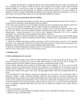 In timpul exersării apar şi avantaje fiziologice: toate celulele corpului tău, toate oasele, toţi muşchii, toţi
nervii, participă activ la relaxare. Profită din plin de aceste momente care îi lipsesc omului obişnuit datorită
stresului cotidian. În cazul în care totuşi vei continua şi după cele cea 35-50 de zile, va fi o experienţă
interesantă ajungerea pe nivelele profunde ale sufletului; cu timpul aceste plimbări vor fi tot mai naturale, iar
nuanţa de aventură va dispare. Mulţi părăsesc meditaţia în acest moment, uitând că nu participă la o excursie de
unul singur şi că este primul pas (poate) al celei mai importante călătorii din viaţa lor!

1.5 Câteva idei pentru aprofundarea stării de meditaţie

        Bazate pe experienţa mea proprie, pe a altora, dar şi pe cercetările întreprinse de mai multe zeci de ani, s-
au născut câteva idei pentru a putea aprofunda starea de meditaţie:
1. Să nu uiţi să priveşti puţin în sus pe sub pleoape. Datorită unor cauze necunoscute încă, ridicarea ochilor uşor
în sus - cu cea 20° deasupra orizontalei - duce la o mărire cantitativă a „producţiei" de unde Alfa.
2. Pentru un moment să ne reîmprospătăm memoria cu senzaţia relaxării: închide-ţi pumnul! Strânge-1 bine!
Mai tare! Dă-i drumul! Acesta este momentul relaxării, momentul în care poţi simţi fizic relaxarea. Acum
contractează-ţi muşchii picioarelor! Fă un efort şi ţine-i încordaţi! Relaxează-i! Fă la fel cu muşchii
maxilarelor! Nu-i aşa că simţi o senzaţie plăcută când îi relaxezi? Ştii de ce?
„Restabilirea organică în repaosul de după efort, creându-şi o inerţie în revenirea către starea iniţială, întrece
nivelul organic iniţial de relaxare de dinaintea efortului aplicat, realizând astfel o supracompensare momentană
de relaxare" (M. Firu).
3. înainte de a închide ochii pentru meditaţie, oboseşte-i privind fix într-un punct situat la cea 45° deasupra
orizontalei. Ţine capul drept! încearcă să nu clipeşti! Dacă simţi nevoia de a clipi (în mod normal după cea o
jumătate de minut), închide-ţi ochii şi continuă meditaţia după modul învăţat.
4. înainte de a termina meditaţia prin numărarea de la l la 5 (revenirea în Beta), spune-ţi în gând: de fiecare dată
când mă relaxez astfel, ajung în zone tot mai profunde din Alfa.

2. Meditaţia activă

2.1 De la meditaţia pasivă la cea activă

         Dacă îţi aduci aminte de prea multe în timpul meditaţiei. îţi va fi mai greu să treci de la Beta la Alfa.
Tocmai de aceea cei de până acum sunt mai mult decât suficiente în cele 35-50 de zile de învăţare, iar
rezultatele obţimue la fiecare şedinţă vă ajută în accelerarea si automatizarea intrări in Alfa.
Fiecare repetare reprezintă câte un punct de referinţă pentru ocazia următoare. Cu cât vei avea rnai multe
asemene a puncte do referinţă, atât mai facilă şi mai avantajoasă va fi meditaţia care va deveni pas cu pas un
teritoriu cunoscut. După cele 35-50 de zile când (asemenea altor oameni implicaţi) nu ţi se mai pare curios să
sacrifici câteva minute zilnic pentru a face nimic, eşti deja pregatit pentru a trece de la meditaţia pasiviă la cea
activă.
Acum proiectează-ţi în fată obiectele cunoscute de preferinţă cât mai colorate. Pot. să proiectezi astfel o
portocala, o lămâie, o salată, o bancnotă proaspătă ieşită de la tipar. Oricare ar fi obiectul. proiectează-l pe
ecranul mental câteva secunde. Nu te consuma dacă dispare, Este un obicei bine fixai în noi de a sări de la o idee
la alta. Iţi mai a.minteşti de maimuţa beată ? Nu-ţi ieşi din fire! Lasă-ţi ideile să apară pe ecran ca actorii pe
scenă. Dar, deoarece tu eşti cel care scrie piesa, după ce actorii au spus ceea ce au avut de spus, fă-i să dispară şi
revino la imaginea ta originală! Dacă deja merge bine, treci la imagini mai complexe care, în afara culorilor,
conţin şi mişcare!
Astfel:
• Pe un cer senin plutesc nori albi.
• Picături de rouă se scurg pe petalele unui trandafir scăldat în soare, reflectând în curcubeu razele acestuia.
• Pârâul care curge vesel printre pietre.



                                                          7
 